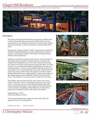 Chapel Hill Residence                                                selected as The News and Observer’s April 2010 Home of the Month, published April 24, 2010

A Cherry Huffman Architects Project Completed 2009: Residential Addition/Renovation, Sustainable Design                           Chapel Hill, North Carolina




                                                                                                                                               01: Front Elevation

Description

         The clients of the Chapel Hill Residence requested an addition that
         would accommodate the growing needs of their family, increase
         street presence, and enhance the experience of living in their pristine
         forest surroundings, all while respecting the original design of the
         home.

         Designed by modernist architect Arthur Cogswell and completed in
         1964, the Chapel Hill Residence and the neighborhood in which it
         stands are an important chapter in the history of Chapel Hill and
         North Carolina architecture.
                                                                                                                              02: West Elevation Showing Addition
         Taking cues from the strong horizontal and airy vertical volumes of
         the original design and also considering the site constraints, the
         addition rises through the trees on the street-side elevation acting
         as a lantern in the forest, drawing ones eye from the street. Its broad
         windows act as a lightwell providing daylighting for the stairs and
         living space below. It also reveals a landing; which gives access to a
         long roof terrace running beneath the tree canopy. Beneath the roof
         terrace the volume of the master suite projects out of the wooded
         hillside, behind the house, exaggerating the cantilevered qualities of
         the original design and providing the dramatic focal point of the
         house. The intention is to make one feel as if they live in the trees.

         The addition and renovation include a new master suite, music                                                                        03: Master Bedroom
         studio, wine cellar, a deck connecting the living room and master
         suite, a roof terrace, and new cedar siding throughout the entire
         exterior uniting both designs. It also includes sustainable features
         such as extensive daylighting, ECO-CEM panels, bamboo floors,
         soapstone countertops, and low VOC paints and materials.

         Original Home: 1,937 sf
         Total with Addition: 3,335 sf

         Involvement: Managed this project from SD to 100% CDs and
         approval by the City of Chapel Hill.


         Principal: Louis Cherry     Photos by: Jim West                                                                                         04: Roof Terrace

                                                                                                                               j.christopher.mcgee@gmail.com


J. Christopher McGee
 