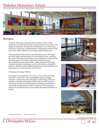Wakelon Elementary School
A Cherry Huffman Architects Project Completed 2006: Prototype School                      Zebulon, North Carolina




                                                                                              01: Multipurpose Room

Description

         Wakelon Elementary represents the first of five of this school
         prototype to be built by the Wake County Public School system. The
         design incorporates a flexible plan consisting of two or three-story
         classroom wings and an administration/multipurpose/library wing
         that can be easily adapted to increasingly tight building sites.

         Featuring large breakout spaces and learning terraces, the design
         provides ample informal space for small group activity, enriching
         the creative learning environment. By providing more teaching and
         planning spaces, the design emphasizes collaboration and
         personalized learning communities. Other features of the design                             02: Entry Lobby
         include enhanced wayfinding via color-coded subway circulation
         graphics, abundant natural light throughout the entire building, and
         large spaces for student projects and artwork.

         Total Square Footage: 99,562 sf

         Involvement: I managed one two-story version of this prototype
         from DD to 100% CDs. My responsibilities while managing
         included: coordinating with consultants, collaborating with team
         members, assisting at meetings with the client, and the primary
         technician on construction documents and design presentation. I
         assisted the design team from DD to Closeout on this particular
         school and assisted the team on two others throughout all phases of               03: Corridor & Music Room
         design.




         Principal: Hal Bowen      Photos by: Jim West                          04: Playground & Multipurpose Canopy

                                                                                   j.christopher.mcgee@gmail.com


J. Christopher McGee
 