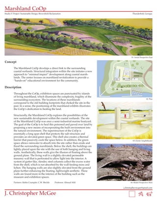Marshland CoOp
Studio V Project: Sustainable Design, Brownfield Reclamation                                  Thunderbolt, Georgia




                                                                                             01: Aerial Perspective East

Concept

         The Marshland CoOp develops a direct link to the surrounding
         coastal wetlands. Structural integration within the site initiates a new
         approach to “minimal impact” development along coastal marsh-
         lands. The center focuses on marshland revitalization to provide a
         “hands-on” educational environment for the community.

Description

         Throughout the CoOp, exhibition spaces are punctuated by islands
         of living marshland, which illuminate the complexity, fragility of the
                                                                                                               02: Plan
         surrounding ecosystem. The locations of these marshlands
         correspond to the old building footprints that choked the site in the
         past. In a sense, the positioning of the marshland exhibits illustrates
         the CoOp’s dedication to healing the land.

         Structurally, the Marshland CoOp explores the possibilities of the
         new sustainable development within the coastal wetlands. The site
         of the Marshland CoOp was once a semi-industrial marine boatyard.
         The goal of the CoOp is to heal this poisoned and paved over land by
         proposing a new means of incorporating the built environment into
         the natural environment. The superstructure of the CoOp is
         essentially a long span shell that protects the sub-structure and
         provides an elevated green space. This shell also creates a thermal
         barrier that passively cools the space below. In addition, the green                 03: Oyster Amphitheater
         space allows rainwater to absorb into the site rather than erode and
         flood the surrounding marshlands. Below the shell, the buildings are
         lightly placed upon the site with the use of both hanging and living
         walls. Aesthetically, these walls give the illusion of floating above the
         ground plane. The living wall is a slightly elevated permeable
         masonry wall that is perforated to allow light into the interior. A
         system of gutter-like, slender, steel columns collect the excess water
         from the shell, which is not absorbed by the wall feeding moss and
         lichen. The hanging walls are also slightly elevated from the ground
         plane further enhancing the floating, lightweight aesthetic. These
         walls are found more in the interior of the building such as the
         museum and exhibition spaces.

         Partners: Robin Crumpler, C.W. Meckle       Professor: Ahmad Afifi                 04: Model Perspective West

                                                                                     j.christopher.mcgee@gmail.com


J. Christopher McGee
 