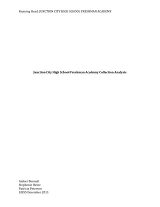 Running Head: JUNCTION CITY HIGH SCHOOL FRESHMAN ACADEMY




         Junction City High School Freshman Academy Collection Analysis




Amber Bonnett
Stephenie Heinz
Patricia Peterson
LI855 December 2011
 