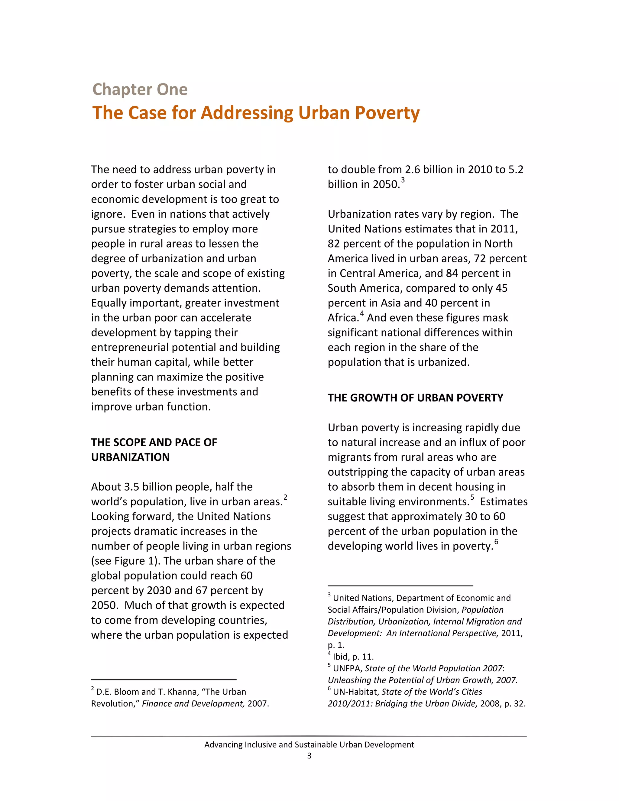 Chapter One
The Case for Addressing Urban Poverty
The need to address urban poverty in
order to foster urban social and
economic development is too great to
ignore. Even in nations that actively
pursue strategies to employ more
people in rural areas to lessen the
degree of urbanization and urban
poverty, the scale and scope of existing
urban poverty demands attention.
Equally important, greater investment
in the urban poor can accelerate
development by tapping their
entrepreneurial potential and building
their human capital, while better
planning can maximize the positive
benefits of these investments and
improve urban function.
THE SCOPE AND PACE OF
URBANIZATION
About 3.5 billion people, half the
world’s population, live in urban areas.2
Looking forward, the United Nations
projects dramatic increases in the
number of people living in urban regions
(see Figure 1). The urban share of the
global population could reach 60
percent by 2030 and 67 percent by
2050. Much of that growth is expected
to come from developing countries,
where the urban population is expected
2
D.E. Bloom and T. Khanna, “The Urban
Revolution,” Finance and Development, 2007.
to double from 2.6 billion in 2010 to 5.2
billion in 2050.3
Urbanization rates vary by region. The
United Nations estimates that in 2011,
82 percent of the population in North
America lived in urban areas, 72 percent
in Central America, and 84 percent in
South America, compared to only 45
percent in Asia and 40 percent in
Africa.4
And even these figures mask
significant national differences within
each region in the share of the
population that is urbanized.
THE GROWTH OF URBAN POVERTY
Urban poverty is increasing rapidly due
to natural increase and an influx of poor
migrants from rural areas who are
outstripping the capacity of urban areas
to absorb them in decent housing in
suitable living environments.5
Estimates
suggest that approximately 30 to 60
percent of the urban population in the
developing world lives in poverty.6
3
United Nations, Department of Economic and
Social Affairs/Population Division, Population
Distribution, Urbanization, Internal Migration and
Development: An International Perspective, 2011,
p. 1.
4
Ibid, p. 11.
5
UNFPA, State of the World Population 2007:
Unleashing the Potential of Urban Growth, 2007.
6
UN-Habitat, State of the World’s Cities
2010/2011: Bridging the Urban Divide, 2008, p. 32.
Advancing Inclusive and Sustainable Urban Development
3
 