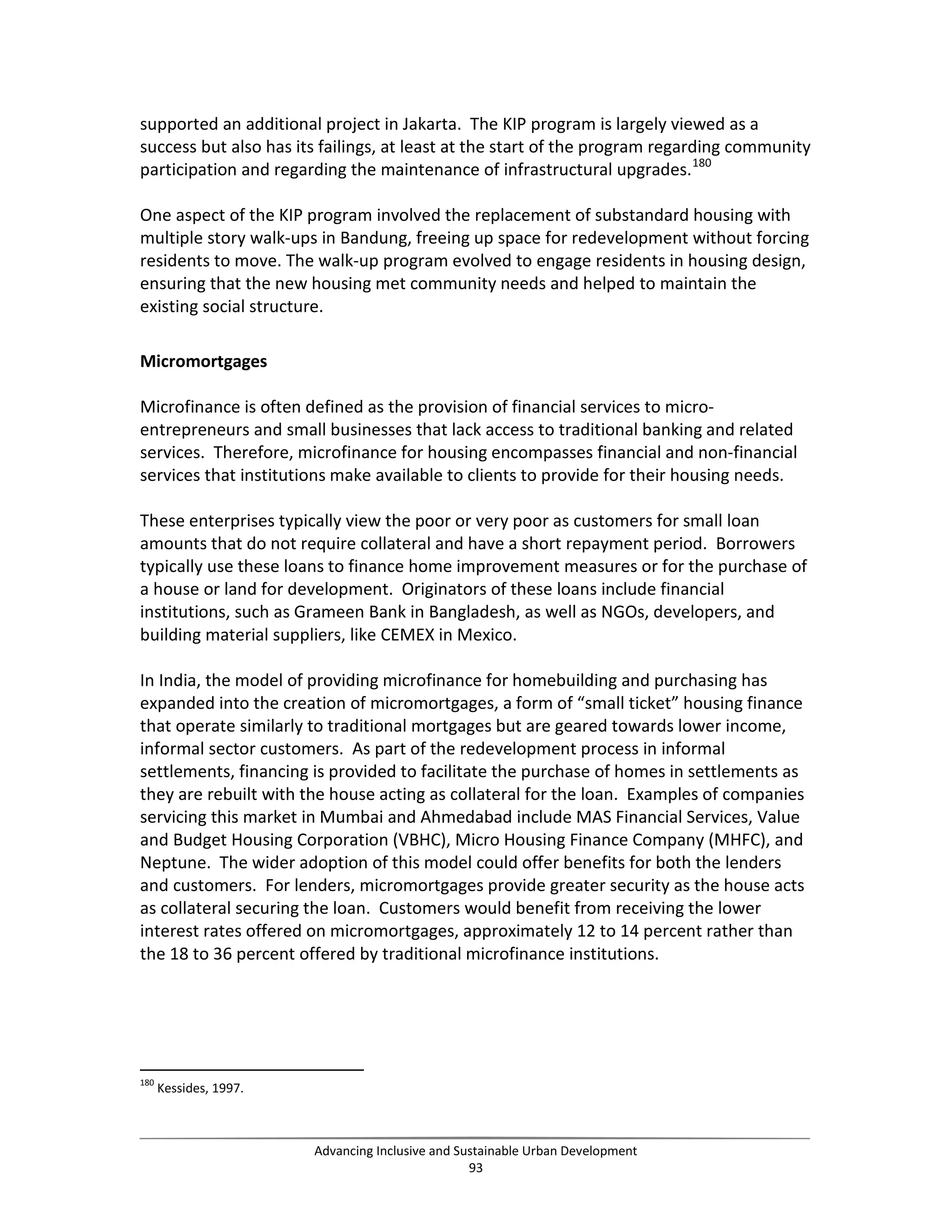 supported an additional project in Jakarta. The KIP program is largely viewed as a
success but also has its failings, at least at the start of the program regarding community
participation and regarding the maintenance of infrastructural upgrades.180
One aspect of the KIP program involved the replacement of substandard housing with
multiple story walk-ups in Bandung, freeing up space for redevelopment without forcing
residents to move. The walk-up program evolved to engage residents in housing design,
ensuring that the new housing met community needs and helped to maintain the
existing social structure.
Micromortgages
Microfinance is often defined as the provision of financial services to micro-
entrepreneurs and small businesses that lack access to traditional banking and related
services. Therefore, microfinance for housing encompasses financial and non-financial
services that institutions make available to clients to provide for their housing needs.
These enterprises typically view the poor or very poor as customers for small loan
amounts that do not require collateral and have a short repayment period. Borrowers
typically use these loans to finance home improvement measures or for the purchase of
a house or land for development. Originators of these loans include financial
institutions, such as Grameen Bank in Bangladesh, as well as NGOs, developers, and
building material suppliers, like CEMEX in Mexico.
In India, the model of providing microfinance for homebuilding and purchasing has
expanded into the creation of micromortgages, a form of “small ticket” housing finance
that operate similarly to traditional mortgages but are geared towards lower income,
informal sector customers. As part of the redevelopment process in informal
settlements, financing is provided to facilitate the purchase of homes in settlements as
they are rebuilt with the house acting as collateral for the loan. Examples of companies
servicing this market in Mumbai and Ahmedabad include MAS Financial Services, Value
and Budget Housing Corporation (VBHC), Micro Housing Finance Company (MHFC), and
Neptune. The wider adoption of this model could offer benefits for both the lenders
and customers. For lenders, micromortgages provide greater security as the house acts
as collateral securing the loan. Customers would benefit from receiving the lower
interest rates offered on micromortgages, approximately 12 to 14 percent rather than
the 18 to 36 percent offered by traditional microfinance institutions.
180
Kessides, 1997.
Advancing Inclusive and Sustainable Urban Development
93
 