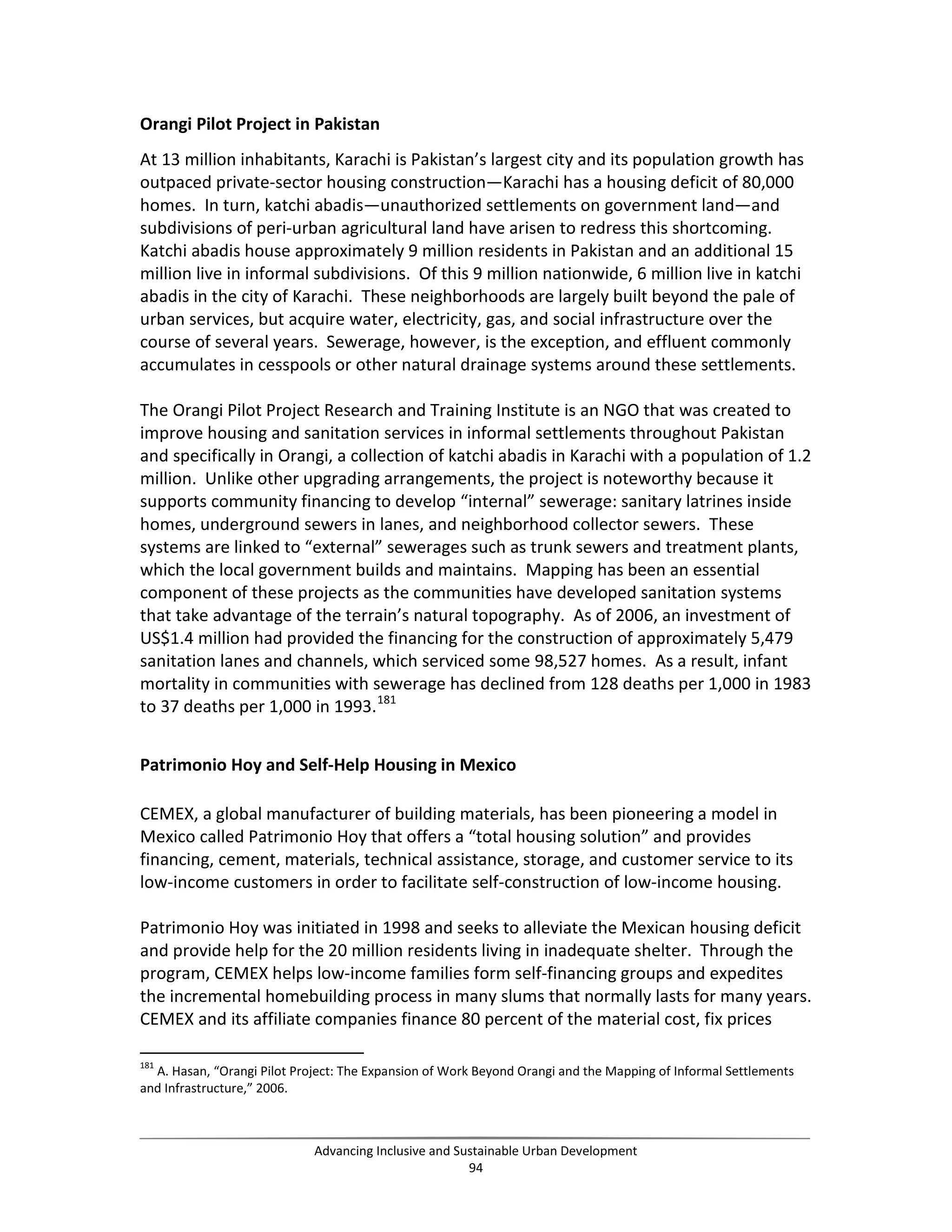 Orangi Pilot Project in Pakistan
At 13 million inhabitants, Karachi is Pakistan’s largest city and its population growth has
outpaced private-sector housing construction—Karachi has a housing deficit of 80,000
homes. In turn, katchi abadis—unauthorized settlements on government land—and
subdivisions of peri-urban agricultural land have arisen to redress this shortcoming.
Katchi abadis house approximately 9 million residents in Pakistan and an additional 15
million live in informal subdivisions. Of this 9 million nationwide, 6 million live in katchi
abadis in the city of Karachi. These neighborhoods are largely built beyond the pale of
urban services, but acquire water, electricity, gas, and social infrastructure over the
course of several years. Sewerage, however, is the exception, and effluent commonly
accumulates in cesspools or other natural drainage systems around these settlements.
The Orangi Pilot Project Research and Training Institute is an NGO that was created to
improve housing and sanitation services in informal settlements throughout Pakistan
and specifically in Orangi, a collection of katchi abadis in Karachi with a population of 1.2
million. Unlike other upgrading arrangements, the project is noteworthy because it
supports community financing to develop “internal” sewerage: sanitary latrines inside
homes, underground sewers in lanes, and neighborhood collector sewers. These
systems are linked to “external” sewerages such as trunk sewers and treatment plants,
which the local government builds and maintains. Mapping has been an essential
component of these projects as the communities have developed sanitation systems
that take advantage of the terrain’s natural topography. As of 2006, an investment of
US$1.4 million had provided the financing for the construction of approximately 5,479
sanitation lanes and channels, which serviced some 98,527 homes. As a result, infant
mortality in communities with sewerage has declined from 128 deaths per 1,000 in 1983
to 37 deaths per 1,000 in 1993.181
Patrimonio Hoy and Self-Help Housing in Mexico
CEMEX, a global manufacturer of building materials, has been pioneering a model in
Mexico called Patrimonio Hoy that offers a “total housing solution” and provides
financing, cement, materials, technical assistance, storage, and customer service to its
low-income customers in order to facilitate self-construction of low-income housing.
Patrimonio Hoy was initiated in 1998 and seeks to alleviate the Mexican housing deficit
and provide help for the 20 million residents living in inadequate shelter. Through the
program, CEMEX helps low-income families form self-financing groups and expedites
the incremental homebuilding process in many slums that normally lasts for many years.
CEMEX and its affiliate companies finance 80 percent of the material cost, fix prices
181
A. Hasan, “Orangi Pilot Project: The Expansion of Work Beyond Orangi and the Mapping of Informal Settlements
and Infrastructure,” 2006.
Advancing Inclusive and Sustainable Urban Development
94
 