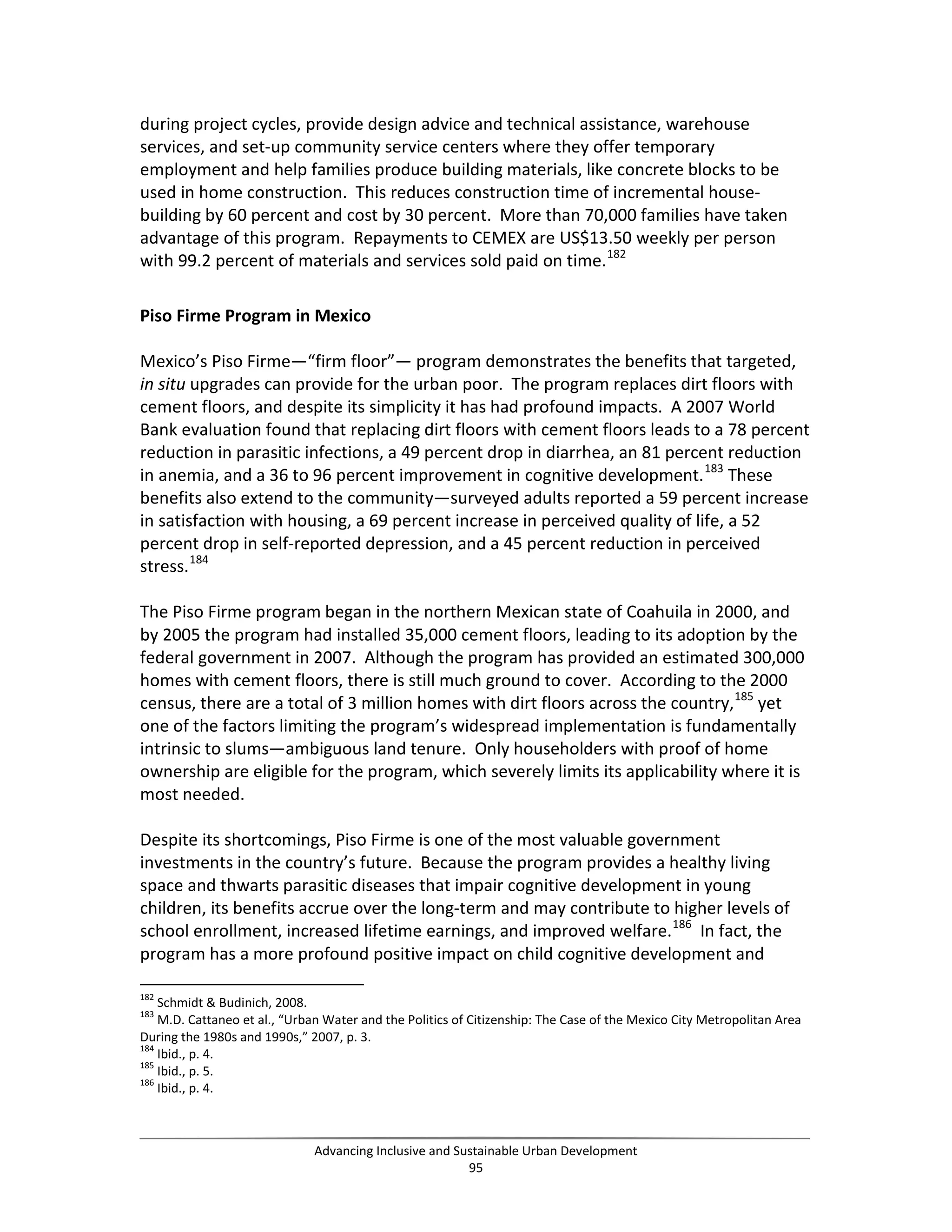 during project cycles, provide design advice and technical assistance, warehouse
services, and set-up community service centers where they offer temporary
employment and help families produce building materials, like concrete blocks to be
used in home construction. This reduces construction time of incremental house-
building by 60 percent and cost by 30 percent. More than 70,000 families have taken
advantage of this program. Repayments to CEMEX are US$13.50 weekly per person
with 99.2 percent of materials and services sold paid on time.182
Piso Firme Program in Mexico
Mexico’s Piso Firme—“firm floor”— program demonstrates the benefits that targeted,
in situ upgrades can provide for the urban poor. The program replaces dirt floors with
cement floors, and despite its simplicity it has had profound impacts. A 2007 World
Bank evaluation found that replacing dirt floors with cement floors leads to a 78 percent
reduction in parasitic infections, a 49 percent drop in diarrhea, an 81 percent reduction
in anemia, and a 36 to 96 percent improvement in cognitive development.183
These
benefits also extend to the community—surveyed adults reported a 59 percent increase
in satisfaction with housing, a 69 percent increase in perceived quality of life, a 52
percent drop in self-reported depression, and a 45 percent reduction in perceived
stress.184
The Piso Firme program began in the northern Mexican state of Coahuila in 2000, and
by 2005 the program had installed 35,000 cement floors, leading to its adoption by the
federal government in 2007. Although the program has provided an estimated 300,000
homes with cement floors, there is still much ground to cover. According to the 2000
census, there are a total of 3 million homes with dirt floors across the country,185
yet
one of the factors limiting the program’s widespread implementation is fundamentally
intrinsic to slums—ambiguous land tenure. Only householders with proof of home
ownership are eligible for the program, which severely limits its applicability where it is
most needed.
Despite its shortcomings, Piso Firme is one of the most valuable government
investments in the country’s future. Because the program provides a healthy living
space and thwarts parasitic diseases that impair cognitive development in young
children, its benefits accrue over the long-term and may contribute to higher levels of
school enrollment, increased lifetime earnings, and improved welfare.186
In fact, the
program has a more profound positive impact on child cognitive development and
182
Schmidt & Budinich, 2008.
183
M.D. Cattaneo et al., “Urban Water and the Politics of Citizenship: The Case of the Mexico City Metropolitan Area
During the 1980s and 1990s,” 2007, p. 3.
184
Ibid., p. 4.
185
Ibid., p. 5.
186
Ibid., p. 4.
Advancing Inclusive and Sustainable Urban Development
95
 