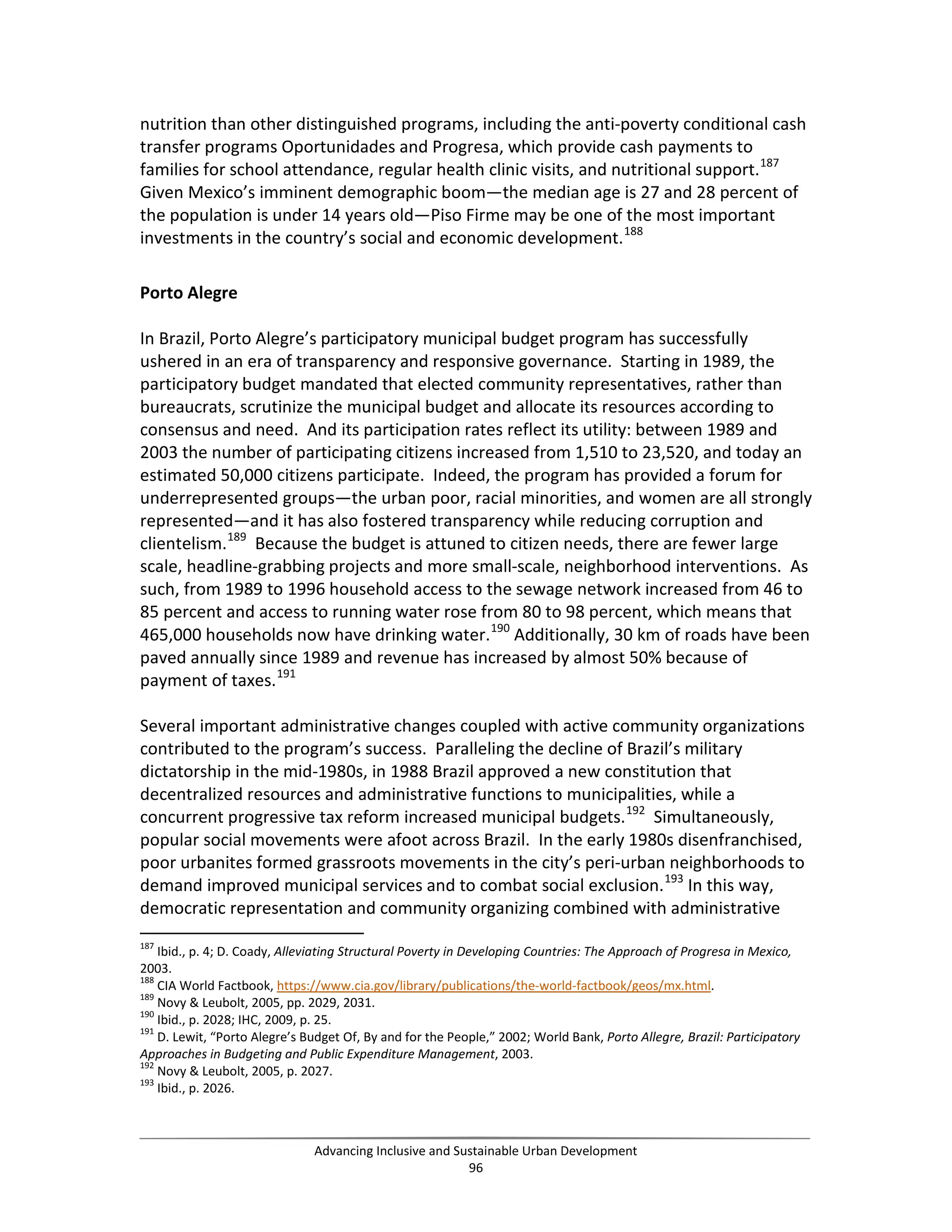 nutrition than other distinguished programs, including the anti-poverty conditional cash
transfer programs Oportunidades and Progresa, which provide cash payments to
families for school attendance, regular health clinic visits, and nutritional support.187
Given Mexico’s imminent demographic boom—the median age is 27 and 28 percent of
the population is under 14 years old—Piso Firme may be one of the most important
investments in the country’s social and economic development.188
Porto Alegre
In Brazil, Porto Alegre’s participatory municipal budget program has successfully
ushered in an era of transparency and responsive governance. Starting in 1989, the
participatory budget mandated that elected community representatives, rather than
bureaucrats, scrutinize the municipal budget and allocate its resources according to
consensus and need. And its participation rates reflect its utility: between 1989 and
2003 the number of participating citizens increased from 1,510 to 23,520, and today an
estimated 50,000 citizens participate. Indeed, the program has provided a forum for
underrepresented groups—the urban poor, racial minorities, and women are all strongly
represented—and it has also fostered transparency while reducing corruption and
clientelism.189
Because the budget is attuned to citizen needs, there are fewer large
scale, headline-grabbing projects and more small-scale, neighborhood interventions. As
such, from 1989 to 1996 household access to the sewage network increased from 46 to
85 percent and access to running water rose from 80 to 98 percent, which means that
465,000 households now have drinking water.190
Additionally, 30 km of roads have been
paved annually since 1989 and revenue has increased by almost 50% because of
payment of taxes.191
Several important administrative changes coupled with active community organizations
contributed to the program’s success. Paralleling the decline of Brazil’s military
dictatorship in the mid-1980s, in 1988 Brazil approved a new constitution that
decentralized resources and administrative functions to municipalities, while a
concurrent progressive tax reform increased municipal budgets.192
Simultaneously,
popular social movements were afoot across Brazil. In the early 1980s disenfranchised,
poor urbanites formed grassroots movements in the city’s peri-urban neighborhoods to
demand improved municipal services and to combat social exclusion.193
In this way,
democratic representation and community organizing combined with administrative
187
Ibid., p. 4; D. Coady, Alleviating Structural Poverty in Developing Countries: The Approach of Progresa in Mexico,
2003.
188
CIA World Factbook, https://www.cia.gov/library/publications/the-world-factbook/geos/mx.html.
189
Novy & Leubolt, 2005, pp. 2029, 2031.
190
Ibid., p. 2028; IHC, 2009, p. 25.
191
D. Lewit, “Porto Alegre’s Budget Of, By and for the People,” 2002; World Bank, Porto Allegre, Brazil: Participatory
Approaches in Budgeting and Public Expenditure Management, 2003.
192
Novy & Leubolt, 2005, p. 2027.
193
Ibid., p. 2026.
Advancing Inclusive and Sustainable Urban Development
96
 