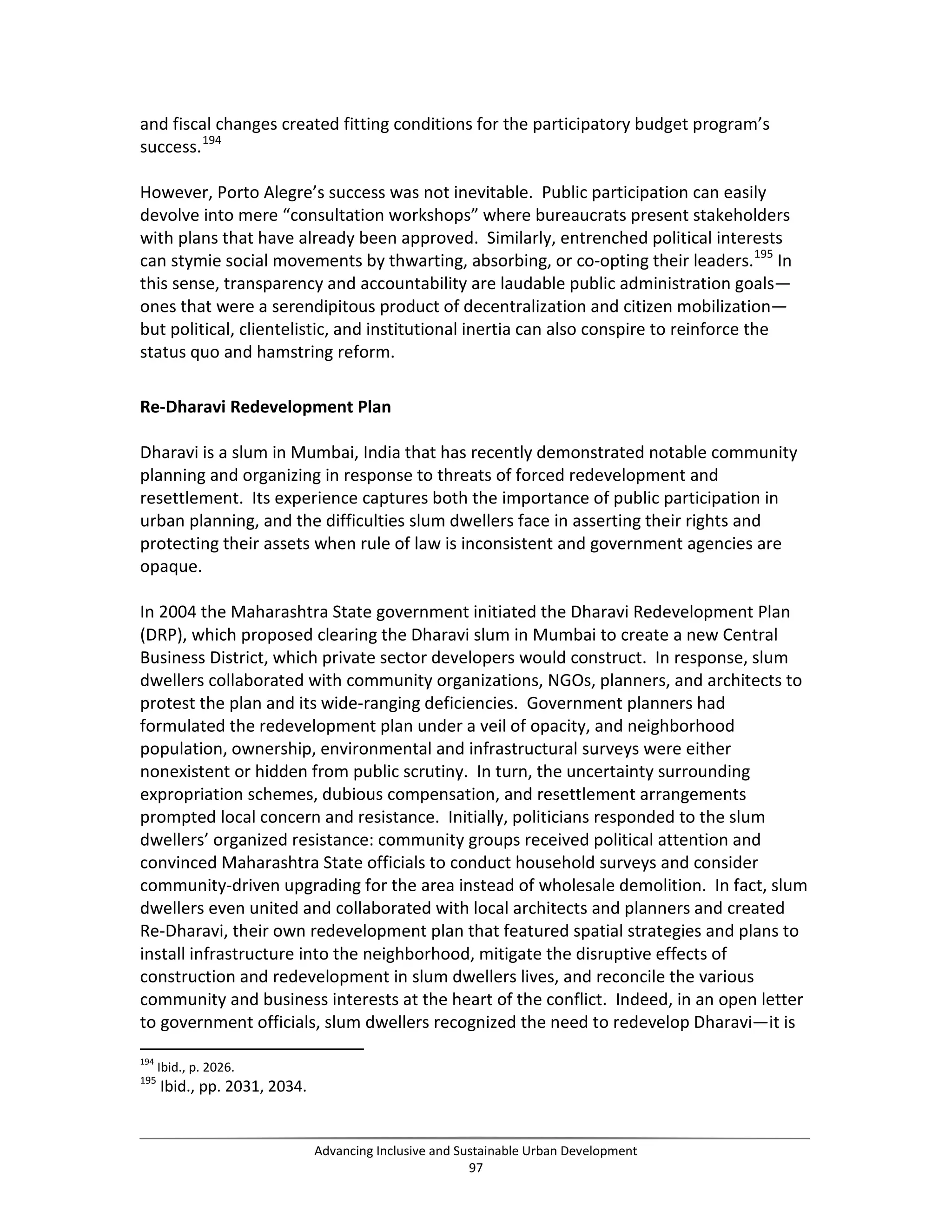 and fiscal changes created fitting conditions for the participatory budget program’s
success.194
However, Porto Alegre’s success was not inevitable. Public participation can easily
devolve into mere “consultation workshops” where bureaucrats present stakeholders
with plans that have already been approved. Similarly, entrenched political interests
can stymie social movements by thwarting, absorbing, or co-opting their leaders.195
In
this sense, transparency and accountability are laudable public administration goals—
ones that were a serendipitous product of decentralization and citizen mobilization—
but political, clientelistic, and institutional inertia can also conspire to reinforce the
status quo and hamstring reform.
Re-Dharavi Redevelopment Plan
Dharavi is a slum in Mumbai, India that has recently demonstrated notable community
planning and organizing in response to threats of forced redevelopment and
resettlement. Its experience captures both the importance of public participation in
urban planning, and the difficulties slum dwellers face in asserting their rights and
protecting their assets when rule of law is inconsistent and government agencies are
opaque.
In 2004 the Maharashtra State government initiated the Dharavi Redevelopment Plan
(DRP), which proposed clearing the Dharavi slum in Mumbai to create a new Central
Business District, which private sector developers would construct. In response, slum
dwellers collaborated with community organizations, NGOs, planners, and architects to
protest the plan and its wide-ranging deficiencies. Government planners had
formulated the redevelopment plan under a veil of opacity, and neighborhood
population, ownership, environmental and infrastructural surveys were either
nonexistent or hidden from public scrutiny. In turn, the uncertainty surrounding
expropriation schemes, dubious compensation, and resettlement arrangements
prompted local concern and resistance. Initially, politicians responded to the slum
dwellers’ organized resistance: community groups received political attention and
convinced Maharashtra State officials to conduct household surveys and consider
community-driven upgrading for the area instead of wholesale demolition. In fact, slum
dwellers even united and collaborated with local architects and planners and created
Re-Dharavi, their own redevelopment plan that featured spatial strategies and plans to
install infrastructure into the neighborhood, mitigate the disruptive effects of
construction and redevelopment in slum dwellers lives, and reconcile the various
community and business interests at the heart of the conflict. Indeed, in an open letter
to government officials, slum dwellers recognized the need to redevelop Dharavi—it is
194
Ibid., p. 2026.
195
Ibid., pp. 2031, 2034.
Advancing Inclusive and Sustainable Urban Development
97
 