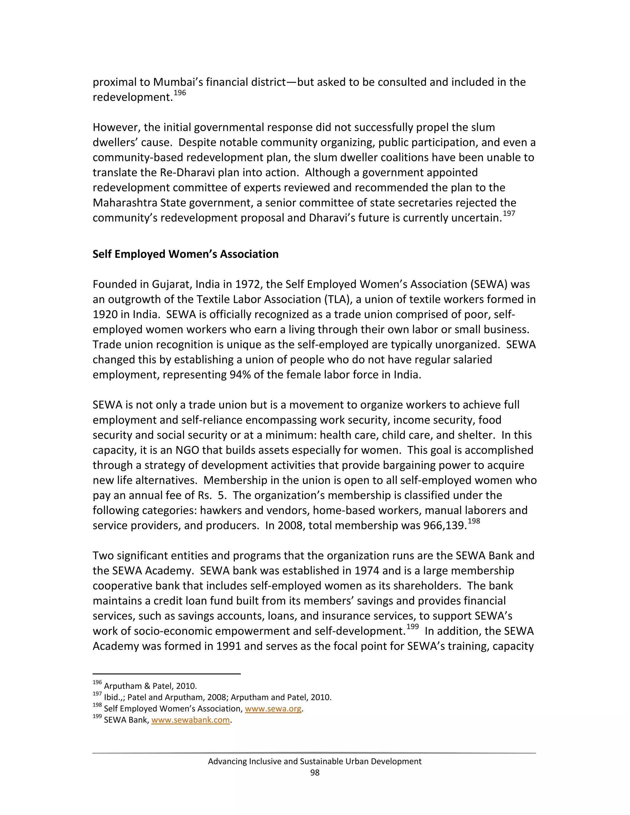 proximal to Mumbai’s financial district—but asked to be consulted and included in the
redevelopment.196
However, the initial governmental response did not successfully propel the slum
dwellers’ cause. Despite notable community organizing, public participation, and even a
community-based redevelopment plan, the slum dweller coalitions have been unable to
translate the Re-Dharavi plan into action. Although a government appointed
redevelopment committee of experts reviewed and recommended the plan to the
Maharashtra State government, a senior committee of state secretaries rejected the
community’s redevelopment proposal and Dharavi’s future is currently uncertain.197
Self Employed Women’s Association
Founded in Gujarat, India in 1972, the Self Employed Women’s Association (SEWA) was
an outgrowth of the Textile Labor Association (TLA), a union of textile workers formed in
1920 in India. SEWA is officially recognized as a trade union comprised of poor, self-
employed women workers who earn a living through their own labor or small business.
Trade union recognition is unique as the self-employed are typically unorganized. SEWA
changed this by establishing a union of people who do not have regular salaried
employment, representing 94% of the female labor force in India.
SEWA is not only a trade union but is a movement to organize workers to achieve full
employment and self-reliance encompassing work security, income security, food
security and social security or at a minimum: health care, child care, and shelter. In this
capacity, it is an NGO that builds assets especially for women. This goal is accomplished
through a strategy of development activities that provide bargaining power to acquire
new life alternatives. Membership in the union is open to all self-employed women who
pay an annual fee of Rs. 5. The organization’s membership is classified under the
following categories: hawkers and vendors, home-based workers, manual laborers and
service providers, and producers. In 2008, total membership was 966,139.198
Two significant entities and programs that the organization runs are the SEWA Bank and
the SEWA Academy. SEWA bank was established in 1974 and is a large membership
cooperative bank that includes self-employed women as its shareholders. The bank
maintains a credit loan fund built from its members’ savings and provides financial
services, such as savings accounts, loans, and insurance services, to support SEWA’s
work of socio-economic empowerment and self-development.199
In addition, the SEWA
Academy was formed in 1991 and serves as the focal point for SEWA’s training, capacity
196
Arputham & Patel, 2010.
197
Ibid.,; Patel and Arputham, 2008; Arputham and Patel, 2010.
198
Self Employed Women’s Association, www.sewa.org.
199
SEWA Bank, www.sewabank.com.
Advancing Inclusive and Sustainable Urban Development
98
 