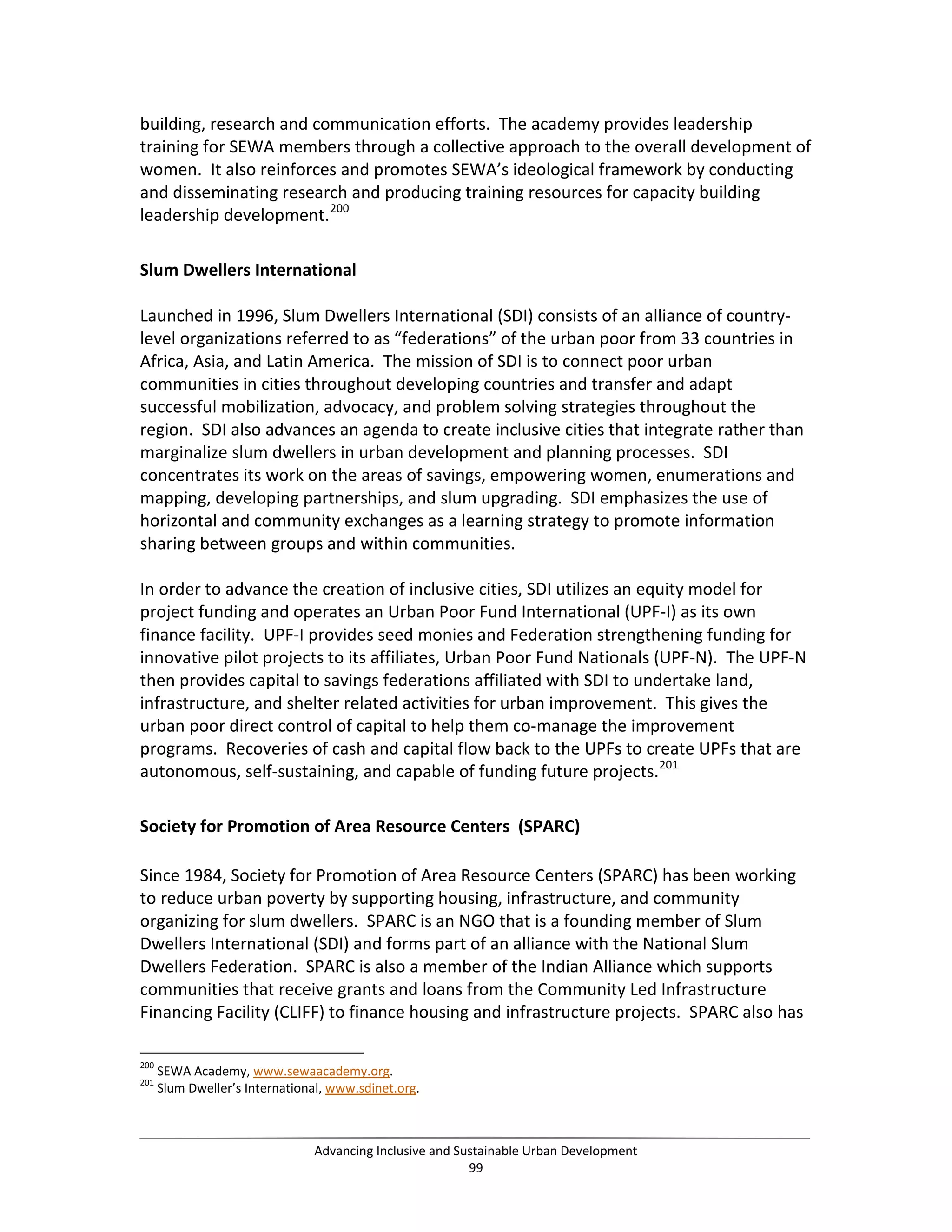 building, research and communication efforts. The academy provides leadership
training for SEWA members through a collective approach to the overall development of
women. It also reinforces and promotes SEWA’s ideological framework by conducting
and disseminating research and producing training resources for capacity building
leadership development.200
Slum Dwellers International
Launched in 1996, Slum Dwellers International (SDI) consists of an alliance of country-
level organizations referred to as “federations” of the urban poor from 33 countries in
Africa, Asia, and Latin America. The mission of SDI is to connect poor urban
communities in cities throughout developing countries and transfer and adapt
successful mobilization, advocacy, and problem solving strategies throughout the
region. SDI also advances an agenda to create inclusive cities that integrate rather than
marginalize slum dwellers in urban development and planning processes. SDI
concentrates its work on the areas of savings, empowering women, enumerations and
mapping, developing partnerships, and slum upgrading. SDI emphasizes the use of
horizontal and community exchanges as a learning strategy to promote information
sharing between groups and within communities.
In order to advance the creation of inclusive cities, SDI utilizes an equity model for
project funding and operates an Urban Poor Fund International (UPF-I) as its own
finance facility. UPF-I provides seed monies and Federation strengthening funding for
innovative pilot projects to its affiliates, Urban Poor Fund Nationals (UPF-N). The UPF-N
then provides capital to savings federations affiliated with SDI to undertake land,
infrastructure, and shelter related activities for urban improvement. This gives the
urban poor direct control of capital to help them co-manage the improvement
programs. Recoveries of cash and capital flow back to the UPFs to create UPFs that are
autonomous, self-sustaining, and capable of funding future projects.201
Society for Promotion of Area Resource Centers (SPARC)
Since 1984, Society for Promotion of Area Resource Centers (SPARC) has been working
to reduce urban poverty by supporting housing, infrastructure, and community
organizing for slum dwellers. SPARC is an NGO that is a founding member of Slum
Dwellers International (SDI) and forms part of an alliance with the National Slum
Dwellers Federation. SPARC is also a member of the Indian Alliance which supports
communities that receive grants and loans from the Community Led Infrastructure
Financing Facility (CLIFF) to finance housing and infrastructure projects. SPARC also has
200
SEWA Academy, www.sewaacademy.org.
201
Slum Dweller’s International, www.sdinet.org.
Advancing Inclusive and Sustainable Urban Development
99
 
