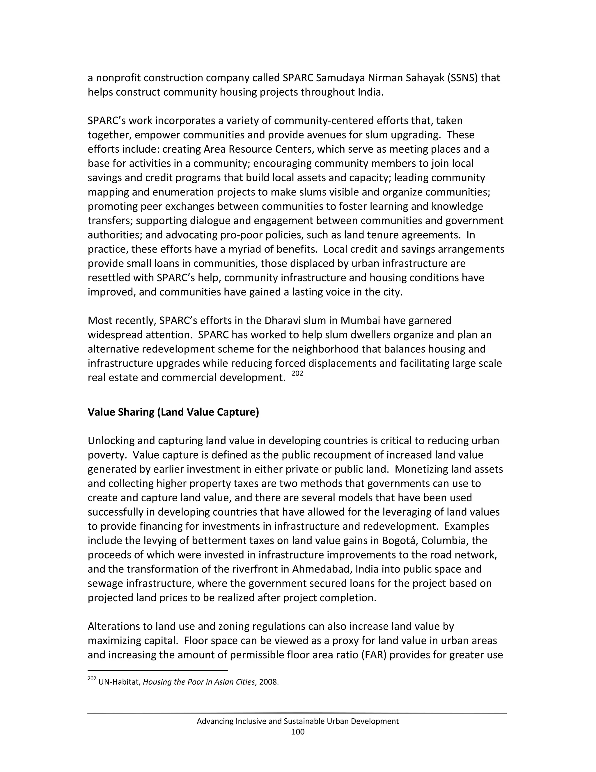 a nonprofit construction company called SPARC Samudaya Nirman Sahayak (SSNS) that
helps construct community housing projects throughout India.
SPARC’s work incorporates a variety of community-centered efforts that, taken
together, empower communities and provide avenues for slum upgrading. These
efforts include: creating Area Resource Centers, which serve as meeting places and a
base for activities in a community; encouraging community members to join local
savings and credit programs that build local assets and capacity; leading community
mapping and enumeration projects to make slums visible and organize communities;
promoting peer exchanges between communities to foster learning and knowledge
transfers; supporting dialogue and engagement between communities and government
authorities; and advocating pro-poor policies, such as land tenure agreements. In
practice, these efforts have a myriad of benefits. Local credit and savings arrangements
provide small loans in communities, those displaced by urban infrastructure are
resettled with SPARC’s help, community infrastructure and housing conditions have
improved, and communities have gained a lasting voice in the city.
Most recently, SPARC’s efforts in the Dharavi slum in Mumbai have garnered
widespread attention. SPARC has worked to help slum dwellers organize and plan an
alternative redevelopment scheme for the neighborhood that balances housing and
infrastructure upgrades while reducing forced displacements and facilitating large scale
real estate and commercial development. 202
Value Sharing (Land Value Capture)
Unlocking and capturing land value in developing countries is critical to reducing urban
poverty. Value capture is defined as the public recoupment of increased land value
generated by earlier investment in either private or public land. Monetizing land assets
and collecting higher property taxes are two methods that governments can use to
create and capture land value, and there are several models that have been used
successfully in developing countries that have allowed for the leveraging of land values
to provide financing for investments in infrastructure and redevelopment. Examples
include the levying of betterment taxes on land value gains in Bogotá, Columbia, the
proceeds of which were invested in infrastructure improvements to the road network,
and the transformation of the riverfront in Ahmedabad, India into public space and
sewage infrastructure, where the government secured loans for the project based on
projected land prices to be realized after project completion.
Alterations to land use and zoning regulations can also increase land value by
maximizing capital. Floor space can be viewed as a proxy for land value in urban areas
and increasing the amount of permissible floor area ratio (FAR) provides for greater use
202
UN-Habitat, Housing the Poor in Asian Cities, 2008.
Advancing Inclusive and Sustainable Urban Development
100
 