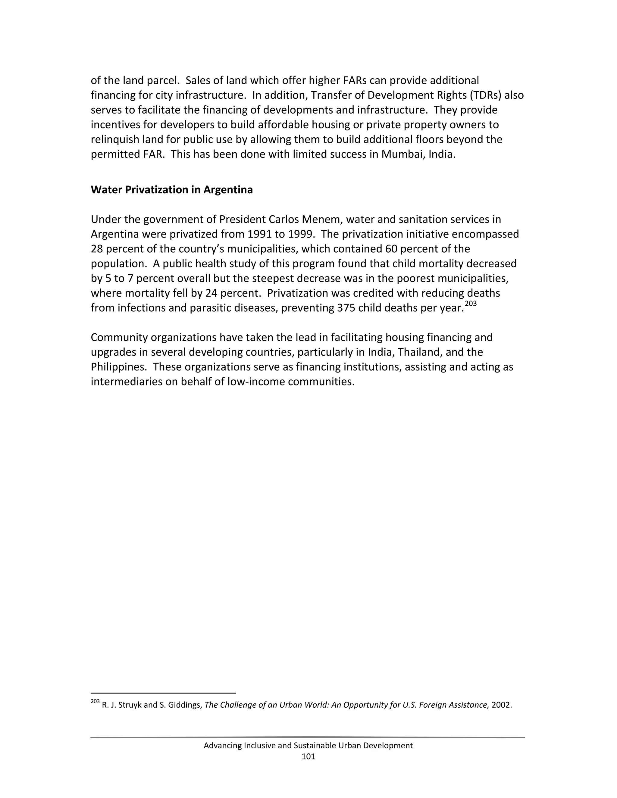 of the land parcel. Sales of land which offer higher FARs can provide additional
financing for city infrastructure. In addition, Transfer of Development Rights (TDRs) also
serves to facilitate the financing of developments and infrastructure. They provide
incentives for developers to build affordable housing or private property owners to
relinquish land for public use by allowing them to build additional floors beyond the
permitted FAR. This has been done with limited success in Mumbai, India.
Water Privatization in Argentina
Under the government of President Carlos Menem, water and sanitation services in
Argentina were privatized from 1991 to 1999. The privatization initiative encompassed
28 percent of the country’s municipalities, which contained 60 percent of the
population. A public health study of this program found that child mortality decreased
by 5 to 7 percent overall but the steepest decrease was in the poorest municipalities,
where mortality fell by 24 percent. Privatization was credited with reducing deaths
from infections and parasitic diseases, preventing 375 child deaths per year.203
Community organizations have taken the lead in facilitating housing financing and
upgrades in several developing countries, particularly in India, Thailand, and the
Philippines. These organizations serve as financing institutions, assisting and acting as
intermediaries on behalf of low-income communities.
203
R. J. Struyk and S. Giddings, The Challenge of an Urban World: An Opportunity for U.S. Foreign Assistance, 2002.
Advancing Inclusive and Sustainable Urban Development
101
 