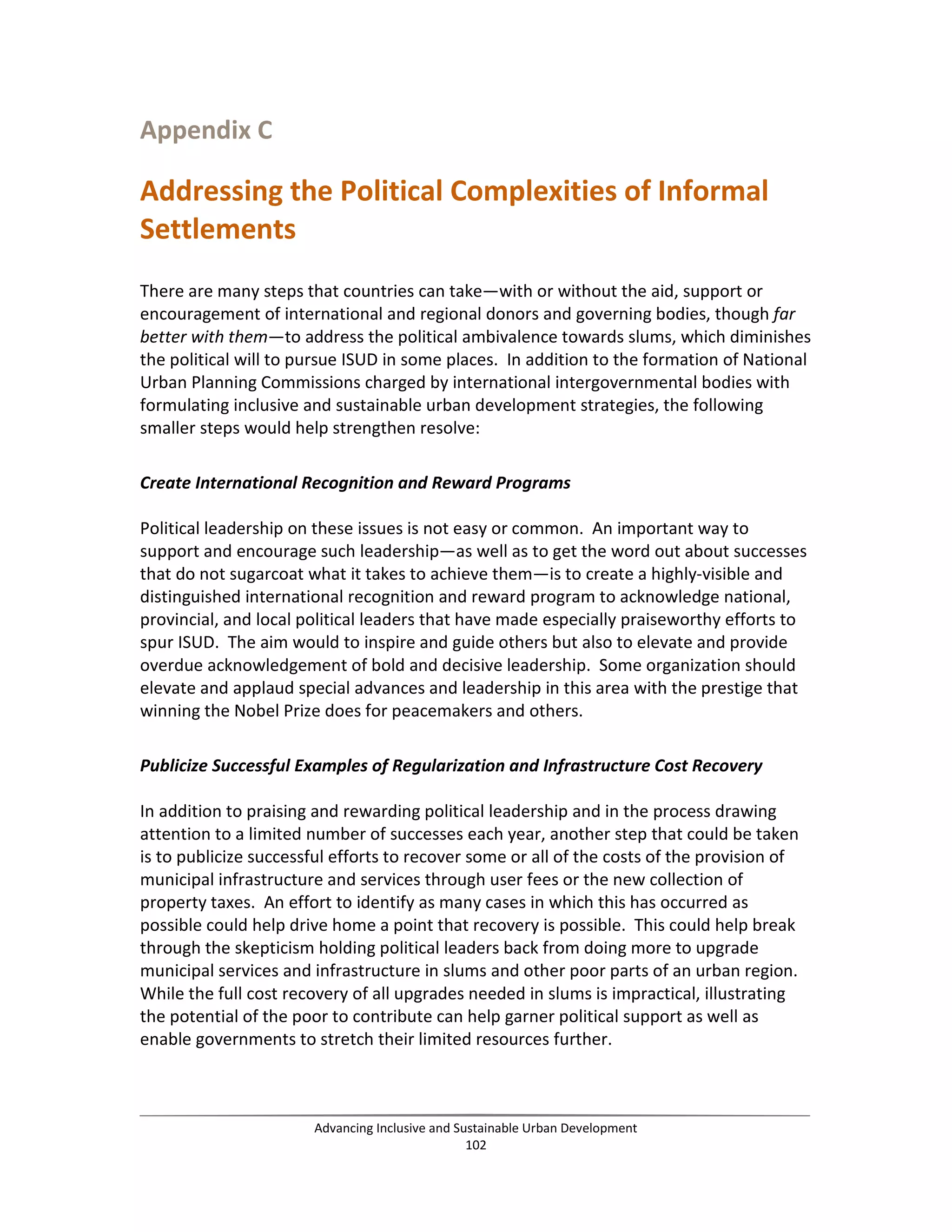 Appendix C
Addressing the Political Complexities of Informal
Settlements
There are many steps that countries can take—with or without the aid, support or
encouragement of international and regional donors and governing bodies, though far
better with them—to address the political ambivalence towards slums, which diminishes
the political will to pursue ISUD in some places. In addition to the formation of National
Urban Planning Commissions charged by international intergovernmental bodies with
formulating inclusive and sustainable urban development strategies, the following
smaller steps would help strengthen resolve:
Create International Recognition and Reward Programs
Political leadership on these issues is not easy or common. An important way to
support and encourage such leadership—as well as to get the word out about successes
that do not sugarcoat what it takes to achieve them—is to create a highly-visible and
distinguished international recognition and reward program to acknowledge national,
provincial, and local political leaders that have made especially praiseworthy efforts to
spur ISUD. The aim would to inspire and guide others but also to elevate and provide
overdue acknowledgement of bold and decisive leadership. Some organization should
elevate and applaud special advances and leadership in this area with the prestige that
winning the Nobel Prize does for peacemakers and others.
Publicize Successful Examples of Regularization and Infrastructure Cost Recovery
In addition to praising and rewarding political leadership and in the process drawing
attention to a limited number of successes each year, another step that could be taken
is to publicize successful efforts to recover some or all of the costs of the provision of
municipal infrastructure and services through user fees or the new collection of
property taxes. An effort to identify as many cases in which this has occurred as
possible could help drive home a point that recovery is possible. This could help break
through the skepticism holding political leaders back from doing more to upgrade
municipal services and infrastructure in slums and other poor parts of an urban region.
While the full cost recovery of all upgrades needed in slums is impractical, illustrating
the potential of the poor to contribute can help garner political support as well as
enable governments to stretch their limited resources further.
Advancing Inclusive and Sustainable Urban Development
102
 