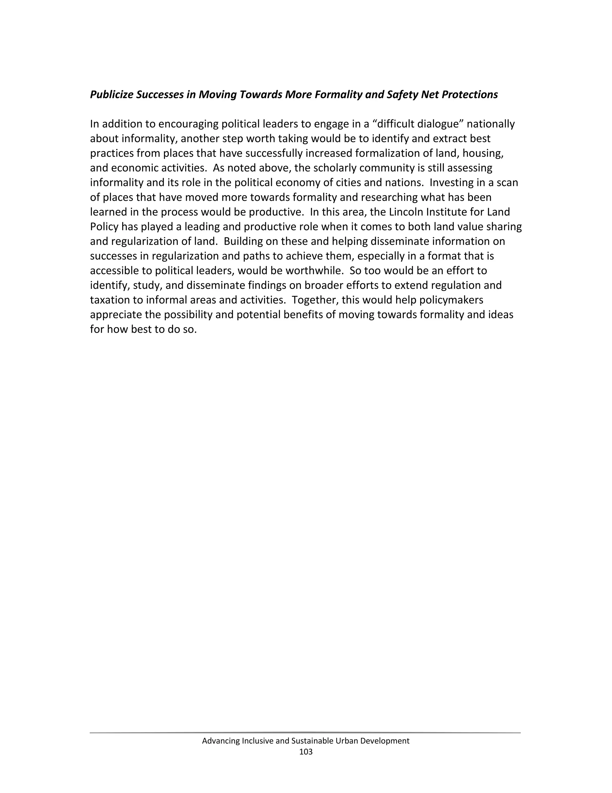 Publicize Successes in Moving Towards More Formality and Safety Net Protections
In addition to encouraging political leaders to engage in a “difficult dialogue” nationally
about informality, another step worth taking would be to identify and extract best
practices from places that have successfully increased formalization of land, housing,
and economic activities. As noted above, the scholarly community is still assessing
informality and its role in the political economy of cities and nations. Investing in a scan
of places that have moved more towards formality and researching what has been
learned in the process would be productive. In this area, the Lincoln Institute for Land
Policy has played a leading and productive role when it comes to both land value sharing
and regularization of land. Building on these and helping disseminate information on
successes in regularization and paths to achieve them, especially in a format that is
accessible to political leaders, would be worthwhile. So too would be an effort to
identify, study, and disseminate findings on broader efforts to extend regulation and
taxation to informal areas and activities. Together, this would help policymakers
appreciate the possibility and potential benefits of moving towards formality and ideas
for how best to do so.
Advancing Inclusive and Sustainable Urban Development
103
 