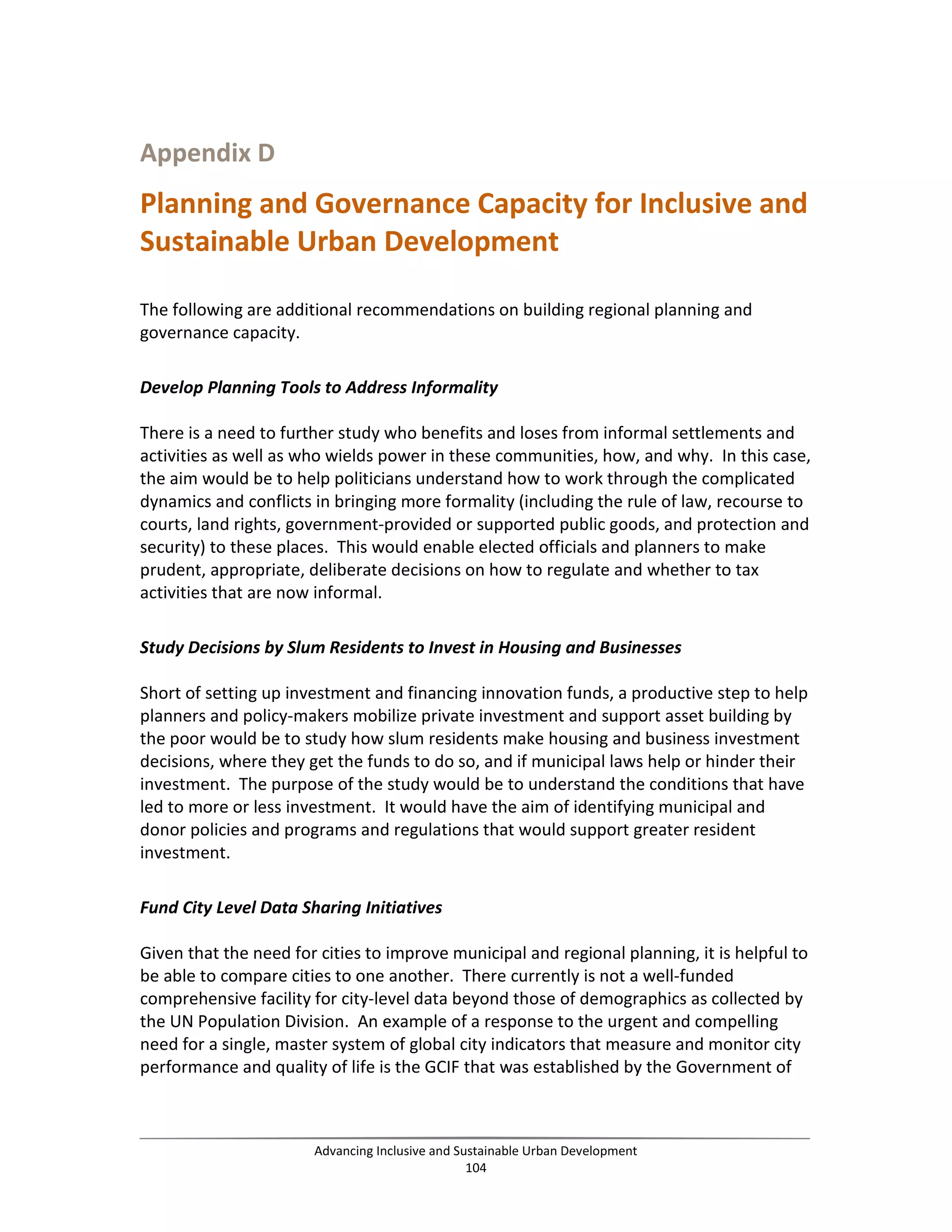 Appendix D
Planning and Governance Capacity for Inclusive and
Sustainable Urban Development
The following are additional recommendations on building regional planning and
governance capacity.
Develop Planning Tools to Address Informality
There is a need to further study who benefits and loses from informal settlements and
activities as well as who wields power in these communities, how, and why. In this case,
the aim would be to help politicians understand how to work through the complicated
dynamics and conflicts in bringing more formality (including the rule of law, recourse to
courts, land rights, government-provided or supported public goods, and protection and
security) to these places. This would enable elected officials and planners to make
prudent, appropriate, deliberate decisions on how to regulate and whether to tax
activities that are now informal.
Study Decisions by Slum Residents to Invest in Housing and Businesses
Short of setting up investment and financing innovation funds, a productive step to help
planners and policy-makers mobilize private investment and support asset building by
the poor would be to study how slum residents make housing and business investment
decisions, where they get the funds to do so, and if municipal laws help or hinder their
investment. The purpose of the study would be to understand the conditions that have
led to more or less investment. It would have the aim of identifying municipal and
donor policies and programs and regulations that would support greater resident
investment.
Fund City Level Data Sharing Initiatives
Given that the need for cities to improve municipal and regional planning, it is helpful to
be able to compare cities to one another. There currently is not a well-funded
comprehensive facility for city-level data beyond those of demographics as collected by
the UN Population Division. An example of a response to the urgent and compelling
need for a single, master system of global city indicators that measure and monitor city
performance and quality of life is the GCIF that was established by the Government of
Advancing Inclusive and Sustainable Urban Development
104
 