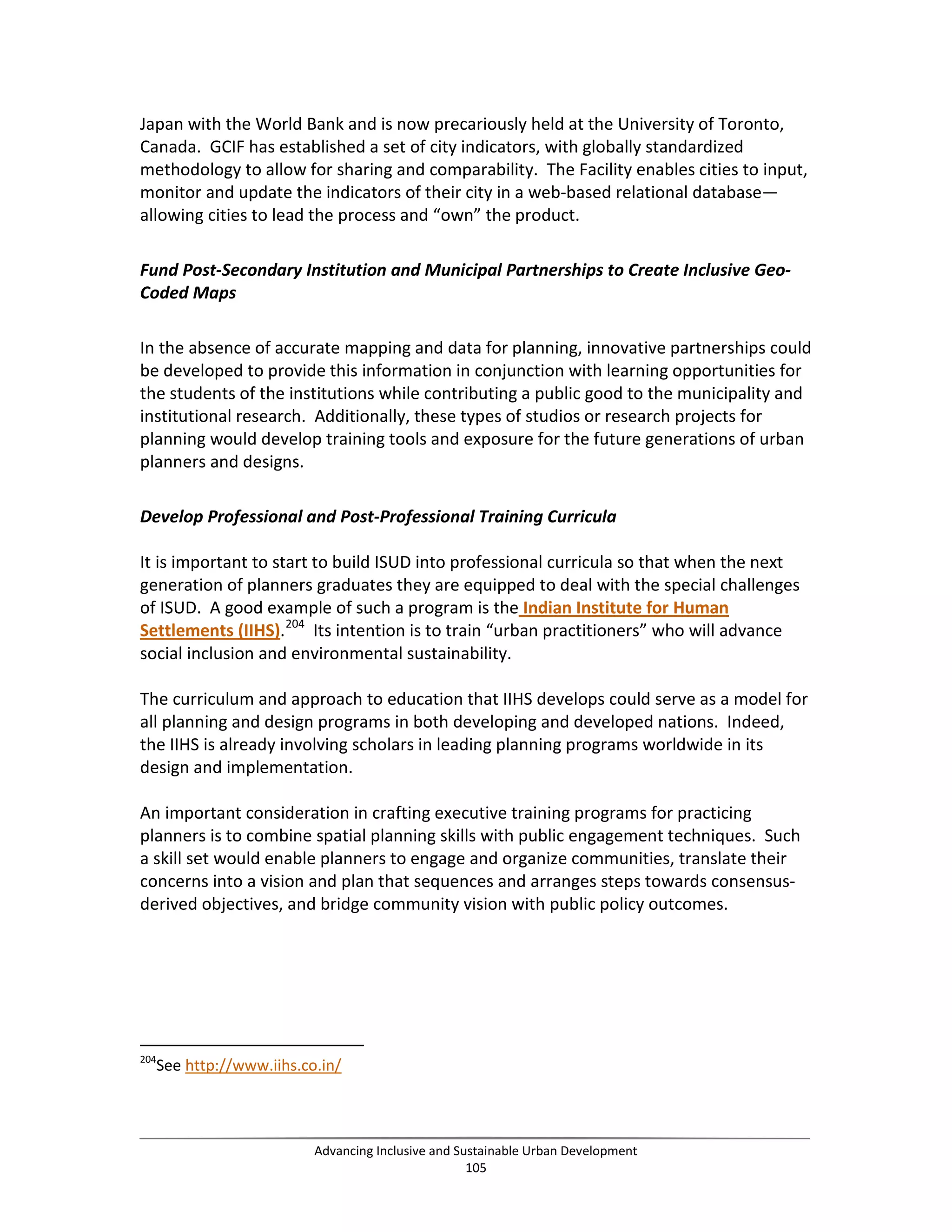Japan with the World Bank and is now precariously held at the University of Toronto,
Canada. GCIF has established a set of city indicators, with globally standardized
methodology to allow for sharing and comparability. The Facility enables cities to input,
monitor and update the indicators of their city in a web-based relational database—
allowing cities to lead the process and “own” the product.
Fund Post-Secondary Institution and Municipal Partnerships to Create Inclusive Geo-
Coded Maps
In the absence of accurate mapping and data for planning, innovative partnerships could
be developed to provide this information in conjunction with learning opportunities for
the students of the institutions while contributing a public good to the municipality and
institutional research. Additionally, these types of studios or research projects for
planning would develop training tools and exposure for the future generations of urban
planners and designs.
Develop Professional and Post-Professional Training Curricula
It is important to start to build ISUD into professional curricula so that when the next
generation of planners graduates they are equipped to deal with the special challenges
of ISUD. A good example of such a program is the Indian Institute for Human
Settlements (IIHS).204
Its intention is to train “urban practitioners” who will advance
social inclusion and environmental sustainability.
The curriculum and approach to education that IIHS develops could serve as a model for
all planning and design programs in both developing and developed nations. Indeed,
the IIHS is already involving scholars in leading planning programs worldwide in its
design and implementation.
An important consideration in crafting executive training programs for practicing
planners is to combine spatial planning skills with public engagement techniques. Such
a skill set would enable planners to engage and organize communities, translate their
concerns into a vision and plan that sequences and arranges steps towards consensus-
derived objectives, and bridge community vision with public policy outcomes.
204
See http://www.iihs.co.in/
Advancing Inclusive and Sustainable Urban Development
105
 