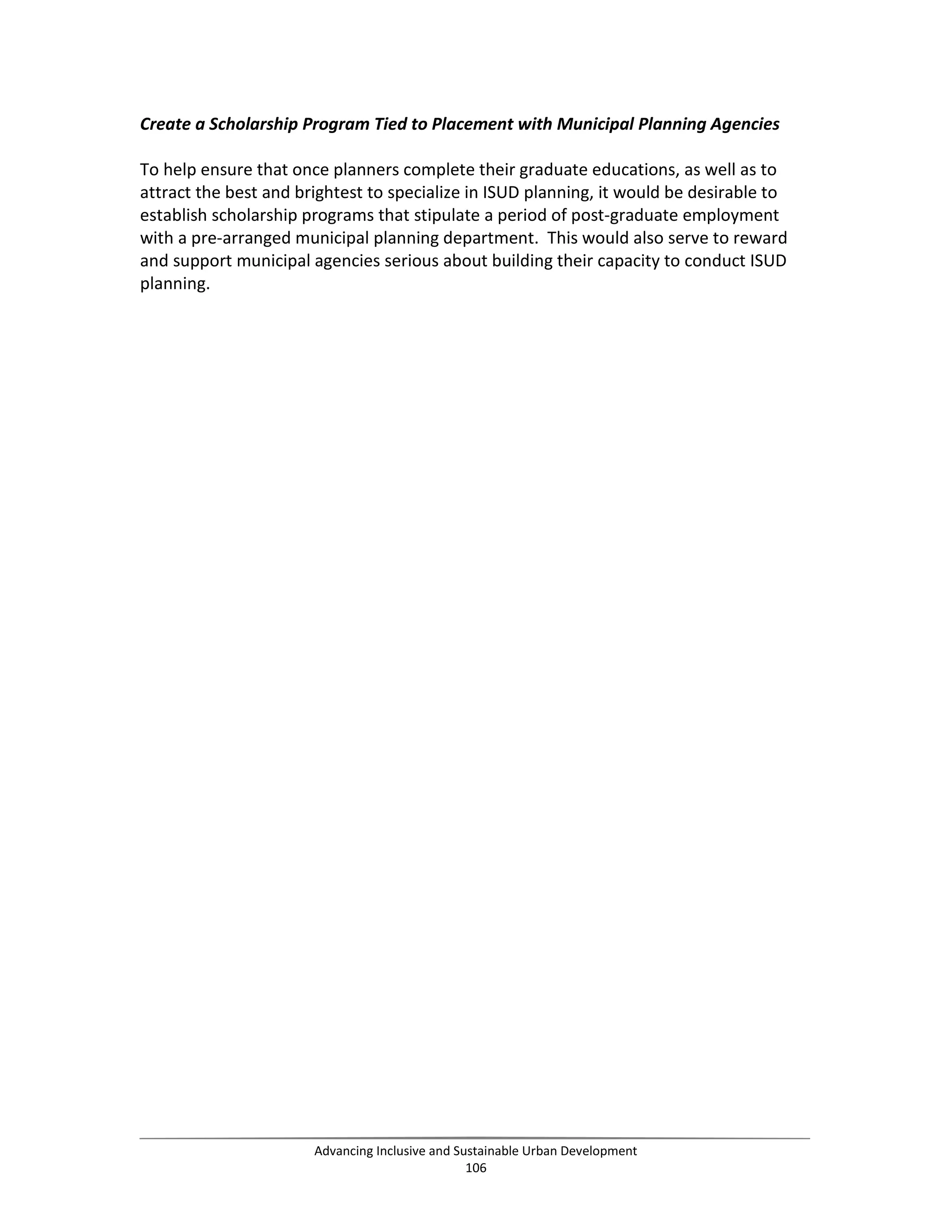 Create a Scholarship Program Tied to Placement with Municipal Planning Agencies
To help ensure that once planners complete their graduate educations, as well as to
attract the best and brightest to specialize in ISUD planning, it would be desirable to
establish scholarship programs that stipulate a period of post-graduate employment
with a pre-arranged municipal planning department. This would also serve to reward
and support municipal agencies serious about building their capacity to conduct ISUD
planning.
Advancing Inclusive and Sustainable Urban Development
106
 