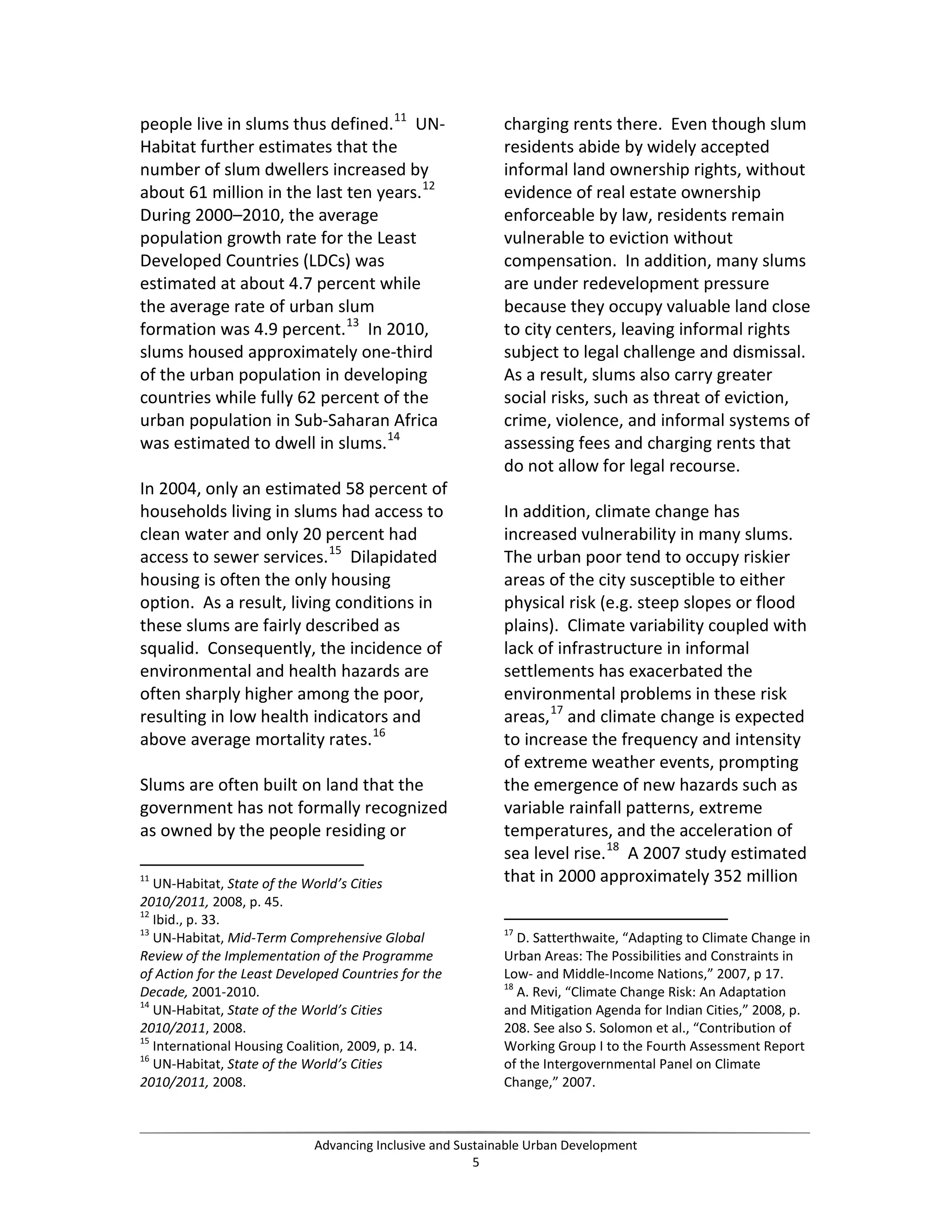 people live in slums thus defined.11
UN-
Habitat further estimates that the
number of slum dwellers increased by
about 61 million in the last ten years.12
During 2000–2010, the average
population growth rate for the Least
Developed Countries (LDCs) was
estimated at about 4.7 percent while
the average rate of urban slum
formation was 4.9 percent.13
In 2010,
slums housed approximately one-third
of the urban population in developing
countries while fully 62 percent of the
urban population in Sub-Saharan Africa
was estimated to dwell in slums.14
In 2004, only an estimated 58 percent of
households living in slums had access to
clean water and only 20 percent had
access to sewer services.15
Dilapidated
housing is often the only housing
option. As a result, living conditions in
these slums are fairly described as
squalid. Consequently, the incidence of
environmental and health hazards are
often sharply higher among the poor,
resulting in low health indicators and
above average mortality rates.16
Slums are often built on land that the
government has not formally recognized
as owned by the people residing or
11
UN-Habitat, State of the World’s Cities
2010/2011, 2008, p. 45.
12
Ibid., p. 33.
13
UN-Habitat, Mid-Term Comprehensive Global
Review of the Implementation of the Programme
of Action for the Least Developed Countries for the
Decade, 2001-2010.
14
UN-Habitat, State of the World’s Cities
2010/2011, 2008.
15
International Housing Coalition, 2009, p. 14.
16
UN-Habitat, State of the World’s Cities
2010/2011, 2008.
charging rents there. Even though slum
residents abide by widely accepted
informal land ownership rights, without
evidence of real estate ownership
enforceable by law, residents remain
vulnerable to eviction without
compensation. In addition, many slums
are under redevelopment pressure
because they occupy valuable land close
to city centers, leaving informal rights
subject to legal challenge and dismissal.
As a result, slums also carry greater
social risks, such as threat of eviction,
crime, violence, and informal systems of
assessing fees and charging rents that
do not allow for legal recourse.
In addition, climate change has
increased vulnerability in many slums.
The urban poor tend to occupy riskier
areas of the city susceptible to either
physical risk (e.g. steep slopes or flood
plains). Climate variability coupled with
lack of infrastructure in informal
settlements has exacerbated the
environmental problems in these risk
areas,17
and climate change is expected
to increase the frequency and intensity
of extreme weather events, prompting
the emergence of new hazards such as
variable rainfall patterns, extreme
temperatures, and the acceleration of
sea level rise.18
A 2007 study estimated
that in 2000 approximately 352 million
17
D. Satterthwaite, “Adapting to Climate Change in
Urban Areas: The Possibilities and Constraints in
Low- and Middle-Income Nations,” 2007, p 17.
18
A. Revi, “Climate Change Risk: An Adaptation
and Mitigation Agenda for Indian Cities,” 2008, p.
208. See also S. Solomon et al., “Contribution of
Working Group I to the Fourth Assessment Report
of the Intergovernmental Panel on Climate
Change,” 2007.
Advancing Inclusive and Sustainable Urban Development
5
 