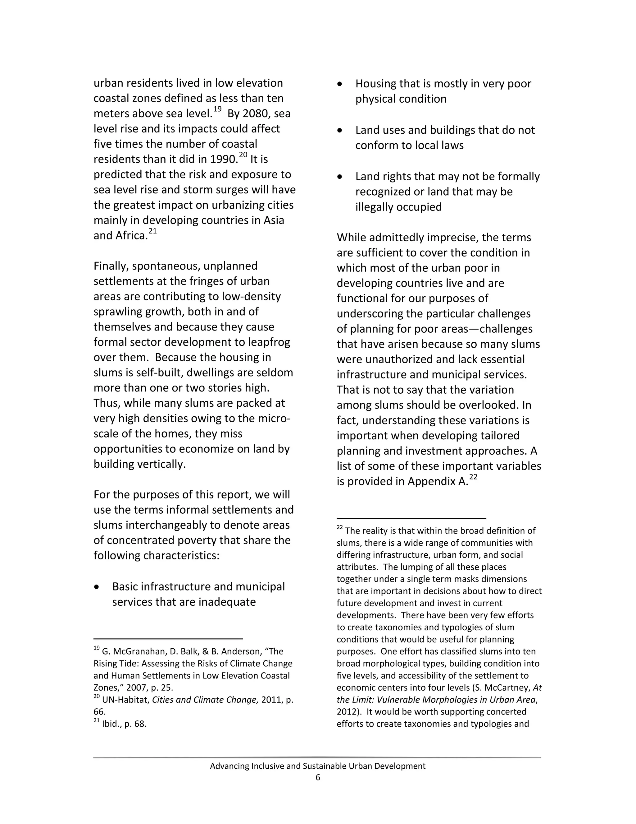 urban residents lived in low elevation
coastal zones defined as less than ten
meters above sea level.19
By 2080, sea
level rise and its impacts could affect
five times the number of coastal
residents than it did in 1990.20
It is
predicted that the risk and exposure to
sea level rise and storm surges will have
the greatest impact on urbanizing cities
mainly in developing countries in Asia
and Africa.21
Finally, spontaneous, unplanned
settlements at the fringes of urban
areas are contributing to low-density
sprawling growth, both in and of
themselves and because they cause
formal sector development to leapfrog
over them. Because the housing in
slums is self-built, dwellings are seldom
more than one or two stories high.
Thus, while many slums are packed at
very high densities owing to the micro-
scale of the homes, they miss
opportunities to economize on land by
building vertically.
For the purposes of this report, we will
use the terms informal settlements and
slums interchangeably to denote areas
of concentrated poverty that share the
following characteristics:
• Basic infrastructure and municipal
services that are inadequate
19
G. McGranahan, D. Balk, & B. Anderson, “The
Rising Tide: Assessing the Risks of Climate Change
and Human Settlements in Low Elevation Coastal
Zones,” 2007, p. 25.
20
UN-Habitat, Cities and Climate Change, 2011, p.
66.
21
Ibid., p. 68.
• Housing that is mostly in very poor
physical condition
• Land uses and buildings that do not
conform to local laws
• Land rights that may not be formally
recognized or land that may be
illegally occupied
While admittedly imprecise, the terms
are sufficient to cover the condition in
which most of the urban poor in
developing countries live and are
functional for our purposes of
underscoring the particular challenges
of planning for poor areas—challenges
that have arisen because so many slums
were unauthorized and lack essential
infrastructure and municipal services.
That is not to say that the variation
among slums should be overlooked. In
fact, understanding these variations is
important when developing tailored
planning and investment approaches. A
list of some of these important variables
is provided in Appendix A.22
22
The reality is that within the broad definition of
slums, there is a wide range of communities with
differing infrastructure, urban form, and social
attributes. The lumping of all these places
together under a single term masks dimensions
that are important in decisions about how to direct
future development and invest in current
developments. There have been very few efforts
to create taxonomies and typologies of slum
conditions that would be useful for planning
purposes. One effort has classified slums into ten
broad morphological types, building condition into
five levels, and accessibility of the settlement to
economic centers into four levels (S. McCartney, At
the Limit: Vulnerable Morphologies in Urban Area,
2012). It would be worth supporting concerted
efforts to create taxonomies and typologies and
Advancing Inclusive and Sustainable Urban Development
6
 