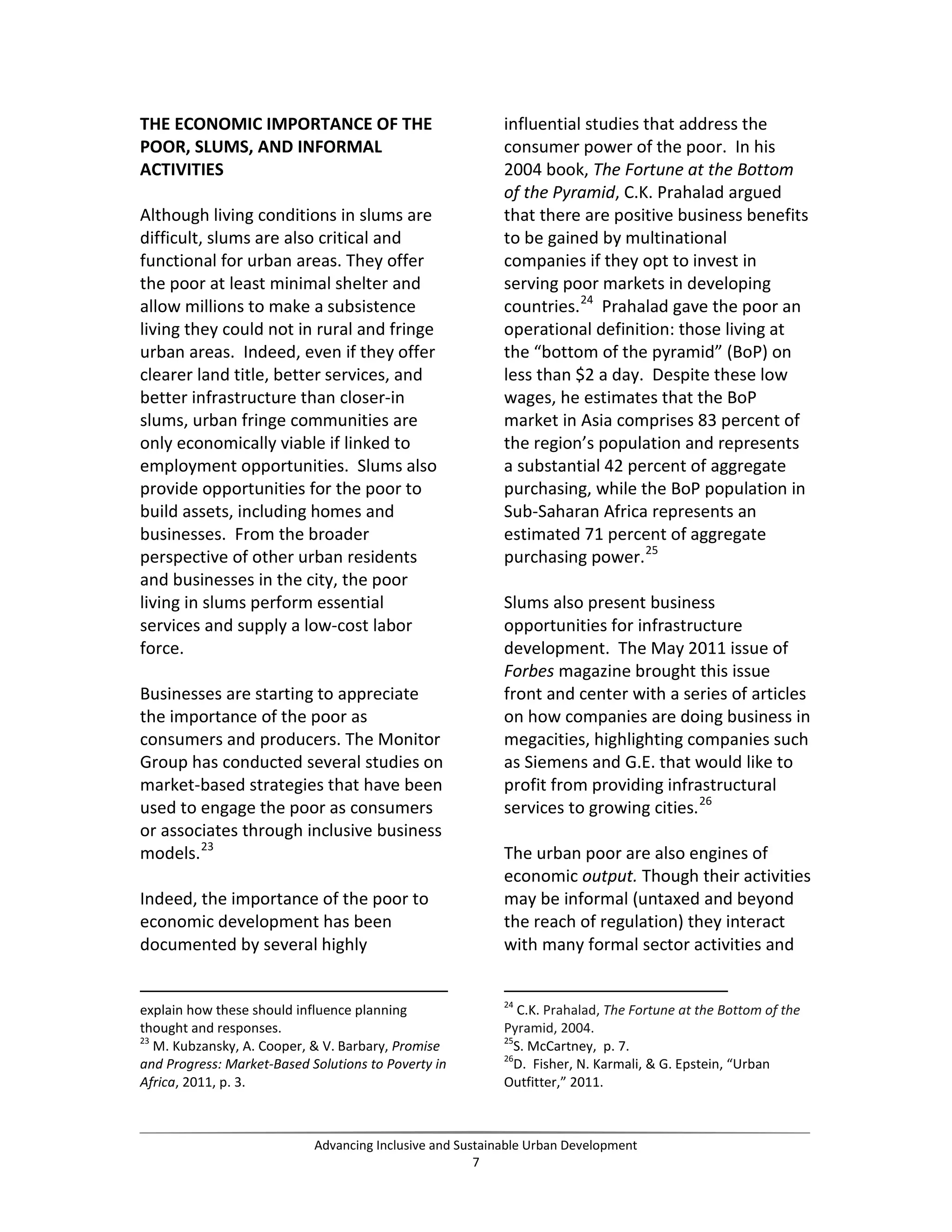 THE ECONOMIC IMPORTANCE OF THE
POOR, SLUMS, AND INFORMAL
ACTIVITIES
Although living conditions in slums are
difficult, slums are also critical and
functional for urban areas. They offer
the poor at least minimal shelter and
allow millions to make a subsistence
living they could not in rural and fringe
urban areas. Indeed, even if they offer
clearer land title, better services, and
better infrastructure than closer-in
slums, urban fringe communities are
only economically viable if linked to
employment opportunities. Slums also
provide opportunities for the poor to
build assets, including homes and
businesses. From the broader
perspective of other urban residents
and businesses in the city, the poor
living in slums perform essential
services and supply a low-cost labor
force.
Businesses are starting to appreciate
the importance of the poor as
consumers and producers. The Monitor
Group has conducted several studies on
market-based strategies that have been
used to engage the poor as consumers
or associates through inclusive business
models.23
Indeed, the importance of the poor to
economic development has been
documented by several highly
explain how these should influence planning
thought and responses.
23
M. Kubzansky, A. Cooper, & V. Barbary, Promise
and Progress: Market-Based Solutions to Poverty in
Africa, 2011, p. 3.
influential studies that address the
consumer power of the poor. In his
2004 book, The Fortune at the Bottom
of the Pyramid, C.K. Prahalad argued
that there are positive business benefits
to be gained by multinational
companies if they opt to invest in
serving poor markets in developing
countries.24
Prahalad gave the poor an
operational definition: those living at
the “bottom of the pyramid” (BoP) on
less than $2 a day. Despite these low
wages, he estimates that the BoP
market in Asia comprises 83 percent of
the region’s population and represents
a substantial 42 percent of aggregate
purchasing, while the BoP population in
Sub-Saharan Africa represents an
estimated 71 percent of aggregate
purchasing power.25
Slums also present business
opportunities for infrastructure
development. The May 2011 issue of
Forbes magazine brought this issue
front and center with a series of articles
on how companies are doing business in
megacities, highlighting companies such
as Siemens and G.E. that would like to
profit from providing infrastructural
services to growing cities.26
The urban poor are also engines of
economic output. Though their activities
may be informal (untaxed and beyond
the reach of regulation) they interact
with many formal sector activities and
24
C.K. Prahalad, The Fortune at the Bottom of the
Pyramid, 2004.
25
S. McCartney, p. 7.
26
D. Fisher, N. Karmali, & G. Epstein, “Urban
Outfitter,” 2011.
Advancing Inclusive and Sustainable Urban Development
7
 
