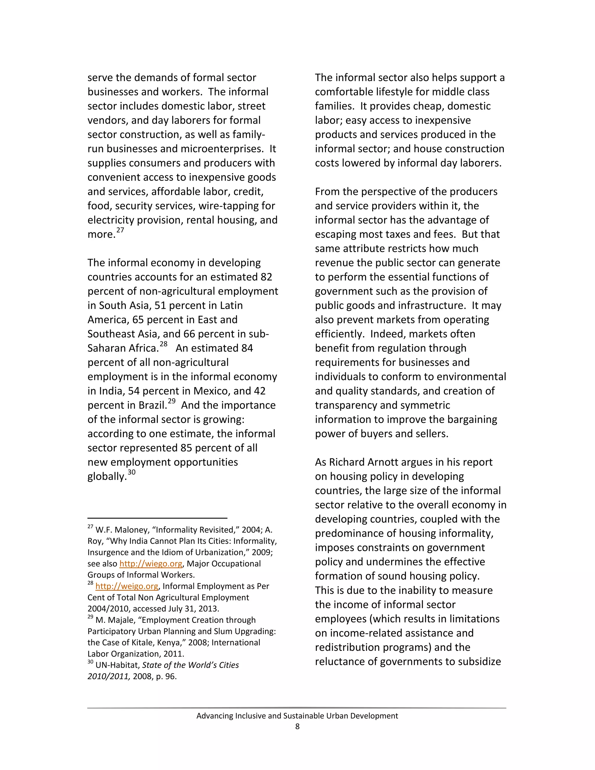 serve the demands of formal sector
businesses and workers. The informal
sector includes domestic labor, street
vendors, and day laborers for formal
sector construction, as well as family-
run businesses and microenterprises. It
supplies consumers and producers with
convenient access to inexpensive goods
and services, affordable labor, credit,
food, security services, wire-tapping for
electricity provision, rental housing, and
more.27
The informal economy in developing
countries accounts for an estimated 82
percent of non-agricultural employment
in South Asia, 51 percent in Latin
America, 65 percent in East and
Southeast Asia, and 66 percent in sub-
Saharan Africa.28
An estimated 84
percent of all non-agricultural
employment is in the informal economy
in India, 54 percent in Mexico, and 42
percent in Brazil.29
And the importance
of the informal sector is growing:
according to one estimate, the informal
sector represented 85 percent of all
new employment opportunities
globally.30
27
W.F. Maloney, “Informality Revisited,” 2004; A.
Roy, “Why India Cannot Plan Its Cities: Informality,
Insurgence and the Idiom of Urbanization,” 2009;
see also http://wiego.org, Major Occupational
Groups of Informal Workers.
28
http://weigo.org, Informal Employment as Per
Cent of Total Non Agricultural Employment
2004/2010, accessed July 31, 2013.
29
M. Majale, “Employment Creation through
Participatory Urban Planning and Slum Upgrading:
the Case of Kitale, Kenya,” 2008; International
Labor Organization, 2011.
30
UN-Habitat, State of the World’s Cities
2010/2011, 2008, p. 96.
The informal sector also helps support a
comfortable lifestyle for middle class
families. It provides cheap, domestic
labor; easy access to inexpensive
products and services produced in the
informal sector; and house construction
costs lowered by informal day laborers.
From the perspective of the producers
and service providers within it, the
informal sector has the advantage of
escaping most taxes and fees. But that
same attribute restricts how much
revenue the public sector can generate
to perform the essential functions of
government such as the provision of
public goods and infrastructure. It may
also prevent markets from operating
efficiently. Indeed, markets often
benefit from regulation through
requirements for businesses and
individuals to conform to environmental
and quality standards, and creation of
transparency and symmetric
information to improve the bargaining
power of buyers and sellers.
As Richard Arnott argues in his report
on housing policy in developing
countries, the large size of the informal
sector relative to the overall economy in
developing countries, coupled with the
predominance of housing informality,
imposes constraints on government
policy and undermines the effective
formation of sound housing policy.
This is due to the inability to measure
the income of informal sector
employees (which results in limitations
on income-related assistance and
redistribution programs) and the
reluctance of governments to subsidize
Advancing Inclusive and Sustainable Urban Development
8
 