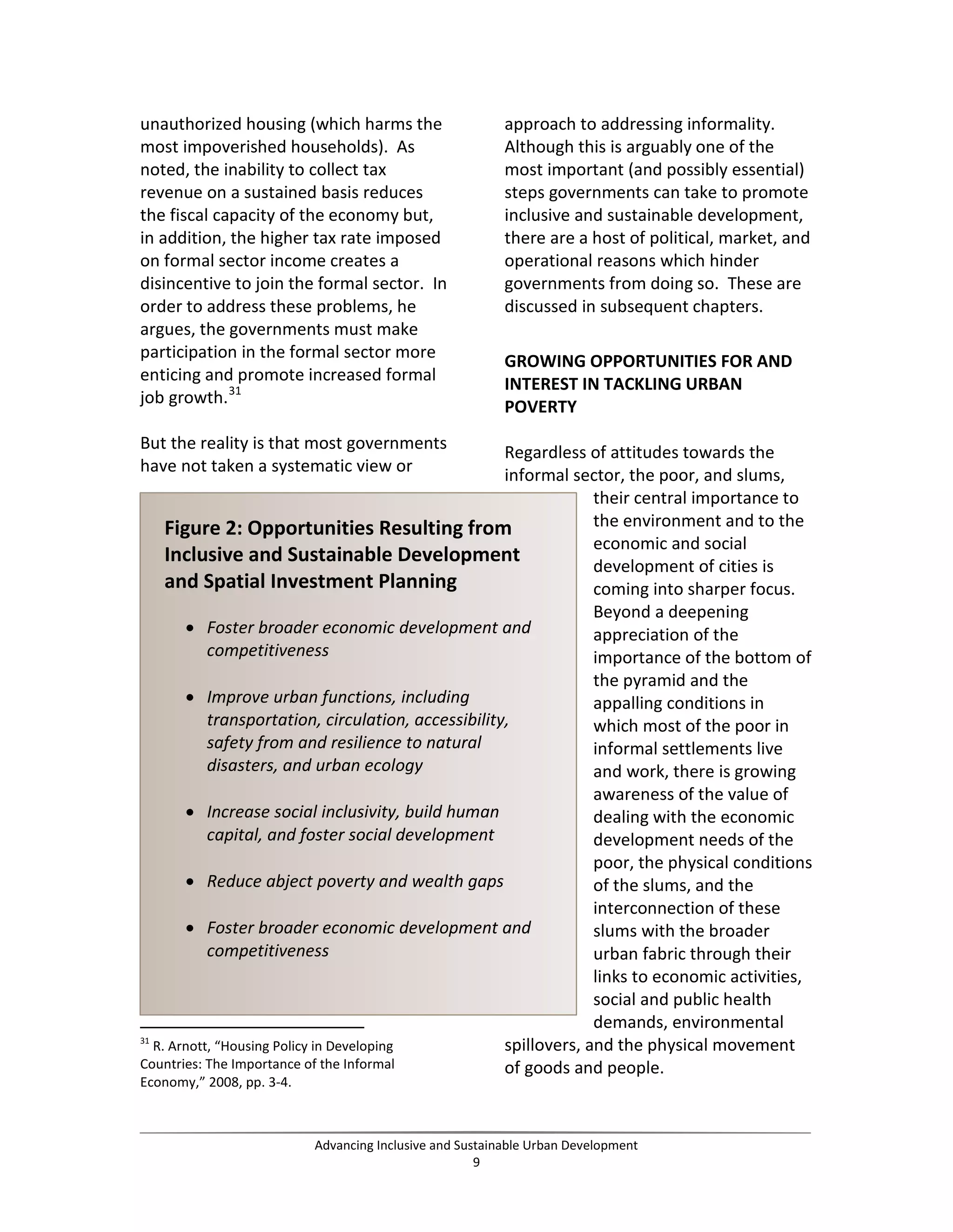 unauthorized housing (which harms the
most impoverished households). As
noted, the inability to collect tax
revenue on a sustained basis reduces
the fiscal capacity of the economy but,
in addition, the higher tax rate imposed
on formal sector income creates a
disincentive to join the formal sector. In
order to address these problems, he
argues, the governments must make
participation in the formal sector more
enticing and promote increased formal
job growth.31
But the reality is that most governments
have not taken a systematic view or
31
R. Arnott, “Housing Policy in Developing
Countries: The Importance of the Informal
Economy,” 2008, pp. 3-4.
approach to addressing informality.
Although this is arguably one of the
most important (and possibly essential)
steps governments can take to promote
inclusive and sustainable development,
there are a host of political, market, and
operational reasons which hinder
governments from doing so. These are
discussed in subsequent chapters.
GROWING OPPORTUNITIES FOR AND
INTEREST IN TACKLING URBAN
POVERTY
Regardless of attitudes towards the
informal sector, the poor, and slums,
their central importance to
the environment and to the
economic and social
development of cities is
coming into sharper focus.
Beyond a deepening
appreciation of the
importance of the bottom of
the pyramid and the
appalling conditions in
which most of the poor in
informal settlements live
and work, there is growing
awareness of the value of
dealing with the economic
development needs of the
poor, the physical conditions
of the slums, and the
interconnection of these
slums with the broader
urban fabric through their
links to economic activities,
social and public health
demands, environmental
spillovers, and the physical movement
of goods and people.
Figure 2: Opportunities Resulting from
Inclusive and Sustainable Development
and Spatial Investment Planning
• Foster broader economic development and
competitiveness
• Improve urban functions, including
transportation, circulation, accessibility,
safety from and resilience to natural
disasters, and urban ecology
• Increase social inclusivity, build human
capital, and foster social development
• Reduce abject poverty and wealth gaps
• Foster broader economic development and
competitiveness
Advancing Inclusive and Sustainable Urban Development
9
 