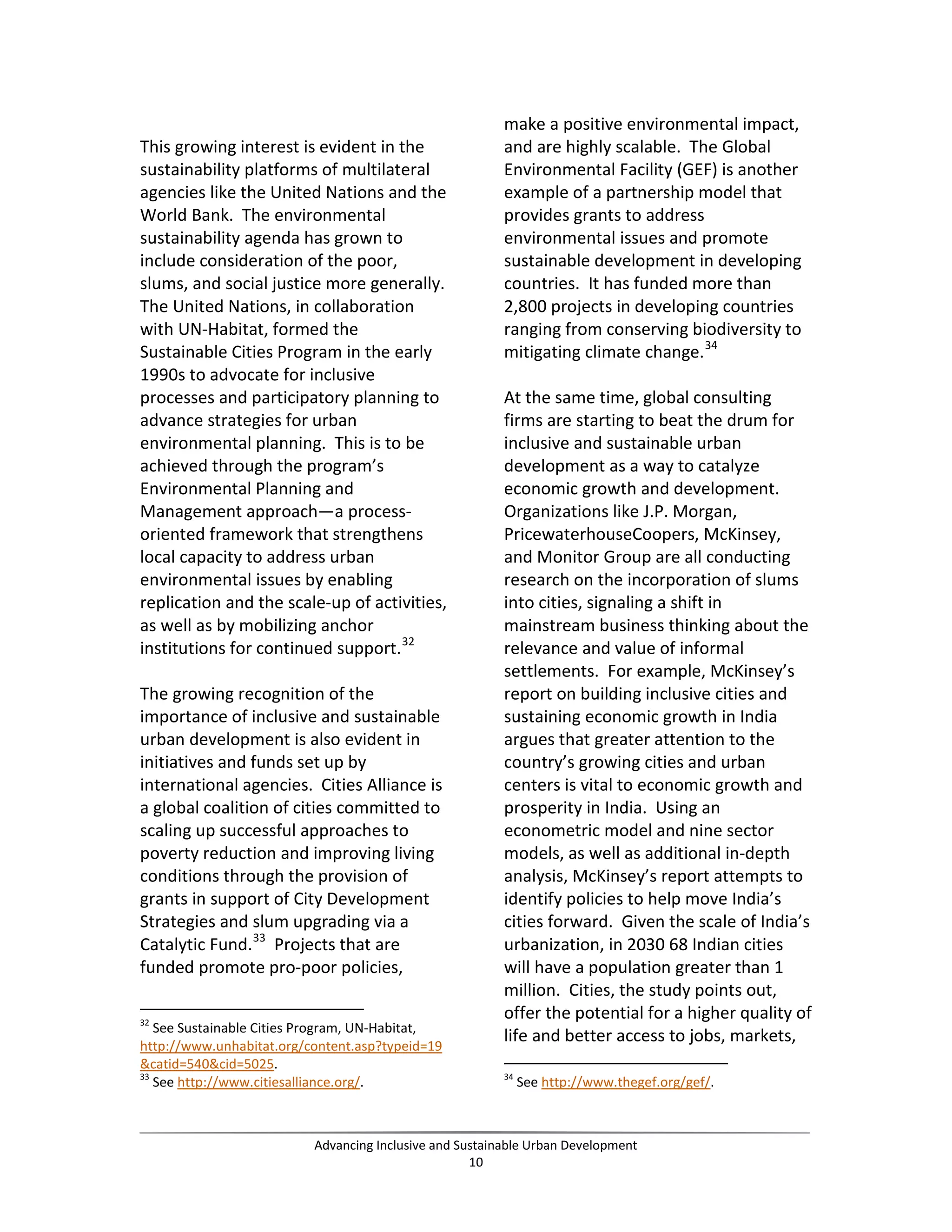 This growing interest is evident in the
sustainability platforms of multilateral
agencies like the United Nations and the
World Bank. The environmental
sustainability agenda has grown to
include consideration of the poor,
slums, and social justice more generally.
The United Nations, in collaboration
with UN-Habitat, formed the
Sustainable Cities Program in the early
1990s to advocate for inclusive
processes and participatory planning to
advance strategies for urban
environmental planning. This is to be
achieved through the program’s
Environmental Planning and
Management approach—a process-
oriented framework that strengthens
local capacity to address urban
environmental issues by enabling
replication and the scale-up of activities,
as well as by mobilizing anchor
institutions for continued support.32
The growing recognition of the
importance of inclusive and sustainable
urban development is also evident in
initiatives and funds set up by
international agencies. Cities Alliance is
a global coalition of cities committed to
scaling up successful approaches to
poverty reduction and improving living
conditions through the provision of
grants in support of City Development
Strategies and slum upgrading via a
Catalytic Fund.33
Projects that are
funded promote pro-poor policies,
32
See Sustainable Cities Program, UN-Habitat,
http://www.unhabitat.org/content.asp?typeid=19
&catid=540&cid=5025.
33
See http://www.citiesalliance.org/.
make a positive environmental impact,
and are highly scalable. The Global
Environmental Facility (GEF) is another
example of a partnership model that
provides grants to address
environmental issues and promote
sustainable development in developing
countries. It has funded more than
2,800 projects in developing countries
ranging from conserving biodiversity to
mitigating climate change.34
At the same time, global consulting
firms are starting to beat the drum for
inclusive and sustainable urban
development as a way to catalyze
economic growth and development.
Organizations like J.P. Morgan,
PricewaterhouseCoopers, McKinsey,
and Monitor Group are all conducting
research on the incorporation of slums
into cities, signaling a shift in
mainstream business thinking about the
relevance and value of informal
settlements. For example, McKinsey’s
report on building inclusive cities and
sustaining economic growth in India
argues that greater attention to the
country’s growing cities and urban
centers is vital to economic growth and
prosperity in India. Using an
econometric model and nine sector
models, as well as additional in-depth
analysis, McKinsey’s report attempts to
identify policies to help move India’s
cities forward. Given the scale of India’s
urbanization, in 2030 68 Indian cities
will have a population greater than 1
million. Cities, the study points out,
offer the potential for a higher quality of
life and better access to jobs, markets,
34
See http://www.thegef.org/gef/.
Advancing Inclusive and Sustainable Urban Development
10
 