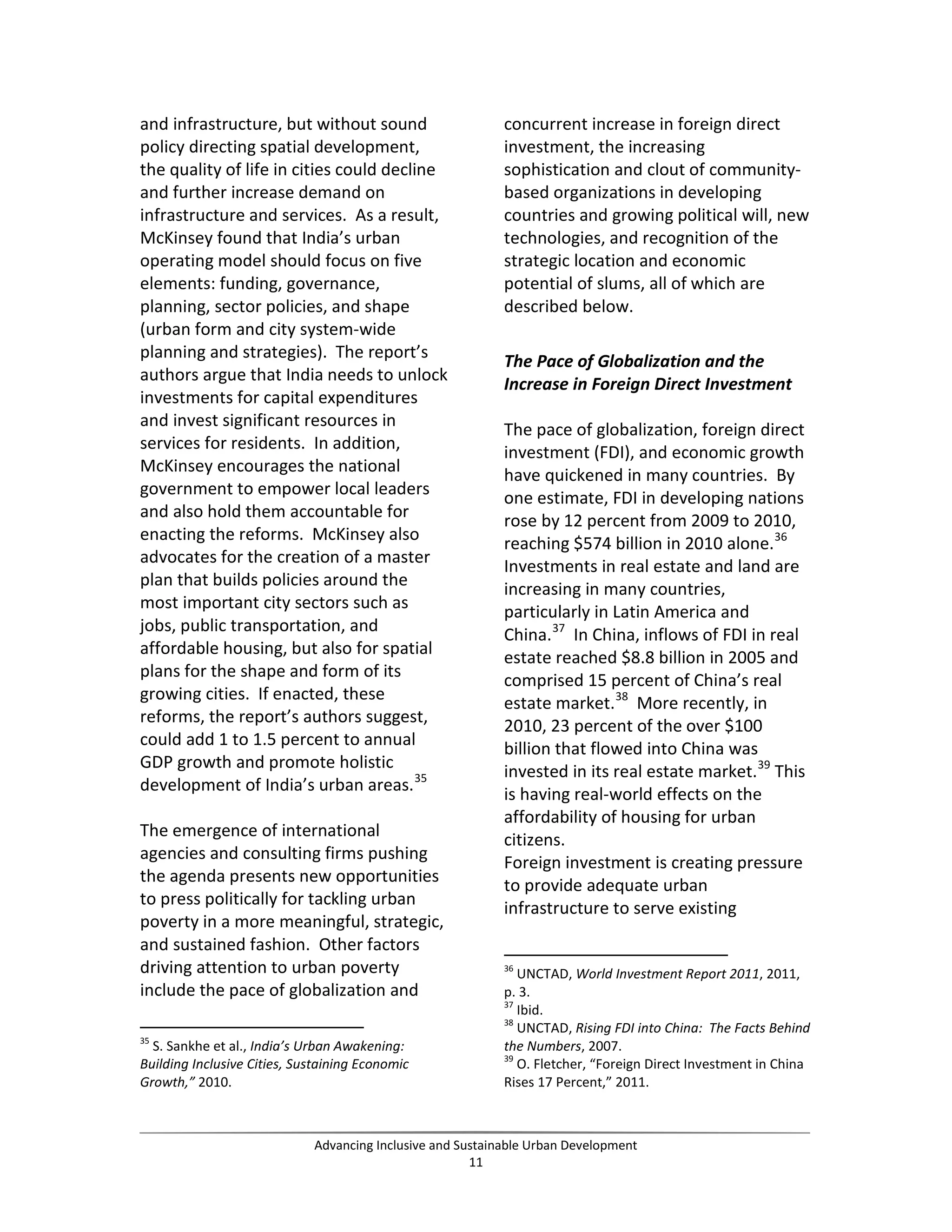 and infrastructure, but without sound
policy directing spatial development,
the quality of life in cities could decline
and further increase demand on
infrastructure and services. As a result,
McKinsey found that India’s urban
operating model should focus on five
elements: funding, governance,
planning, sector policies, and shape
(urban form and city system-wide
planning and strategies). The report’s
authors argue that India needs to unlock
investments for capital expenditures
and invest significant resources in
services for residents. In addition,
McKinsey encourages the national
government to empower local leaders
and also hold them accountable for
enacting the reforms. McKinsey also
advocates for the creation of a master
plan that builds policies around the
most important city sectors such as
jobs, public transportation, and
affordable housing, but also for spatial
plans for the shape and form of its
growing cities. If enacted, these
reforms, the report’s authors suggest,
could add 1 to 1.5 percent to annual
GDP growth and promote holistic
development of India’s urban areas.35
The emergence of international
agencies and consulting firms pushing
the agenda presents new opportunities
to press politically for tackling urban
poverty in a more meaningful, strategic,
and sustained fashion. Other factors
driving attention to urban poverty
include the pace of globalization and
35
S. Sankhe et al., India’s Urban Awakening:
Building Inclusive Cities, Sustaining Economic
Growth,” 2010.
concurrent increase in foreign direct
investment, the increasing
sophistication and clout of community-
based organizations in developing
countries and growing political will, new
technologies, and recognition of the
strategic location and economic
potential of slums, all of which are
described below.
The Pace of Globalization and the
Increase in Foreign Direct Investment
The pace of globalization, foreign direct
investment (FDI), and economic growth
have quickened in many countries. By
one estimate, FDI in developing nations
rose by 12 percent from 2009 to 2010,
reaching $574 billion in 2010 alone.36
Investments in real estate and land are
increasing in many countries,
particularly in Latin America and
China.37
In China, inflows of FDI in real
estate reached $8.8 billion in 2005 and
comprised 15 percent of China’s real
estate market.38
More recently, in
2010, 23 percent of the over $100
billion that flowed into China was
invested in its real estate market.39
This
is having real-world effects on the
affordability of housing for urban
citizens.
Foreign investment is creating pressure
to provide adequate urban
infrastructure to serve existing
36
UNCTAD, World Investment Report 2011, 2011,
p. 3.
37
Ibid.
38
UNCTAD, Rising FDI into China: The Facts Behind
the Numbers, 2007.
39
O. Fletcher, “Foreign Direct Investment in China
Rises 17 Percent,” 2011.
Advancing Inclusive and Sustainable Urban Development
11
 