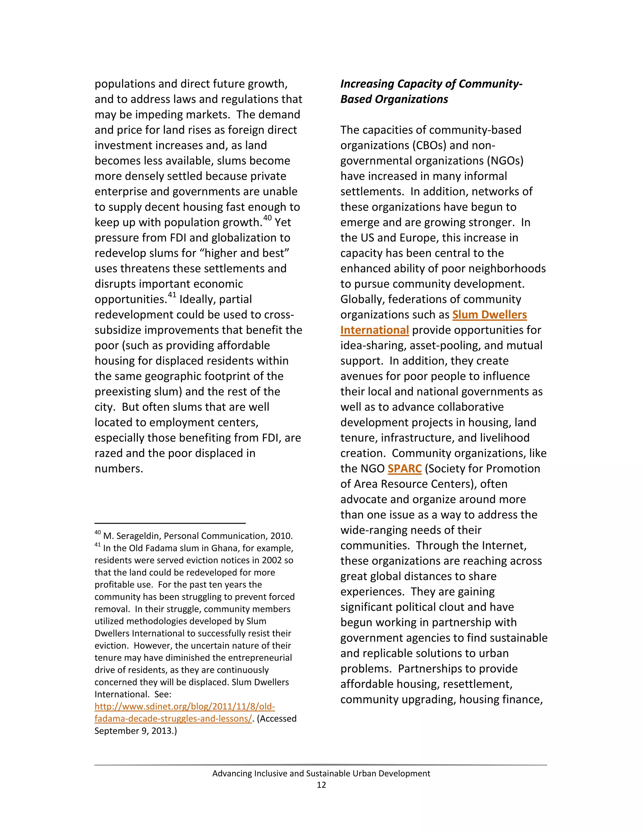 populations and direct future growth,
and to address laws and regulations that
may be impeding markets. The demand
and price for land rises as foreign direct
investment increases and, as land
becomes less available, slums become
more densely settled because private
enterprise and governments are unable
to supply decent housing fast enough to
keep up with population growth.40
Yet
pressure from FDI and globalization to
redevelop slums for “higher and best”
uses threatens these settlements and
disrupts important economic
opportunities.41
Ideally, partial
redevelopment could be used to cross-
subsidize improvements that benefit the
poor (such as providing affordable
housing for displaced residents within
the same geographic footprint of the
preexisting slum) and the rest of the
city. But often slums that are well
located to employment centers,
especially those benefiting from FDI, are
razed and the poor displaced in
numbers.
40
M. Serageldin, Personal Communication, 2010.
41
In the Old Fadama slum in Ghana, for example,
residents were served eviction notices in 2002 so
that the land could be redeveloped for more
profitable use. For the past ten years the
community has been struggling to prevent forced
removal. In their struggle, community members
utilized methodologies developed by Slum
Dwellers International to successfully resist their
eviction. However, the uncertain nature of their
tenure may have diminished the entrepreneurial
drive of residents, as they are continuously
concerned they will be displaced. Slum Dwellers
International. See:
http://www.sdinet.org/blog/2011/11/8/old-
fadama-decade-struggles-and-lessons/. (Accessed
September 9, 2013.)
Increasing Capacity of Community-
Based Organizations
The capacities of community-based
organizations (CBOs) and non-
governmental organizations (NGOs)
have increased in many informal
settlements. In addition, networks of
these organizations have begun to
emerge and are growing stronger. In
the US and Europe, this increase in
capacity has been central to the
enhanced ability of poor neighborhoods
to pursue community development.
Globally, federations of community
organizations such as Slum Dwellers
International provide opportunities for
idea-sharing, asset-pooling, and mutual
support. In addition, they create
avenues for poor people to influence
their local and national governments as
well as to advance collaborative
development projects in housing, land
tenure, infrastructure, and livelihood
creation. Community organizations, like
the NGO SPARC (Society for Promotion
of Area Resource Centers), often
advocate and organize around more
than one issue as a way to address the
wide-ranging needs of their
communities. Through the Internet,
these organizations are reaching across
great global distances to share
experiences. They are gaining
significant political clout and have
begun working in partnership with
government agencies to find sustainable
and replicable solutions to urban
problems. Partnerships to provide
affordable housing, resettlement,
community upgrading, housing finance,
Advancing Inclusive and Sustainable Urban Development
12
 