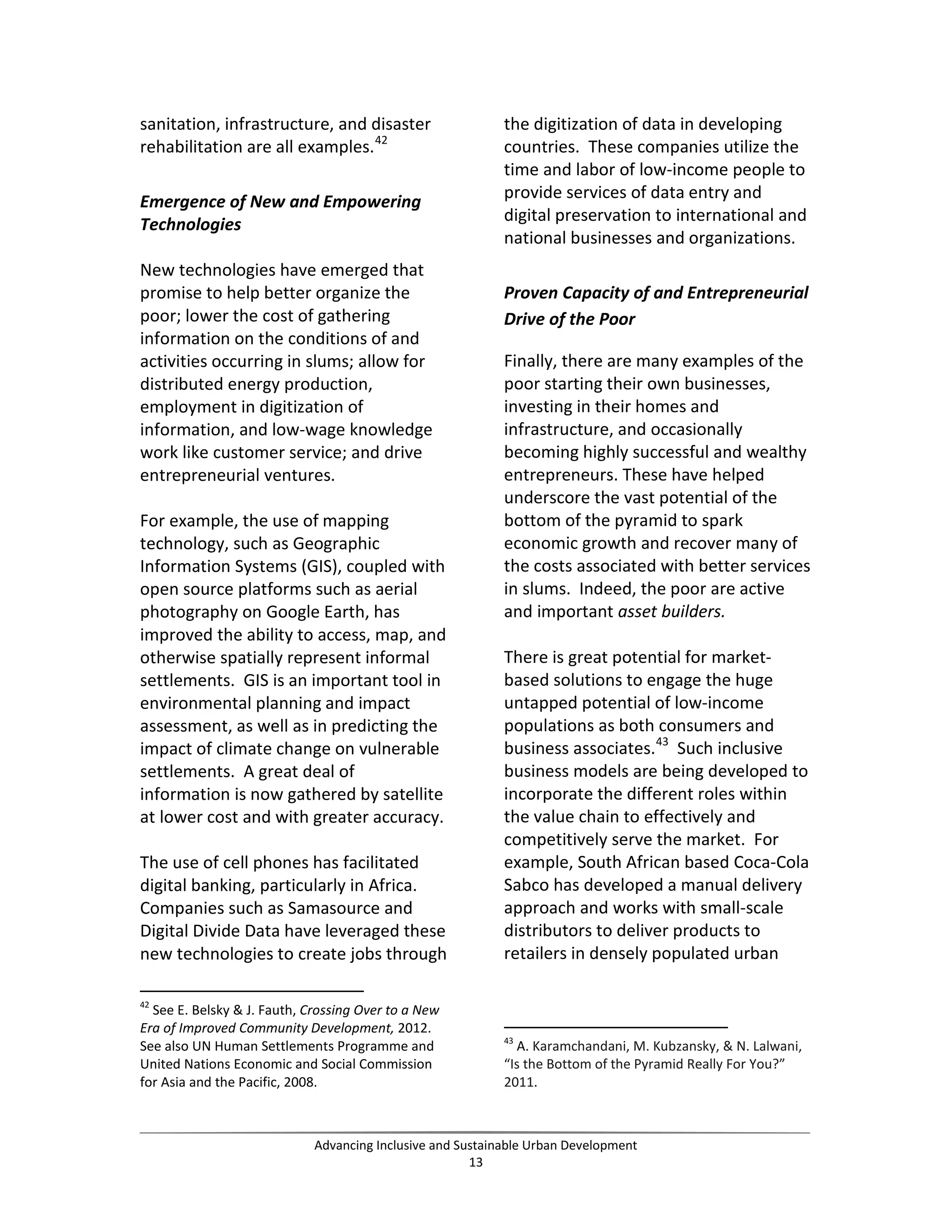 sanitation, infrastructure, and disaster
rehabilitation are all examples.42
Emergence of New and Empowering
Technologies
New technologies have emerged that
promise to help better organize the
poor; lower the cost of gathering
information on the conditions of and
activities occurring in slums; allow for
distributed energy production,
employment in digitization of
information, and low-wage knowledge
work like customer service; and drive
entrepreneurial ventures.
For example, the use of mapping
technology, such as Geographic
Information Systems (GIS), coupled with
open source platforms such as aerial
photography on Google Earth, has
improved the ability to access, map, and
otherwise spatially represent informal
settlements. GIS is an important tool in
environmental planning and impact
assessment, as well as in predicting the
impact of climate change on vulnerable
settlements. A great deal of
information is now gathered by satellite
at lower cost and with greater accuracy.
The use of cell phones has facilitated
digital banking, particularly in Africa.
Companies such as Samasource and
Digital Divide Data have leveraged these
new technologies to create jobs through
42
See E. Belsky & J. Fauth, Crossing Over to a New
Era of Improved Community Development, 2012.
See also UN Human Settlements Programme and
United Nations Economic and Social Commission
for Asia and the Pacific, 2008.
the digitization of data in developing
countries. These companies utilize the
time and labor of low-income people to
provide services of data entry and
digital preservation to international and
national businesses and organizations.
Proven Capacity of and Entrepreneurial
Drive of the Poor
Finally, there are many examples of the
poor starting their own businesses,
investing in their homes and
infrastructure, and occasionally
becoming highly successful and wealthy
entrepreneurs. These have helped
underscore the vast potential of the
bottom of the pyramid to spark
economic growth and recover many of
the costs associated with better services
in slums. Indeed, the poor are active
and important asset builders.
There is great potential for market-
based solutions to engage the huge
untapped potential of low-income
populations as both consumers and
business associates.43
Such inclusive
business models are being developed to
incorporate the different roles within
the value chain to effectively and
competitively serve the market. For
example, South African based Coca-Cola
Sabco has developed a manual delivery
approach and works with small-scale
distributors to deliver products to
retailers in densely populated urban
43
A. Karamchandani, M. Kubzansky, & N. Lalwani,
“Is the Bottom of the Pyramid Really For You?”
2011.
Advancing Inclusive and Sustainable Urban Development
13
 