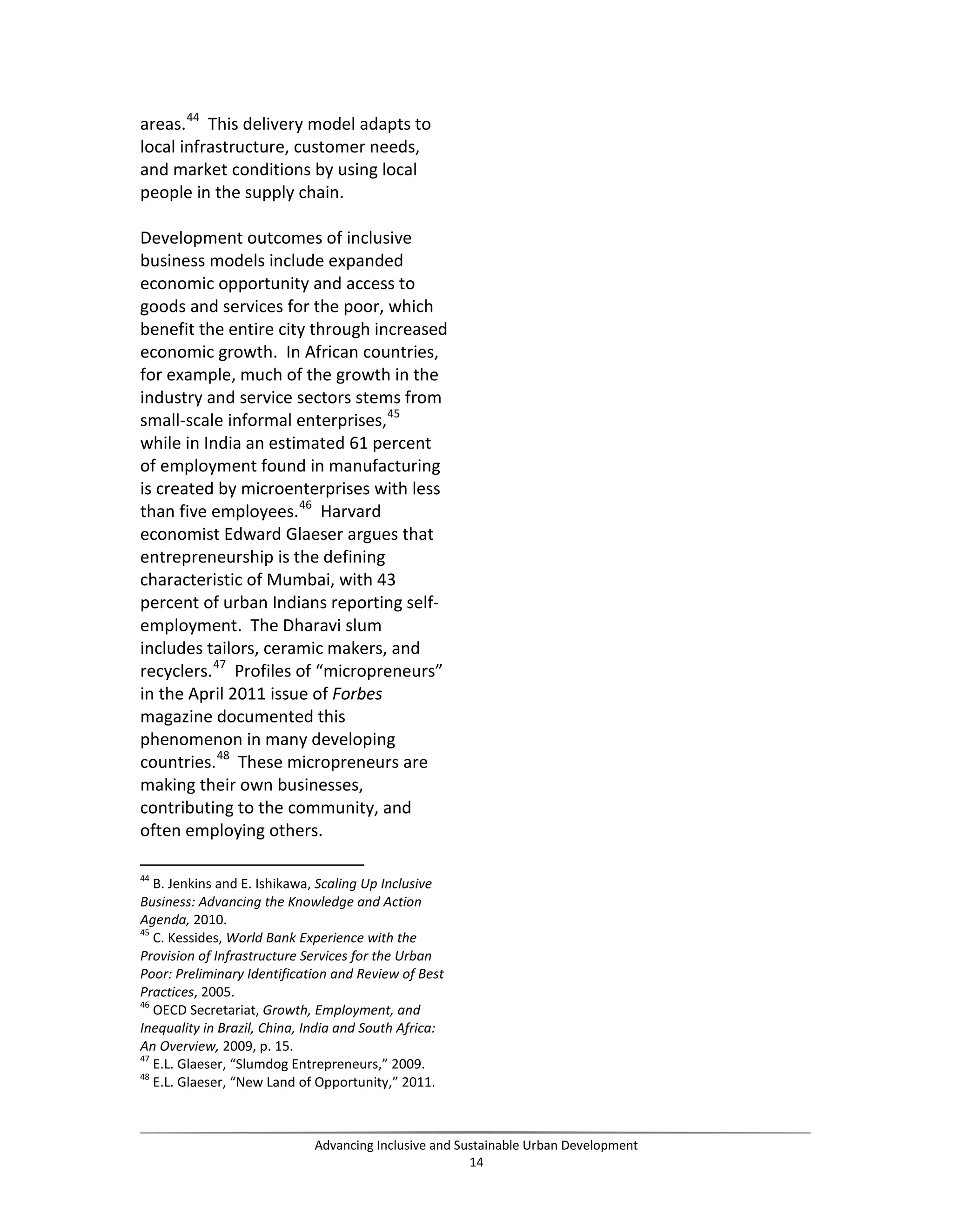 areas.44
This delivery model adapts to
local infrastructure, customer needs,
and market conditions by using local
people in the supply chain.
Development outcomes of inclusive
business models include expanded
economic opportunity and access to
goods and services for the poor, which
benefit the entire city through increased
economic growth. In African countries,
for example, much of the growth in the
industry and service sectors stems from
small-scale informal enterprises,45
while in India an estimated 61 percent
of employment found in manufacturing
is created by microenterprises with less
than five employees.46
Harvard
economist Edward Glaeser argues that
entrepreneurship is the defining
characteristic of Mumbai, with 43
percent of urban Indians reporting self-
employment. The Dharavi slum
includes tailors, ceramic makers, and
recyclers.47
Profiles of “micropreneurs”
in the April 2011 issue of Forbes
magazine documented this
phenomenon in many developing
countries.48
These micropreneurs are
making their own businesses,
contributing to the community, and
often employing others.
44
B. Jenkins and E. Ishikawa, Scaling Up Inclusive
Business: Advancing the Knowledge and Action
Agenda, 2010.
45
C. Kessides, World Bank Experience with the
Provision of Infrastructure Services for the Urban
Poor: Preliminary Identification and Review of Best
Practices, 2005.
46
OECD Secretariat, Growth, Employment, and
Inequality in Brazil, China, India and South Africa:
An Overview, 2009, p. 15.
47
E.L. Glaeser, “Slumdog Entrepreneurs,” 2009.
48
E.L. Glaeser, “New Land of Opportunity,” 2011.
Advancing Inclusive and Sustainable Urban Development
14
 