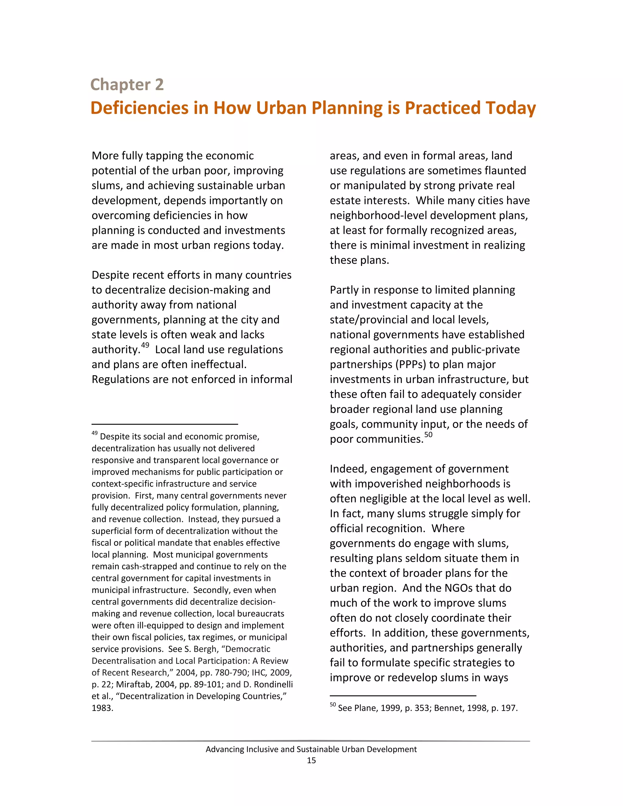 Chapter 2
Deficiencies in How Urban Planning is Practiced Today
More fully tapping the economic
potential of the urban poor, improving
slums, and achieving sustainable urban
development, depends importantly on
overcoming deficiencies in how
planning is conducted and investments
are made in most urban regions today.
Despite recent efforts in many countries
to decentralize decision-making and
authority away from national
governments, planning at the city and
state levels is often weak and lacks
authority.49
Local land use regulations
and plans are often ineffectual.
Regulations are not enforced in informal
49
Despite its social and economic promise,
decentralization has usually not delivered
responsive and transparent local governance or
improved mechanisms for public participation or
context-specific infrastructure and service
provision. First, many central governments never
fully decentralized policy formulation, planning,
and revenue collection. Instead, they pursued a
superficial form of decentralization without the
fiscal or political mandate that enables effective
local planning. Most municipal governments
remain cash-strapped and continue to rely on the
central government for capital investments in
municipal infrastructure. Secondly, even when
central governments did decentralize decision-
making and revenue collection, local bureaucrats
were often ill-equipped to design and implement
their own fiscal policies, tax regimes, or municipal
service provisions. See S. Bergh, “Democratic
Decentralisation and Local Participation: A Review
of Recent Research,” 2004, pp. 780-790; IHC, 2009,
p. 22; Miraftab, 2004, pp. 89-101; and D. Rondinelli
et al., “Decentralization in Developing Countries,”
1983.
areas, and even in formal areas, land
use regulations are sometimes flaunted
or manipulated by strong private real
estate interests. While many cities have
neighborhood-level development plans,
at least for formally recognized areas,
there is minimal investment in realizing
these plans.
Partly in response to limited planning
and investment capacity at the
state/provincial and local levels,
national governments have established
regional authorities and public-private
partnerships (PPPs) to plan major
investments in urban infrastructure, but
these often fail to adequately consider
broader regional land use planning
goals, community input, or the needs of
poor communities.50
Indeed, engagement of government
with impoverished neighborhoods is
often negligible at the local level as well.
In fact, many slums struggle simply for
official recognition. Where
governments do engage with slums,
resulting plans seldom situate them in
the context of broader plans for the
urban region. And the NGOs that do
much of the work to improve slums
often do not closely coordinate their
efforts. In addition, these governments,
authorities, and partnerships generally
fail to formulate specific strategies to
improve or redevelop slums in ways
50
See Plane, 1999, p. 353; Bennet, 1998, p. 197.
Advancing Inclusive and Sustainable Urban Development
15
 