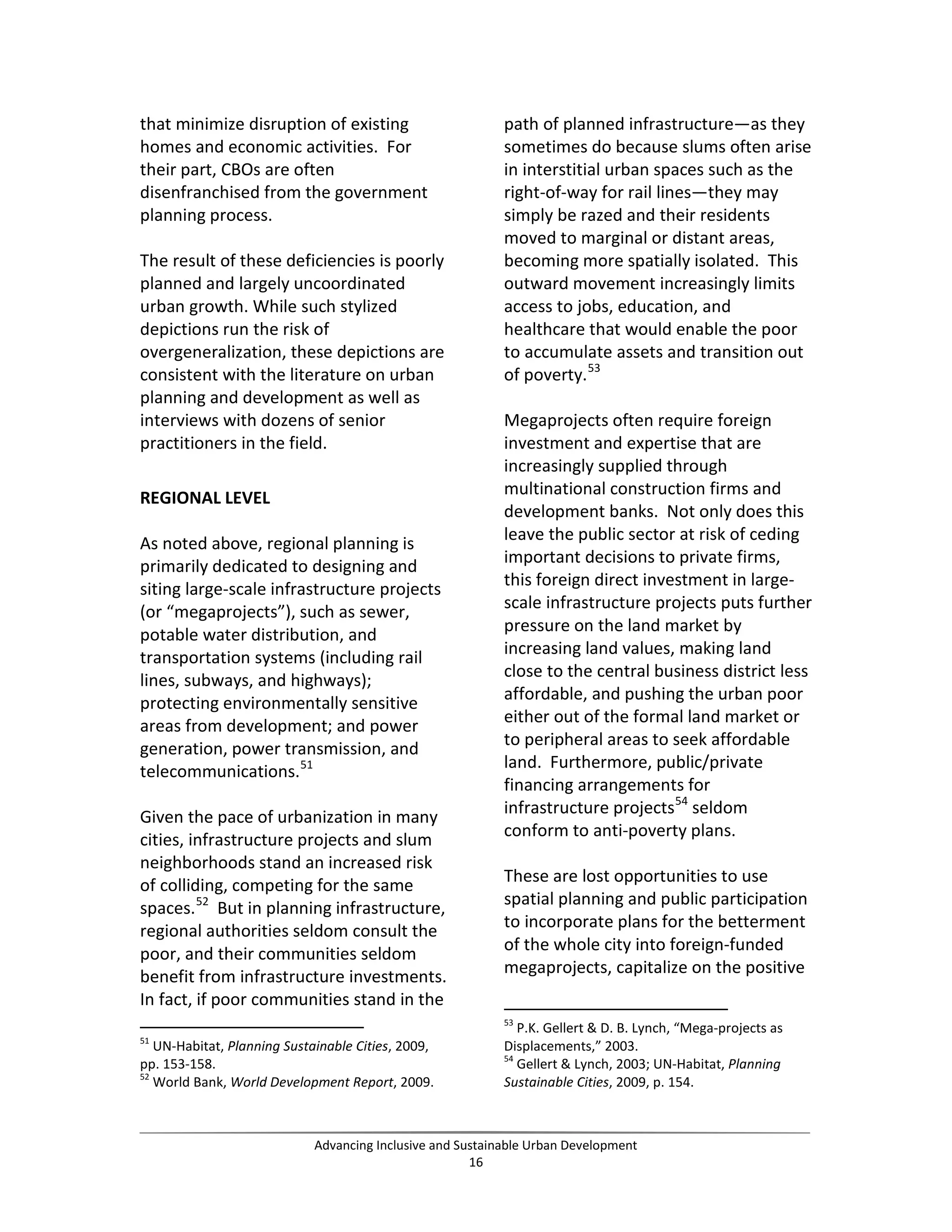 that minimize disruption of existing
homes and economic activities. For
their part, CBOs are often
disenfranchised from the government
planning process.
The result of these deficiencies is poorly
planned and largely uncoordinated
urban growth. While such stylized
depictions run the risk of
overgeneralization, these depictions are
consistent with the literature on urban
planning and development as well as
interviews with dozens of senior
practitioners in the field.
REGIONAL LEVEL
As noted above, regional planning is
primarily dedicated to designing and
siting large-scale infrastructure projects
(or “megaprojects”), such as sewer,
potable water distribution, and
transportation systems (including rail
lines, subways, and highways);
protecting environmentally sensitive
areas from development; and power
generation, power transmission, and
telecommunications.51
Given the pace of urbanization in many
cities, infrastructure projects and slum
neighborhoods stand an increased risk
of colliding, competing for the same
spaces.52
But in planning infrastructure,
regional authorities seldom consult the
poor, and their communities seldom
benefit from infrastructure investments.
In fact, if poor communities stand in the
51
UN-Habitat, Planning Sustainable Cities, 2009,
pp. 153-158.
52
World Bank, World Development Report, 2009.
path of planned infrastructure—as they
sometimes do because slums often arise
in interstitial urban spaces such as the
right-of-way for rail lines—they may
simply be razed and their residents
moved to marginal or distant areas,
becoming more spatially isolated. This
outward movement increasingly limits
access to jobs, education, and
healthcare that would enable the poor
to accumulate assets and transition out
of poverty.53
Megaprojects often require foreign
investment and expertise that are
increasingly supplied through
multinational construction firms and
development banks. Not only does this
leave the public sector at risk of ceding
important decisions to private firms,
this foreign direct investment in large-
scale infrastructure projects puts further
pressure on the land market by
increasing land values, making land
close to the central business district less
affordable, and pushing the urban poor
either out of the formal land market or
to peripheral areas to seek affordable
land. Furthermore, public/private
financing arrangements for
infrastructure projects54
seldom
conform to anti-poverty plans.
These are lost opportunities to use
spatial planning and public participation
to incorporate plans for the betterment
of the whole city into foreign-funded
megaprojects, capitalize on the positive
53
P.K. Gellert & D. B. Lynch, “Mega-projects as
Displacements,” 2003.
54
Gellert & Lynch, 2003; UN-Habitat, Planning
Sustainable Cities, 2009, p. 154.
Advancing Inclusive and Sustainable Urban Development
16
 