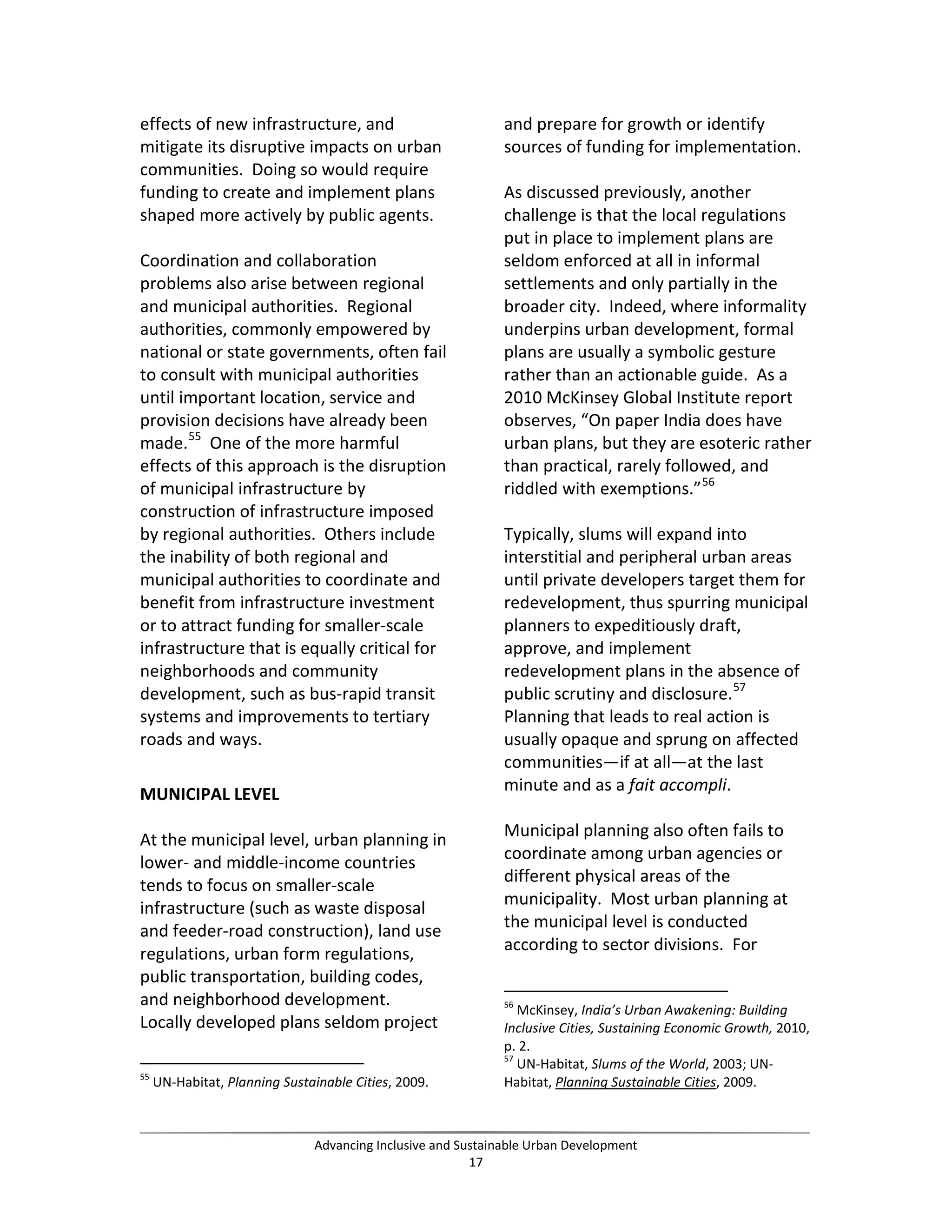 effects of new infrastructure, and
mitigate its disruptive impacts on urban
communities. Doing so would require
funding to create and implement plans
shaped more actively by public agents.
Coordination and collaboration
problems also arise between regional
and municipal authorities. Regional
authorities, commonly empowered by
national or state governments, often fail
to consult with municipal authorities
until important location, service and
provision decisions have already been
made.55
One of the more harmful
effects of this approach is the disruption
of municipal infrastructure by
construction of infrastructure imposed
by regional authorities. Others include
the inability of both regional and
municipal authorities to coordinate and
benefit from infrastructure investment
or to attract funding for smaller-scale
infrastructure that is equally critical for
neighborhoods and community
development, such as bus-rapid transit
systems and improvements to tertiary
roads and ways.
MUNICIPAL LEVEL
At the municipal level, urban planning in
lower- and middle-income countries
tends to focus on smaller-scale
infrastructure (such as waste disposal
and feeder-road construction), land use
regulations, urban form regulations,
public transportation, building codes,
and neighborhood development.
Locally developed plans seldom project
55
UN-Habitat, Planning Sustainable Cities, 2009.
and prepare for growth or identify
sources of funding for implementation.
As discussed previously, another
challenge is that the local regulations
put in place to implement plans are
seldom enforced at all in informal
settlements and only partially in the
broader city. Indeed, where informality
underpins urban development, formal
plans are usually a symbolic gesture
rather than an actionable guide. As a
2010 McKinsey Global Institute report
observes, “On paper India does have
urban plans, but they are esoteric rather
than practical, rarely followed, and
riddled with exemptions.”56
Typically, slums will expand into
interstitial and peripheral urban areas
until private developers target them for
redevelopment, thus spurring municipal
planners to expeditiously draft,
approve, and implement
redevelopment plans in the absence of
public scrutiny and disclosure.57
Planning that leads to real action is
usually opaque and sprung on affected
communities—if at all—at the last
minute and as a fait accompli.
Municipal planning also often fails to
coordinate among urban agencies or
different physical areas of the
municipality. Most urban planning at
the municipal level is conducted
according to sector divisions. For
56
McKinsey, India’s Urban Awakening: Building
Inclusive Cities, Sustaining Economic Growth, 2010,
p. 2.
57
UN-Habitat, Slums of the World, 2003; UN-
Habitat, Planning Sustainable Cities, 2009.
Advancing Inclusive and Sustainable Urban Development
17
 