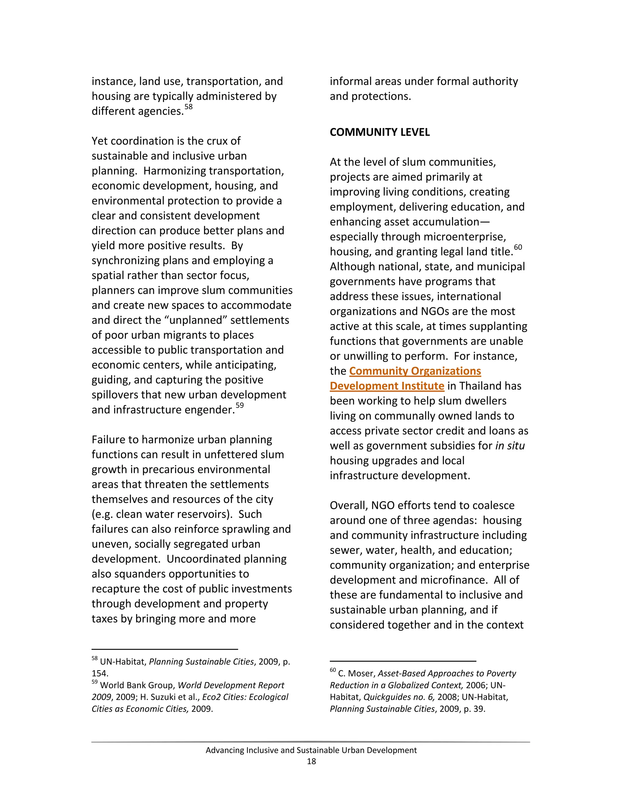 instance, land use, transportation, and
housing are typically administered by
different agencies.58
Yet coordination is the crux of
sustainable and inclusive urban
planning. Harmonizing transportation,
economic development, housing, and
environmental protection to provide a
clear and consistent development
direction can produce better plans and
yield more positive results. By
synchronizing plans and employing a
spatial rather than sector focus,
planners can improve slum communities
and create new spaces to accommodate
and direct the “unplanned” settlements
of poor urban migrants to places
accessible to public transportation and
economic centers, while anticipating,
guiding, and capturing the positive
spillovers that new urban development
and infrastructure engender.59
Failure to harmonize urban planning
functions can result in unfettered slum
growth in precarious environmental
areas that threaten the settlements
themselves and resources of the city
(e.g. clean water reservoirs). Such
failures can also reinforce sprawling and
uneven, socially segregated urban
development. Uncoordinated planning
also squanders opportunities to
recapture the cost of public investments
through development and property
taxes by bringing more and more
58
UN-Habitat, Planning Sustainable Cities, 2009, p.
154.
59
World Bank Group, World Development Report
2009, 2009; H. Suzuki et al., Eco2 Cities: Ecological
Cities as Economic Cities, 2009.
informal areas under formal authority
and protections.
COMMUNITY LEVEL
At the level of slum communities,
projects are aimed primarily at
improving living conditions, creating
employment, delivering education, and
enhancing asset accumulation—
especially through microenterprise,
housing, and granting legal land title.60
Although national, state, and municipal
governments have programs that
address these issues, international
organizations and NGOs are the most
active at this scale, at times supplanting
functions that governments are unable
or unwilling to perform. For instance,
the Community Organizations
Development Institute in Thailand has
been working to help slum dwellers
living on communally owned lands to
access private sector credit and loans as
well as government subsidies for in situ
housing upgrades and local
infrastructure development.
Overall, NGO efforts tend to coalesce
around one of three agendas: housing
and community infrastructure including
sewer, water, health, and education;
community organization; and enterprise
development and microfinance. All of
these are fundamental to inclusive and
sustainable urban planning, and if
considered together and in the context
60
C. Moser, Asset-Based Approaches to Poverty
Reduction in a Globalized Context, 2006; UN-
Habitat, Quickguides no. 6, 2008; UN-Habitat,
Planning Sustainable Cities, 2009, p. 39.
Advancing Inclusive and Sustainable Urban Development
18
 