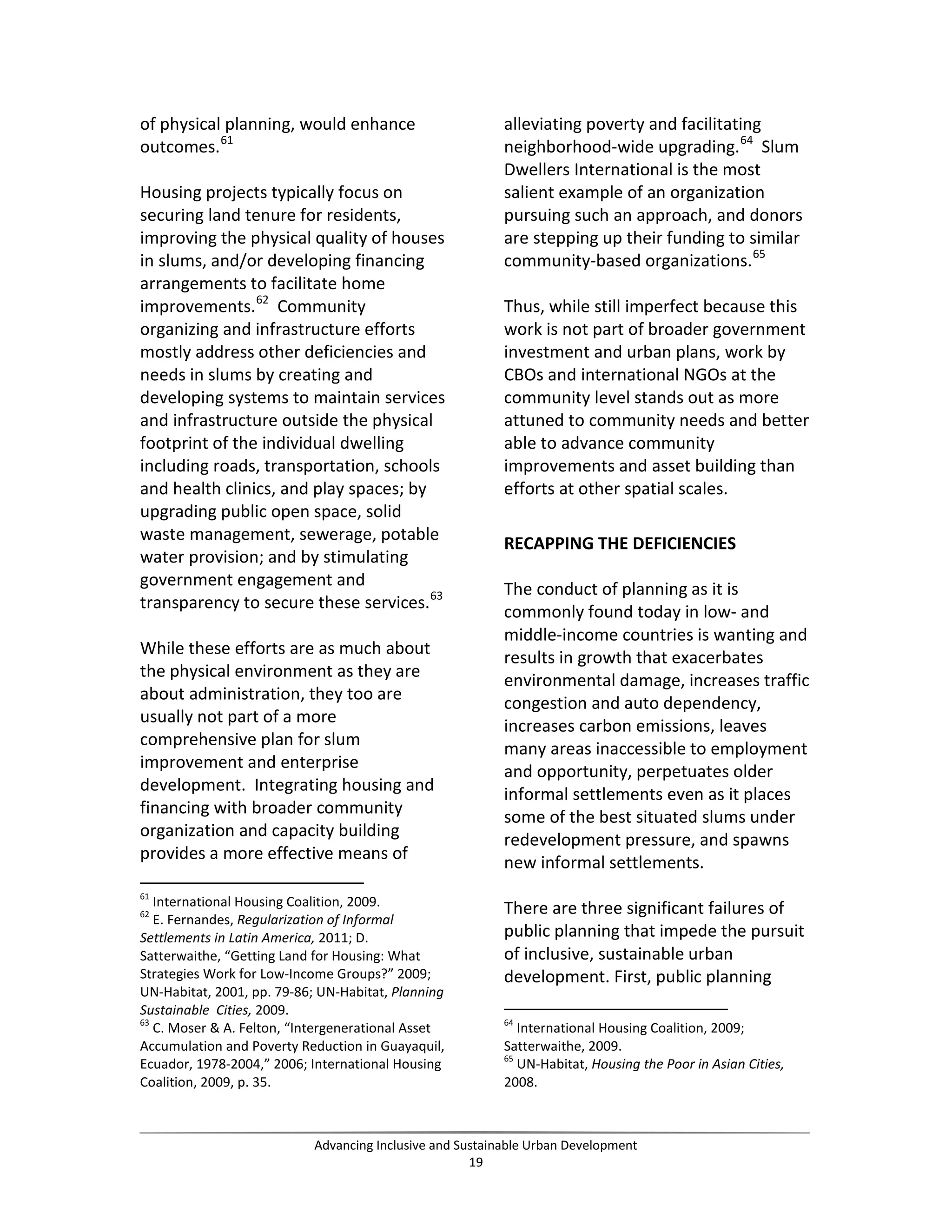 of physical planning, would enhance
outcomes.61
Housing projects typically focus on
securing land tenure for residents,
improving the physical quality of houses
in slums, and/or developing financing
arrangements to facilitate home
improvements.62
Community
organizing and infrastructure efforts
mostly address other deficiencies and
needs in slums by creating and
developing systems to maintain services
and infrastructure outside the physical
footprint of the individual dwelling
including roads, transportation, schools
and health clinics, and play spaces; by
upgrading public open space, solid
waste management, sewerage, potable
water provision; and by stimulating
government engagement and
transparency to secure these services.63
While these efforts are as much about
the physical environment as they are
about administration, they too are
usually not part of a more
comprehensive plan for slum
improvement and enterprise
development. Integrating housing and
financing with broader community
organization and capacity building
provides a more effective means of
61
International Housing Coalition, 2009.
62
E. Fernandes, Regularization of Informal
Settlements in Latin America, 2011; D.
Satterwaithe, “Getting Land for Housing: What
Strategies Work for Low-Income Groups?” 2009;
UN-Habitat, 2001, pp. 79-86; UN-Habitat, Planning
Sustainable Cities, 2009.
63
C. Moser & A. Felton, “Intergenerational Asset
Accumulation and Poverty Reduction in Guayaquil,
Ecuador, 1978-2004,” 2006; International Housing
Coalition, 2009, p. 35.
alleviating poverty and facilitating
neighborhood-wide upgrading.64
Slum
Dwellers International is the most
salient example of an organization
pursuing such an approach, and donors
are stepping up their funding to similar
community-based organizations.65
Thus, while still imperfect because this
work is not part of broader government
investment and urban plans, work by
CBOs and international NGOs at the
community level stands out as more
attuned to community needs and better
able to advance community
improvements and asset building than
efforts at other spatial scales.
RECAPPING THE DEFICIENCIES
The conduct of planning as it is
commonly found today in low- and
middle-income countries is wanting and
results in growth that exacerbates
environmental damage, increases traffic
congestion and auto dependency,
increases carbon emissions, leaves
many areas inaccessible to employment
and opportunity, perpetuates older
informal settlements even as it places
some of the best situated slums under
redevelopment pressure, and spawns
new informal settlements.
There are three significant failures of
public planning that impede the pursuit
of inclusive, sustainable urban
development. First, public planning
64
International Housing Coalition, 2009;
Satterwaithe, 2009.
65
UN-Habitat, Housing the Poor in Asian Cities,
2008.
Advancing Inclusive and Sustainable Urban Development
19
 