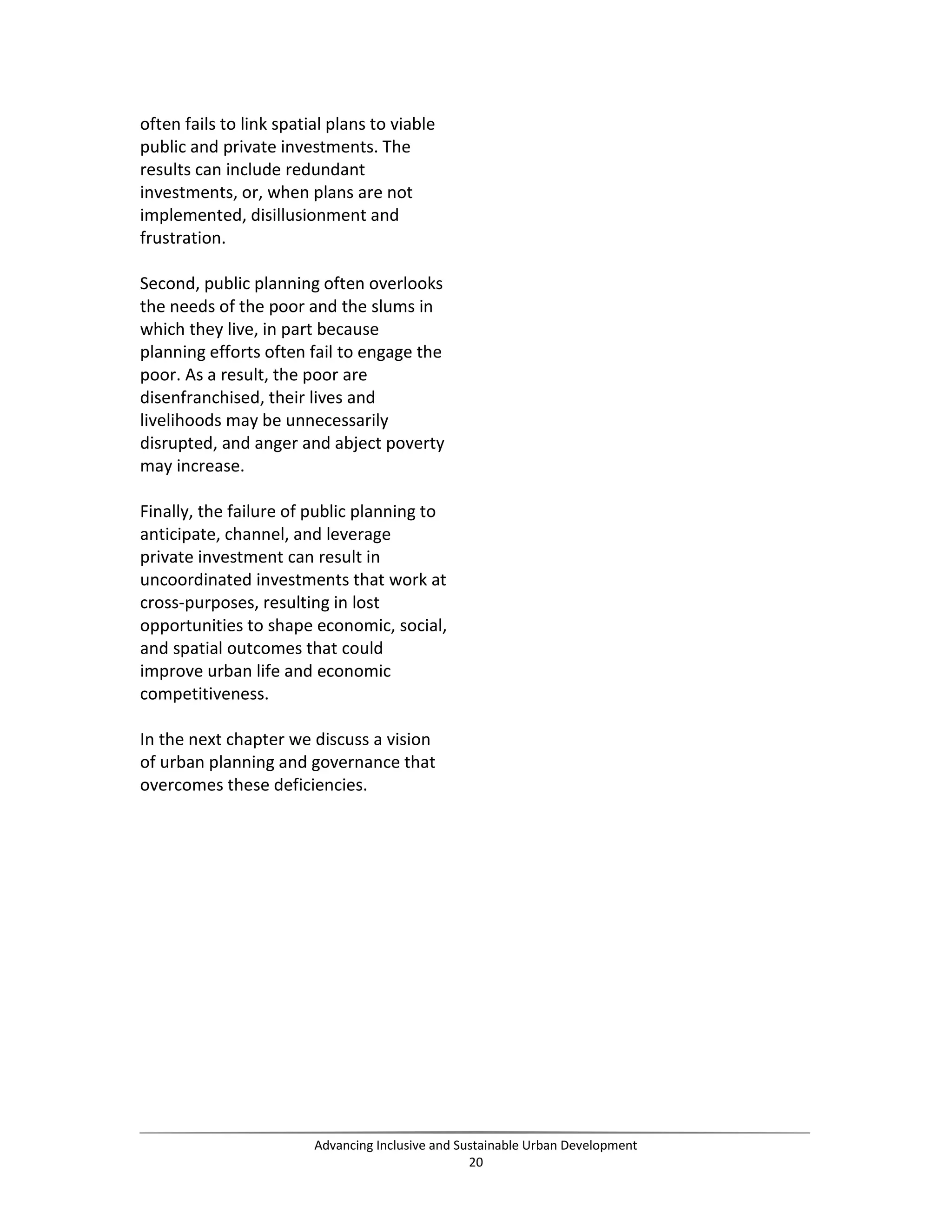 often fails to link spatial plans to viable
public and private investments. The
results can include redundant
investments, or, when plans are not
implemented, disillusionment and
frustration.
Second, public planning often overlooks
the needs of the poor and the slums in
which they live, in part because
planning efforts often fail to engage the
poor. As a result, the poor are
disenfranchised, their lives and
livelihoods may be unnecessarily
disrupted, and anger and abject poverty
may increase.
Finally, the failure of public planning to
anticipate, channel, and leverage
private investment can result in
uncoordinated investments that work at
cross-purposes, resulting in lost
opportunities to shape economic, social,
and spatial outcomes that could
improve urban life and economic
competitiveness.
In the next chapter we discuss a vision
of urban planning and governance that
overcomes these deficiencies.
Advancing Inclusive and Sustainable Urban Development
20
 