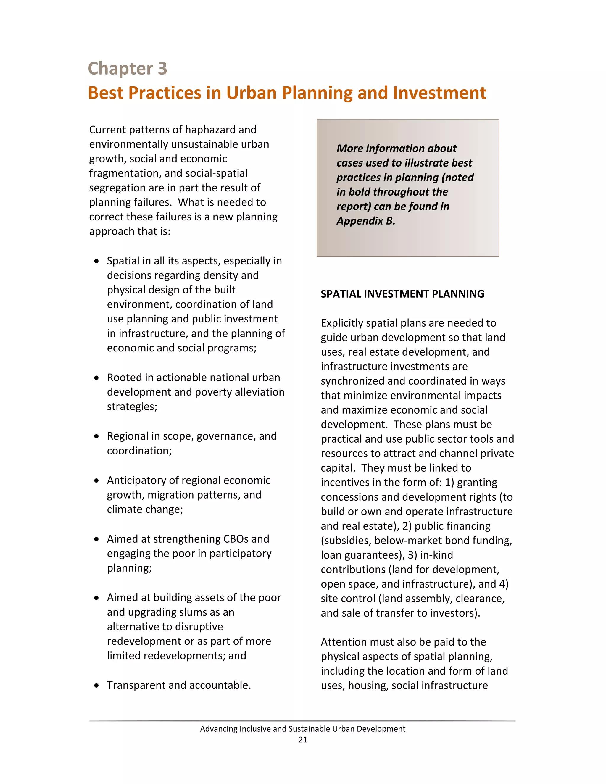 Chapter 3
Best Practices in Urban Planning and Investment
Current patterns of haphazard and
environmentally unsustainable urban
growth, social and economic
fragmentation, and social-spatial
segregation are in part the result of
planning failures. What is needed to
correct these failures is a new planning
approach that is:
• Spatial in all its aspects, especially in
decisions regarding density and
physical design of the built
environment, coordination of land
use planning and public investment
in infrastructure, and the planning of
economic and social programs;
• Rooted in actionable national urban
development and poverty alleviation
strategies;
• Regional in scope, governance, and
coordination;
• Anticipatory of regional economic
growth, migration patterns, and
climate change;
• Aimed at strengthening CBOs and
engaging the poor in participatory
planning;
• Aimed at building assets of the poor
and upgrading slums as an
alternative to disruptive
redevelopment or as part of more
limited redevelopments; and
• Transparent and accountable.
SPATIAL INVESTMENT PLANNING
Explicitly spatial plans are needed to
guide urban development so that land
uses, real estate development, and
infrastructure investments are
synchronized and coordinated in ways
that minimize environmental impacts
and maximize economic and social
development. These plans must be
practical and use public sector tools and
resources to attract and channel private
capital. They must be linked to
incentives in the form of: 1) granting
concessions and development rights (to
build or own and operate infrastructure
and real estate), 2) public financing
(subsidies, below-market bond funding,
loan guarantees), 3) in-kind
contributions (land for development,
open space, and infrastructure), and 4)
site control (land assembly, clearance,
and sale of transfer to investors).
Attention must also be paid to the
physical aspects of spatial planning,
including the location and form of land
uses, housing, social infrastructure
More information about
cases used to illustrate best
practices in planning (noted
in bold throughout the
report) can be found in
Appendix B.
Advancing Inclusive and Sustainable Urban Development
21
 