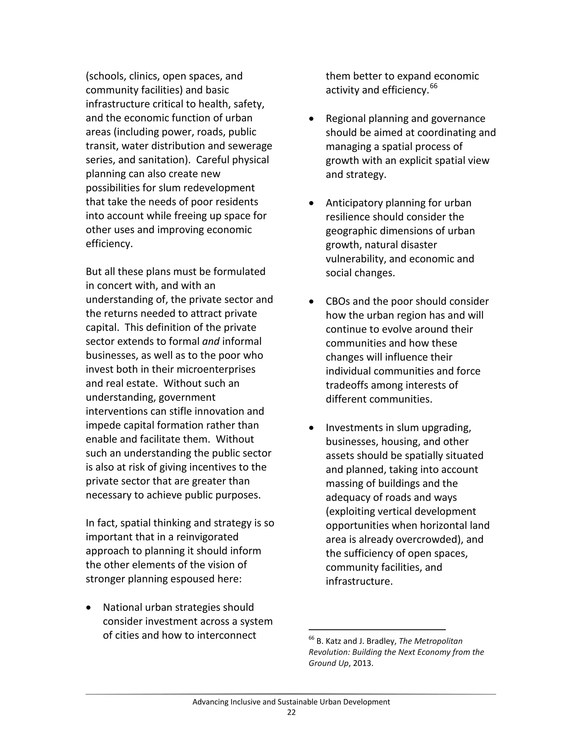 (schools, clinics, open spaces, and
community facilities) and basic
infrastructure critical to health, safety,
and the economic function of urban
areas (including power, roads, public
transit, water distribution and sewerage
series, and sanitation). Careful physical
planning can also create new
possibilities for slum redevelopment
that take the needs of poor residents
into account while freeing up space for
other uses and improving economic
efficiency.
But all these plans must be formulated
in concert with, and with an
understanding of, the private sector and
the returns needed to attract private
capital. This definition of the private
sector extends to formal and informal
businesses, as well as to the poor who
invest both in their microenterprises
and real estate. Without such an
understanding, government
interventions can stifle innovation and
impede capital formation rather than
enable and facilitate them. Without
such an understanding the public sector
is also at risk of giving incentives to the
private sector that are greater than
necessary to achieve public purposes.
In fact, spatial thinking and strategy is so
important that in a reinvigorated
approach to planning it should inform
the other elements of the vision of
stronger planning espoused here:
• National urban strategies should
consider investment across a system
of cities and how to interconnect
them better to expand economic
activity and efficiency.66
• Regional planning and governance
should be aimed at coordinating and
managing a spatial process of
growth with an explicit spatial view
and strategy.
• Anticipatory planning for urban
resilience should consider the
geographic dimensions of urban
growth, natural disaster
vulnerability, and economic and
social changes.
• CBOs and the poor should consider
how the urban region has and will
continue to evolve around their
communities and how these
changes will influence their
individual communities and force
tradeoffs among interests of
different communities.
• Investments in slum upgrading,
businesses, housing, and other
assets should be spatially situated
and planned, taking into account
massing of buildings and the
adequacy of roads and ways
(exploiting vertical development
opportunities when horizontal land
area is already overcrowded), and
the sufficiency of open spaces,
community facilities, and
infrastructure.
66
B. Katz and J. Bradley, The Metropolitan
Revolution: Building the Next Economy from the
Ground Up, 2013.
Advancing Inclusive and Sustainable Urban Development
22
 