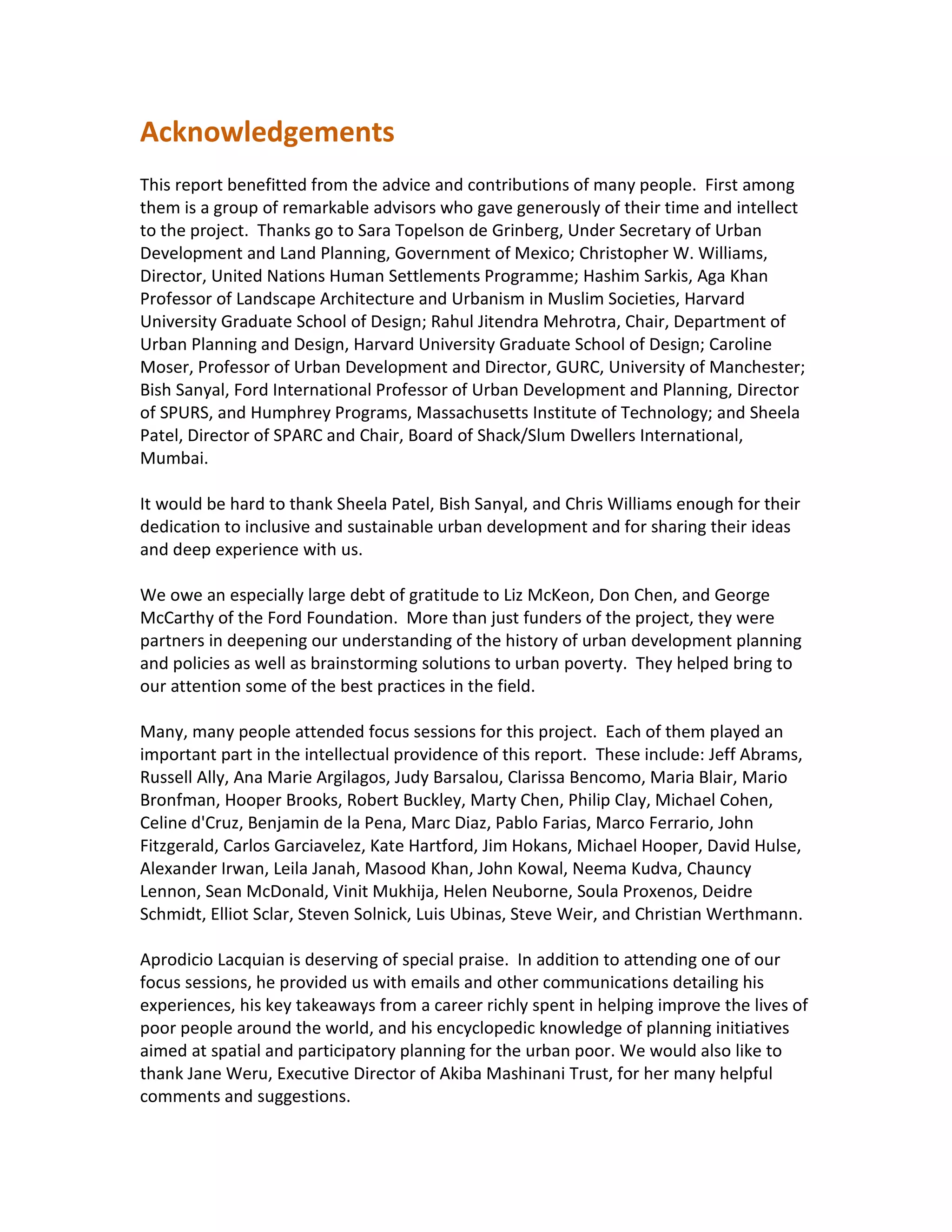 Acknowledgements
This report benefitted from the advice and contributions of many people. First among
them is a group of remarkable advisors who gave generously of their time and intellect
to the project. Thanks go to Sara Topelson de Grinberg, Under Secretary of Urban
Development and Land Planning, Government of Mexico; Christopher W. Williams,
Director, United Nations Human Settlements Programme; Hashim Sarkis, Aga Khan
Professor of Landscape Architecture and Urbanism in Muslim Societies, Harvard
University Graduate School of Design; Rahul Jitendra Mehrotra, Chair, Department of
Urban Planning and Design, Harvard University Graduate School of Design; Caroline
Moser, Professor of Urban Development and Director, GURC, University of Manchester;
Bish Sanyal, Ford International Professor of Urban Development and Planning, Director
of SPURS, and Humphrey Programs, Massachusetts Institute of Technology; and Sheela
Patel, Director of SPARC and Chair, Board of Shack/Slum Dwellers International,
Mumbai.
It would be hard to thank Sheela Patel, Bish Sanyal, and Chris Williams enough for their
dedication to inclusive and sustainable urban development and for sharing their ideas
and deep experience with us.
We owe an especially large debt of gratitude to Liz McKeon, Don Chen, and George
McCarthy of the Ford Foundation. More than just funders of the project, they were
partners in deepening our understanding of the history of urban development planning
and policies as well as brainstorming solutions to urban poverty. They helped bring to
our attention some of the best practices in the field.
Many, many people attended focus sessions for this project. Each of them played an
important part in the intellectual providence of this report. These include: Jeff Abrams,
Russell Ally, Ana Marie Argilagos, Judy Barsalou, Clarissa Bencomo, Maria Blair, Mario
Bronfman, Hooper Brooks, Robert Buckley, Marty Chen, Philip Clay, Michael Cohen,
Celine d'Cruz, Benjamin de la Pena, Marc Diaz, Pablo Farias, Marco Ferrario, John
Fitzgerald, Carlos Garciavelez, Kate Hartford, Jim Hokans, Michael Hooper, David Hulse,
Alexander Irwan, Leila Janah, Masood Khan, John Kowal, Neema Kudva, Chauncy
Lennon, Sean McDonald, Vinit Mukhija, Helen Neuborne, Soula Proxenos, Deidre
Schmidt, Elliot Sclar, Steven Solnick, Luis Ubinas, Steve Weir, and Christian Werthmann.
Aprodicio Lacquian is deserving of special praise. In addition to attending one of our
focus sessions, he provided us with emails and other communications detailing his
experiences, his key takeaways from a career richly spent in helping improve the lives of
poor people around the world, and his encyclopedic knowledge of planning initiatives
aimed at spatial and participatory planning for the urban poor. We would also like to
thank Jane Weru, Executive Director of Akiba Mashinani Trust, for her many helpful
comments and suggestions.
 