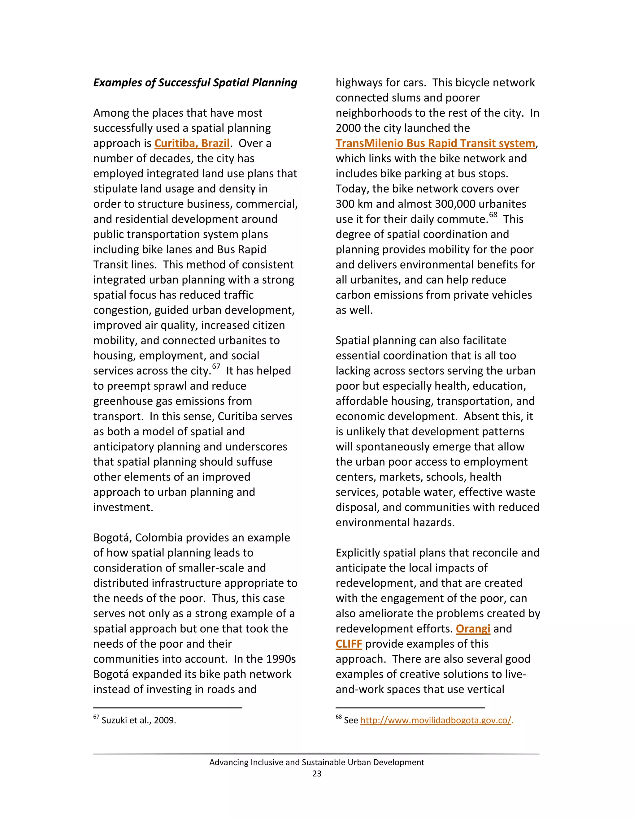 Examples of Successful Spatial Planning
Among the places that have most
successfully used a spatial planning
approach is Curitiba, Brazil. Over a
number of decades, the city has
employed integrated land use plans that
stipulate land usage and density in
order to structure business, commercial,
and residential development around
public transportation system plans
including bike lanes and Bus Rapid
Transit lines. This method of consistent
integrated urban planning with a strong
spatial focus has reduced traffic
congestion, guided urban development,
improved air quality, increased citizen
mobility, and connected urbanites to
housing, employment, and social
services across the city.67
It has helped
to preempt sprawl and reduce
greenhouse gas emissions from
transport. In this sense, Curitiba serves
as both a model of spatial and
anticipatory planning and underscores
that spatial planning should suffuse
other elements of an improved
approach to urban planning and
investment.
Bogotá, Colombia provides an example
of how spatial planning leads to
consideration of smaller-scale and
distributed infrastructure appropriate to
the needs of the poor. Thus, this case
serves not only as a strong example of a
spatial approach but one that took the
needs of the poor and their
communities into account. In the 1990s
Bogotá expanded its bike path network
instead of investing in roads and
67
Suzuki et al., 2009.
highways for cars. This bicycle network
connected slums and poorer
neighborhoods to the rest of the city. In
2000 the city launched the
TransMilenio Bus Rapid Transit system,
which links with the bike network and
includes bike parking at bus stops.
Today, the bike network covers over
300 km and almost 300,000 urbanites
use it for their daily commute.68
This
degree of spatial coordination and
planning provides mobility for the poor
and delivers environmental benefits for
all urbanites, and can help reduce
carbon emissions from private vehicles
as well.
Spatial planning can also facilitate
essential coordination that is all too
lacking across sectors serving the urban
poor but especially health, education,
affordable housing, transportation, and
economic development. Absent this, it
is unlikely that development patterns
will spontaneously emerge that allow
the urban poor access to employment
centers, markets, schools, health
services, potable water, effective waste
disposal, and communities with reduced
environmental hazards.
Explicitly spatial plans that reconcile and
anticipate the local impacts of
redevelopment, and that are created
with the engagement of the poor, can
also ameliorate the problems created by
redevelopment efforts. Orangi and
CLIFF provide examples of this
approach. There are also several good
examples of creative solutions to live-
and-work spaces that use vertical
68
See http://www.movilidadbogota.gov.co/.
Advancing Inclusive and Sustainable Urban Development
23
 