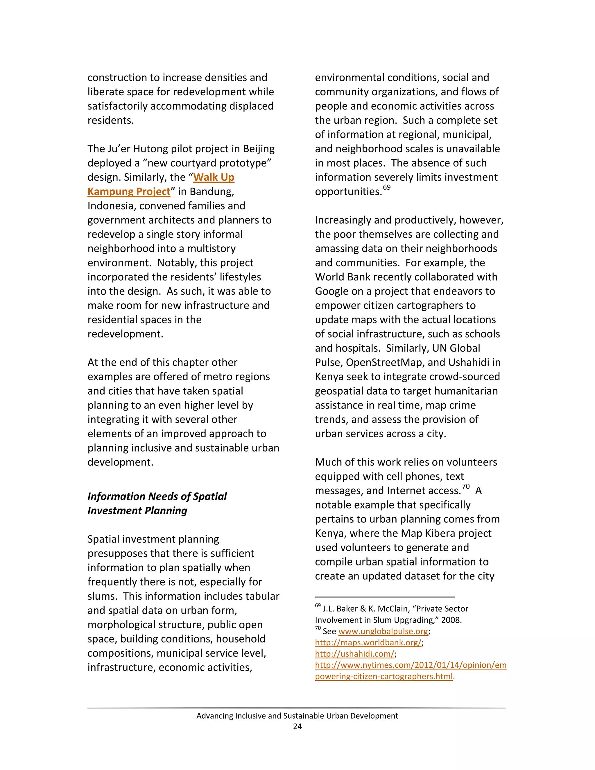 construction to increase densities and
liberate space for redevelopment while
satisfactorily accommodating displaced
residents.
The Ju’er Hutong pilot project in Beijing
deployed a “new courtyard prototype”
design. Similarly, the “Walk Up
Kampung Project” in Bandung,
Indonesia, convened families and
government architects and planners to
redevelop a single story informal
neighborhood into a multistory
environment. Notably, this project
incorporated the residents’ lifestyles
into the design. As such, it was able to
make room for new infrastructure and
residential spaces in the
redevelopment.
At the end of this chapter other
examples are offered of metro regions
and cities that have taken spatial
planning to an even higher level by
integrating it with several other
elements of an improved approach to
planning inclusive and sustainable urban
development.
Information Needs of Spatial
Investment Planning
Spatial investment planning
presupposes that there is sufficient
information to plan spatially when
frequently there is not, especially for
slums. This information includes tabular
and spatial data on urban form,
morphological structure, public open
space, building conditions, household
compositions, municipal service level,
infrastructure, economic activities,
environmental conditions, social and
community organizations, and flows of
people and economic activities across
the urban region. Such a complete set
of information at regional, municipal,
and neighborhood scales is unavailable
in most places. The absence of such
information severely limits investment
opportunities.69
Increasingly and productively, however,
the poor themselves are collecting and
amassing data on their neighborhoods
and communities. For example, the
World Bank recently collaborated with
Google on a project that endeavors to
empower citizen cartographers to
update maps with the actual locations
of social infrastructure, such as schools
and hospitals. Similarly, UN Global
Pulse, OpenStreetMap, and Ushahidi in
Kenya seek to integrate crowd-sourced
geospatial data to target humanitarian
assistance in real time, map crime
trends, and assess the provision of
urban services across a city.
Much of this work relies on volunteers
equipped with cell phones, text
messages, and Internet access.70
A
notable example that specifically
pertains to urban planning comes from
Kenya, where the Map Kibera project
used volunteers to generate and
compile urban spatial information to
create an updated dataset for the city
69
J.L. Baker & K. McClain, “Private Sector
Involvement in Slum Upgrading,” 2008.
70
See www.unglobalpulse.org;
http://maps.worldbank.org/;
http://ushahidi.com/;
http://www.nytimes.com/2012/01/14/opinion/em
powering-citizen-cartographers.html.
Advancing Inclusive and Sustainable Urban Development
24
 
