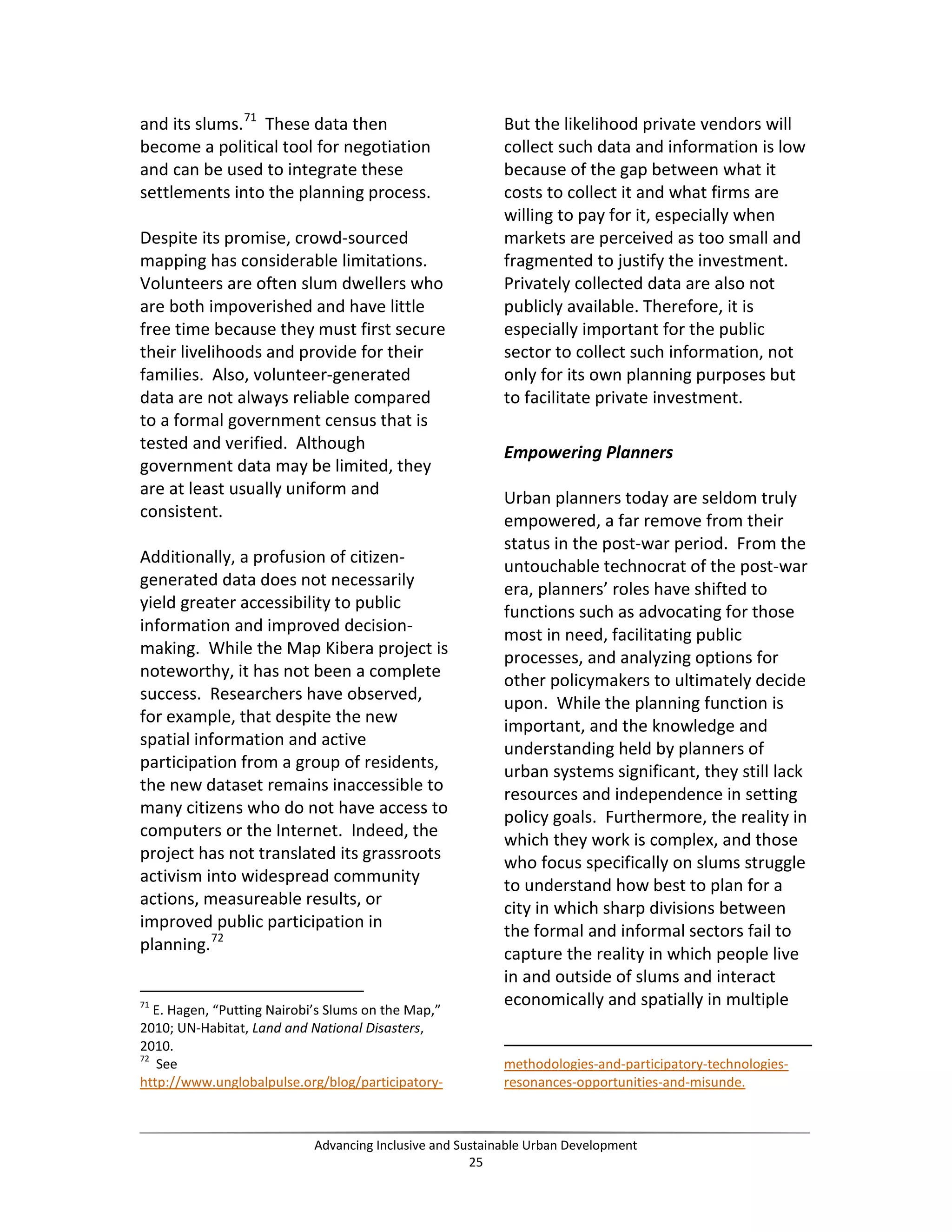 and its slums.71
These data then
become a political tool for negotiation
and can be used to integrate these
settlements into the planning process.
Despite its promise, crowd-sourced
mapping has considerable limitations.
Volunteers are often slum dwellers who
are both impoverished and have little
free time because they must first secure
their livelihoods and provide for their
families. Also, volunteer-generated
data are not always reliable compared
to a formal government census that is
tested and verified. Although
government data may be limited, they
are at least usually uniform and
consistent.
Additionally, a profusion of citizen-
generated data does not necessarily
yield greater accessibility to public
information and improved decision-
making. While the Map Kibera project is
noteworthy, it has not been a complete
success. Researchers have observed,
for example, that despite the new
spatial information and active
participation from a group of residents,
the new dataset remains inaccessible to
many citizens who do not have access to
computers or the Internet. Indeed, the
project has not translated its grassroots
activism into widespread community
actions, measureable results, or
improved public participation in
planning.72
71
E. Hagen, “Putting Nairobi’s Slums on the Map,”
2010; UN-Habitat, Land and National Disasters,
2010.
72
See
http://www.unglobalpulse.org/blog/participatory-
But the likelihood private vendors will
collect such data and information is low
because of the gap between what it
costs to collect it and what firms are
willing to pay for it, especially when
markets are perceived as too small and
fragmented to justify the investment.
Privately collected data are also not
publicly available. Therefore, it is
especially important for the public
sector to collect such information, not
only for its own planning purposes but
to facilitate private investment.
Empowering Planners
Urban planners today are seldom truly
empowered, a far remove from their
status in the post-war period. From the
untouchable technocrat of the post-war
era, planners’ roles have shifted to
functions such as advocating for those
most in need, facilitating public
processes, and analyzing options for
other policymakers to ultimately decide
upon. While the planning function is
important, and the knowledge and
understanding held by planners of
urban systems significant, they still lack
resources and independence in setting
policy goals. Furthermore, the reality in
which they work is complex, and those
who focus specifically on slums struggle
to understand how best to plan for a
city in which sharp divisions between
the formal and informal sectors fail to
capture the reality in which people live
in and outside of slums and interact
economically and spatially in multiple
methodologies-and-participatory-technologies-
resonances-opportunities-and-misunde.
Advancing Inclusive and Sustainable Urban Development
25
 