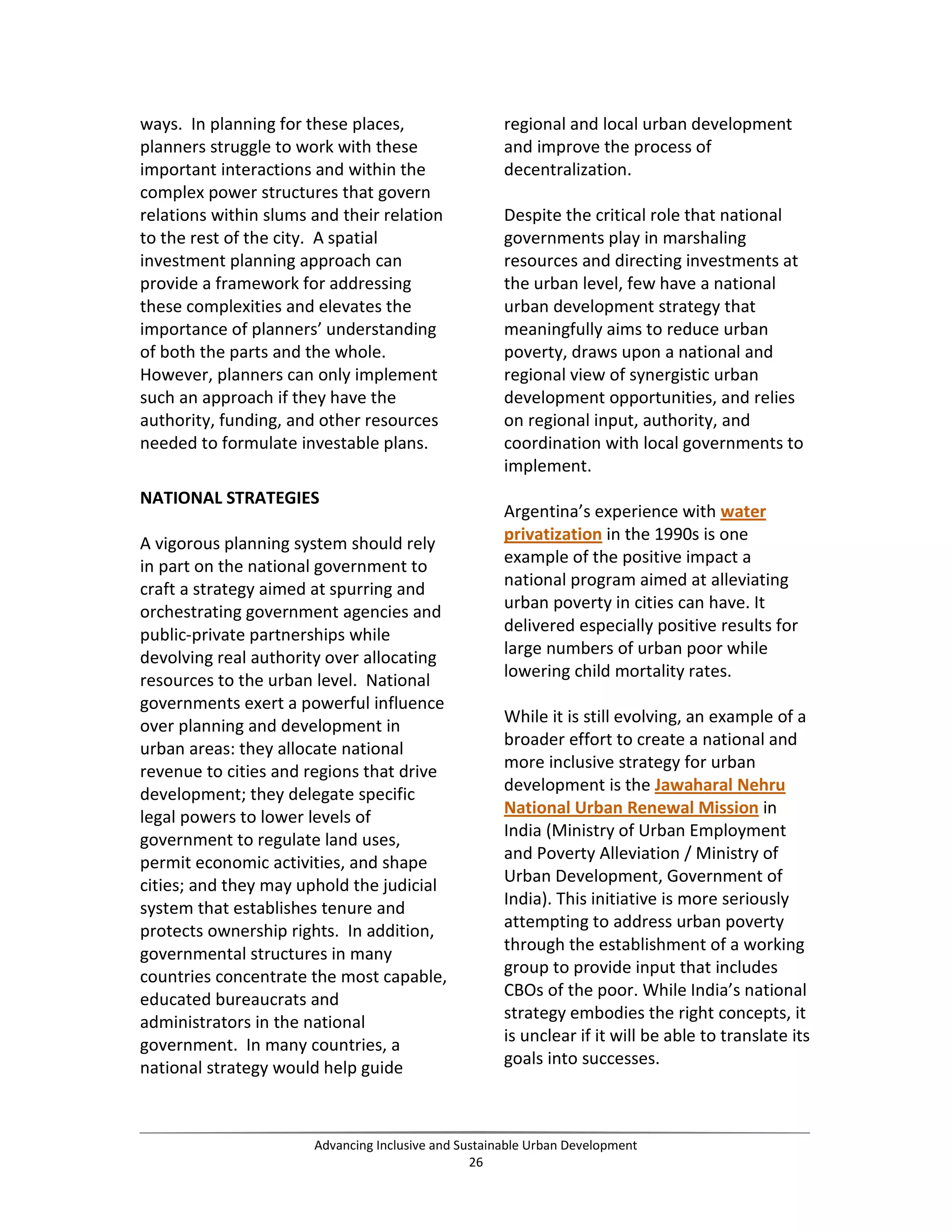 ways. In planning for these places,
planners struggle to work with these
important interactions and within the
complex power structures that govern
relations within slums and their relation
to the rest of the city. A spatial
investment planning approach can
provide a framework for addressing
these complexities and elevates the
importance of planners’ understanding
of both the parts and the whole.
However, planners can only implement
such an approach if they have the
authority, funding, and other resources
needed to formulate investable plans.
NATIONAL STRATEGIES
A vigorous planning system should rely
in part on the national government to
craft a strategy aimed at spurring and
orchestrating government agencies and
public-private partnerships while
devolving real authority over allocating
resources to the urban level. National
governments exert a powerful influence
over planning and development in
urban areas: they allocate national
revenue to cities and regions that drive
development; they delegate specific
legal powers to lower levels of
government to regulate land uses,
permit economic activities, and shape
cities; and they may uphold the judicial
system that establishes tenure and
protects ownership rights. In addition,
governmental structures in many
countries concentrate the most capable,
educated bureaucrats and
administrators in the national
government. In many countries, a
national strategy would help guide
regional and local urban development
and improve the process of
decentralization.
Despite the critical role that national
governments play in marshaling
resources and directing investments at
the urban level, few have a national
urban development strategy that
meaningfully aims to reduce urban
poverty, draws upon a national and
regional view of synergistic urban
development opportunities, and relies
on regional input, authority, and
coordination with local governments to
implement.
Argentina’s experience with water
privatization in the 1990s is one
example of the positive impact a
national program aimed at alleviating
urban poverty in cities can have. It
delivered especially positive results for
large numbers of urban poor while
lowering child mortality rates.
While it is still evolving, an example of a
broader effort to create a national and
more inclusive strategy for urban
development is the Jawaharal Nehru
National Urban Renewal Mission in
India (Ministry of Urban Employment
and Poverty Alleviation / Ministry of
Urban Development, Government of
India). This initiative is more seriously
attempting to address urban poverty
through the establishment of a working
group to provide input that includes
CBOs of the poor. While India’s national
strategy embodies the right concepts, it
is unclear if it will be able to translate its
goals into successes.
Advancing Inclusive and Sustainable Urban Development
26
 