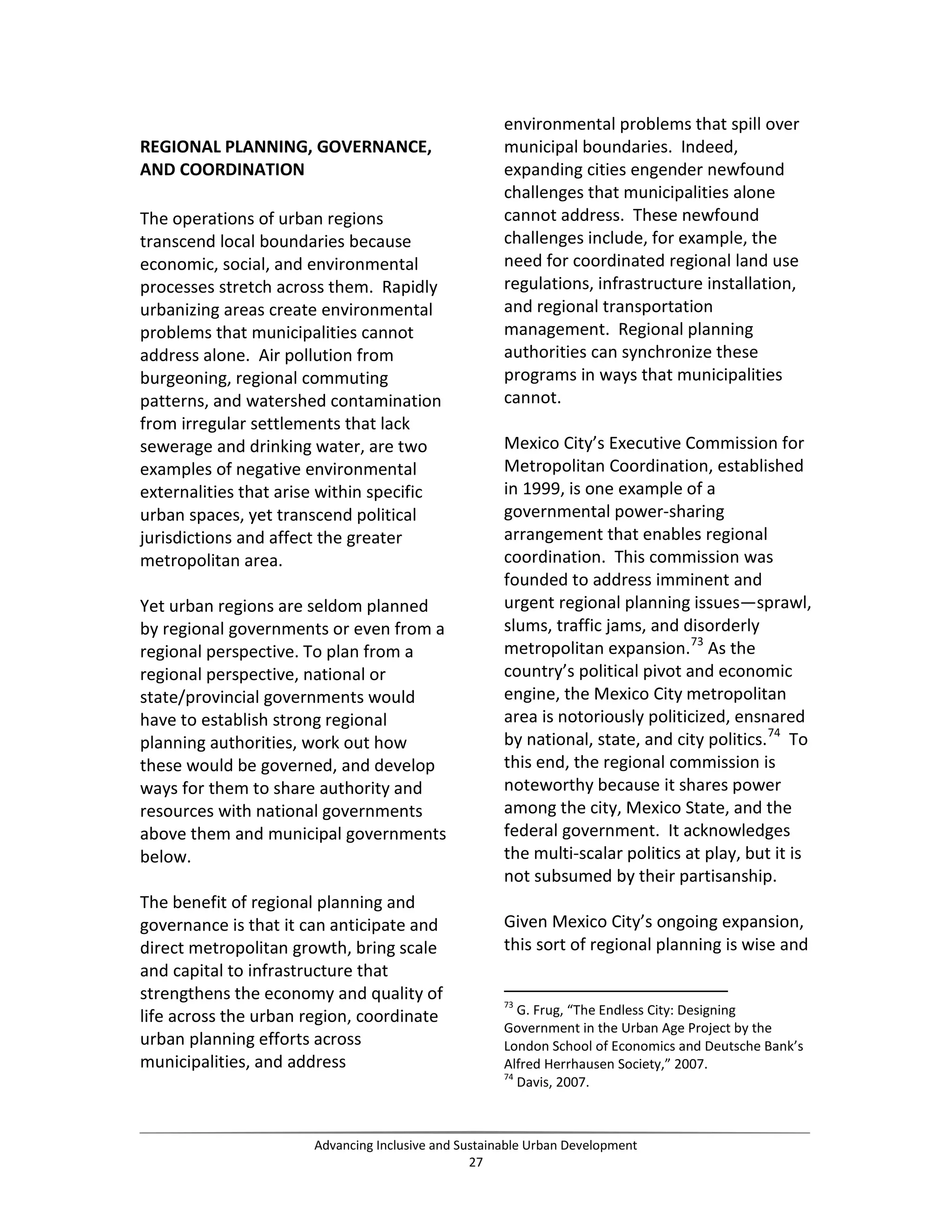 REGIONAL PLANNING, GOVERNANCE,
AND COORDINATION
The operations of urban regions
transcend local boundaries because
economic, social, and environmental
processes stretch across them. Rapidly
urbanizing areas create environmental
problems that municipalities cannot
address alone. Air pollution from
burgeoning, regional commuting
patterns, and watershed contamination
from irregular settlements that lack
sewerage and drinking water, are two
examples of negative environmental
externalities that arise within specific
urban spaces, yet transcend political
jurisdictions and affect the greater
metropolitan area.
Yet urban regions are seldom planned
by regional governments or even from a
regional perspective. To plan from a
regional perspective, national or
state/provincial governments would
have to establish strong regional
planning authorities, work out how
these would be governed, and develop
ways for them to share authority and
resources with national governments
above them and municipal governments
below.
The benefit of regional planning and
governance is that it can anticipate and
direct metropolitan growth, bring scale
and capital to infrastructure that
strengthens the economy and quality of
life across the urban region, coordinate
urban planning efforts across
municipalities, and address
environmental problems that spill over
municipal boundaries. Indeed,
expanding cities engender newfound
challenges that municipalities alone
cannot address. These newfound
challenges include, for example, the
need for coordinated regional land use
regulations, infrastructure installation,
and regional transportation
management. Regional planning
authorities can synchronize these
programs in ways that municipalities
cannot.
Mexico City’s Executive Commission for
Metropolitan Coordination, established
in 1999, is one example of a
governmental power-sharing
arrangement that enables regional
coordination. This commission was
founded to address imminent and
urgent regional planning issues—sprawl,
slums, traffic jams, and disorderly
metropolitan expansion.73
As the
country’s political pivot and economic
engine, the Mexico City metropolitan
area is notoriously politicized, ensnared
by national, state, and city politics.74
To
this end, the regional commission is
noteworthy because it shares power
among the city, Mexico State, and the
federal government. It acknowledges
the multi-scalar politics at play, but it is
not subsumed by their partisanship.
Given Mexico City’s ongoing expansion,
this sort of regional planning is wise and
73
G. Frug, “The Endless City: Designing
Government in the Urban Age Project by the
London School of Economics and Deutsche Bank’s
Alfred Herrhausen Society,” 2007.
74
Davis, 2007.
Advancing Inclusive and Sustainable Urban Development
27
 