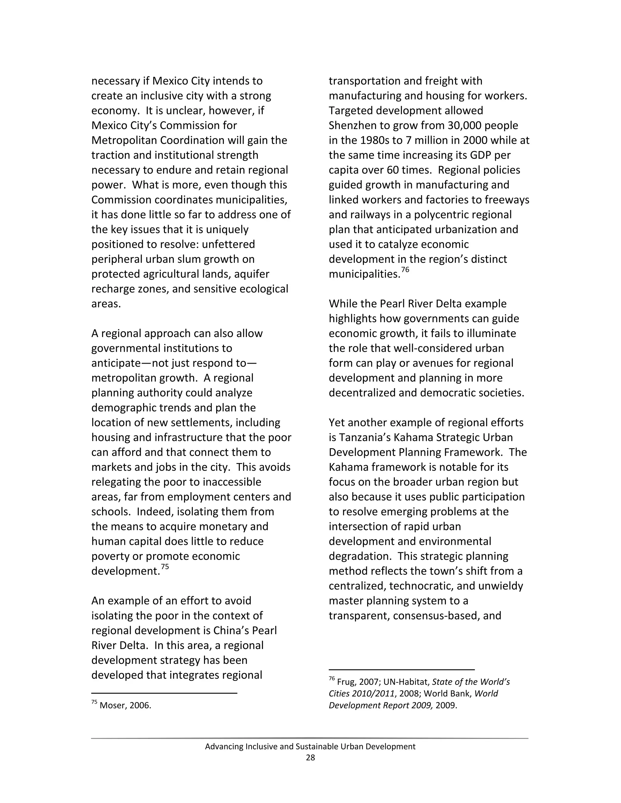 necessary if Mexico City intends to
create an inclusive city with a strong
economy. It is unclear, however, if
Mexico City’s Commission for
Metropolitan Coordination will gain the
traction and institutional strength
necessary to endure and retain regional
power. What is more, even though this
Commission coordinates municipalities,
it has done little so far to address one of
the key issues that it is uniquely
positioned to resolve: unfettered
peripheral urban slum growth on
protected agricultural lands, aquifer
recharge zones, and sensitive ecological
areas.
A regional approach can also allow
governmental institutions to
anticipate—not just respond to—
metropolitan growth. A regional
planning authority could analyze
demographic trends and plan the
location of new settlements, including
housing and infrastructure that the poor
can afford and that connect them to
markets and jobs in the city. This avoids
relegating the poor to inaccessible
areas, far from employment centers and
schools. Indeed, isolating them from
the means to acquire monetary and
human capital does little to reduce
poverty or promote economic
development.75
An example of an effort to avoid
isolating the poor in the context of
regional development is China’s Pearl
River Delta. In this area, a regional
development strategy has been
developed that integrates regional
75
Moser, 2006.
transportation and freight with
manufacturing and housing for workers.
Targeted development allowed
Shenzhen to grow from 30,000 people
in the 1980s to 7 million in 2000 while at
the same time increasing its GDP per
capita over 60 times. Regional policies
guided growth in manufacturing and
linked workers and factories to freeways
and railways in a polycentric regional
plan that anticipated urbanization and
used it to catalyze economic
development in the region’s distinct
municipalities.76
While the Pearl River Delta example
highlights how governments can guide
economic growth, it fails to illuminate
the role that well-considered urban
form can play or avenues for regional
development and planning in more
decentralized and democratic societies.
Yet another example of regional efforts
is Tanzania’s Kahama Strategic Urban
Development Planning Framework. The
Kahama framework is notable for its
focus on the broader urban region but
also because it uses public participation
to resolve emerging problems at the
intersection of rapid urban
development and environmental
degradation. This strategic planning
method reflects the town’s shift from a
centralized, technocratic, and unwieldy
master planning system to a
transparent, consensus-based, and
76
Frug, 2007; UN-Habitat, State of the World’s
Cities 2010/2011, 2008; World Bank, World
Development Report 2009, 2009.
Advancing Inclusive and Sustainable Urban Development
28
 