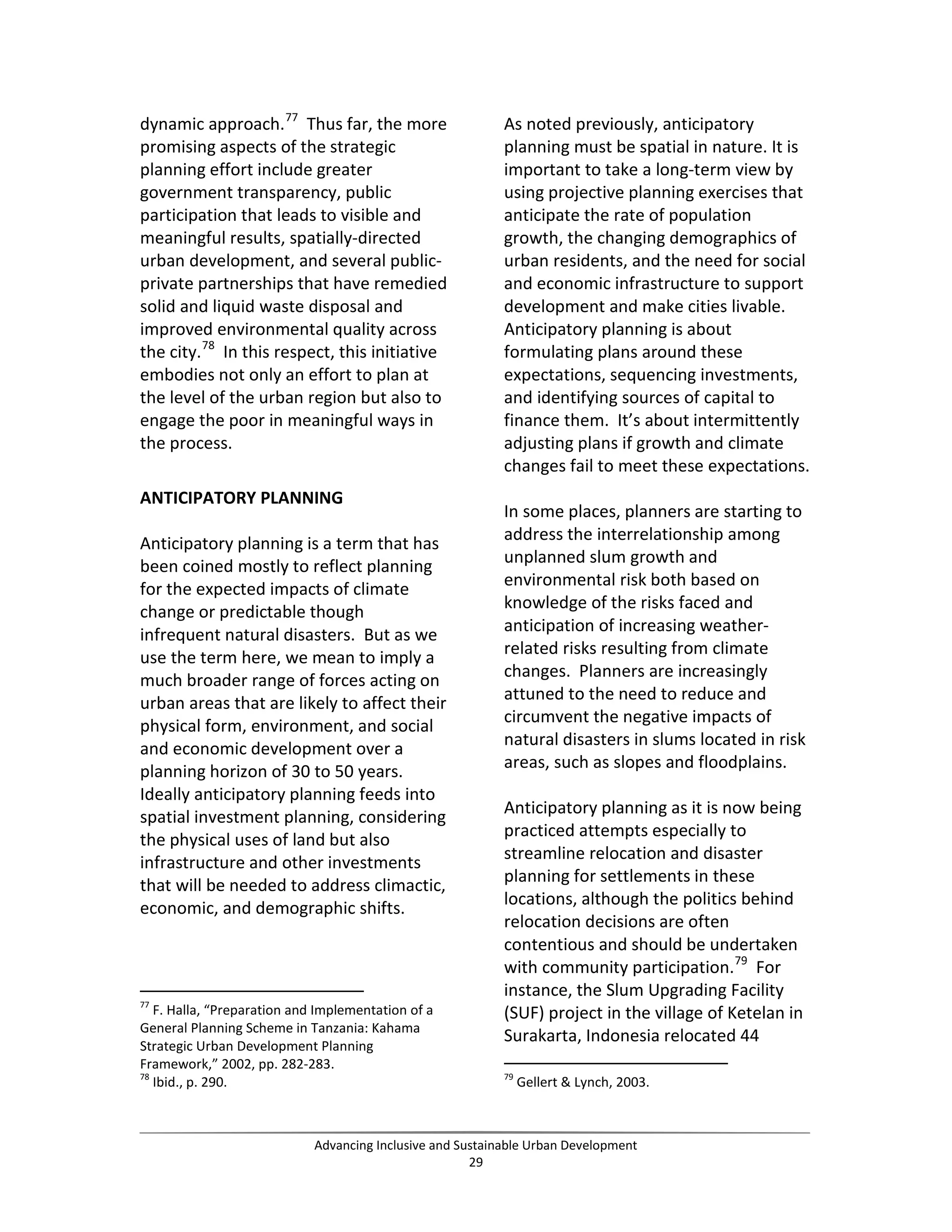 dynamic approach.77
Thus far, the more
promising aspects of the strategic
planning effort include greater
government transparency, public
participation that leads to visible and
meaningful results, spatially-directed
urban development, and several public-
private partnerships that have remedied
solid and liquid waste disposal and
improved environmental quality across
the city.78
In this respect, this initiative
embodies not only an effort to plan at
the level of the urban region but also to
engage the poor in meaningful ways in
the process.
ANTICIPATORY PLANNING
Anticipatory planning is a term that has
been coined mostly to reflect planning
for the expected impacts of climate
change or predictable though
infrequent natural disasters. But as we
use the term here, we mean to imply a
much broader range of forces acting on
urban areas that are likely to affect their
physical form, environment, and social
and economic development over a
planning horizon of 30 to 50 years.
Ideally anticipatory planning feeds into
spatial investment planning, considering
the physical uses of land but also
infrastructure and other investments
that will be needed to address climactic,
economic, and demographic shifts.
77
F. Halla, “Preparation and Implementation of a
General Planning Scheme in Tanzania: Kahama
Strategic Urban Development Planning
Framework,” 2002, pp. 282-283.
78
Ibid., p. 290.
As noted previously, anticipatory
planning must be spatial in nature. It is
important to take a long-term view by
using projective planning exercises that
anticipate the rate of population
growth, the changing demographics of
urban residents, and the need for social
and economic infrastructure to support
development and make cities livable.
Anticipatory planning is about
formulating plans around these
expectations, sequencing investments,
and identifying sources of capital to
finance them. It’s about intermittently
adjusting plans if growth and climate
changes fail to meet these expectations.
In some places, planners are starting to
address the interrelationship among
unplanned slum growth and
environmental risk both based on
knowledge of the risks faced and
anticipation of increasing weather-
related risks resulting from climate
changes. Planners are increasingly
attuned to the need to reduce and
circumvent the negative impacts of
natural disasters in slums located in risk
areas, such as slopes and floodplains.
Anticipatory planning as it is now being
practiced attempts especially to
streamline relocation and disaster
planning for settlements in these
locations, although the politics behind
relocation decisions are often
contentious and should be undertaken
with community participation.79
For
instance, the Slum Upgrading Facility
(SUF) project in the village of Ketelan in
Surakarta, Indonesia relocated 44
79
Gellert & Lynch, 2003.
Advancing Inclusive and Sustainable Urban Development
29
 