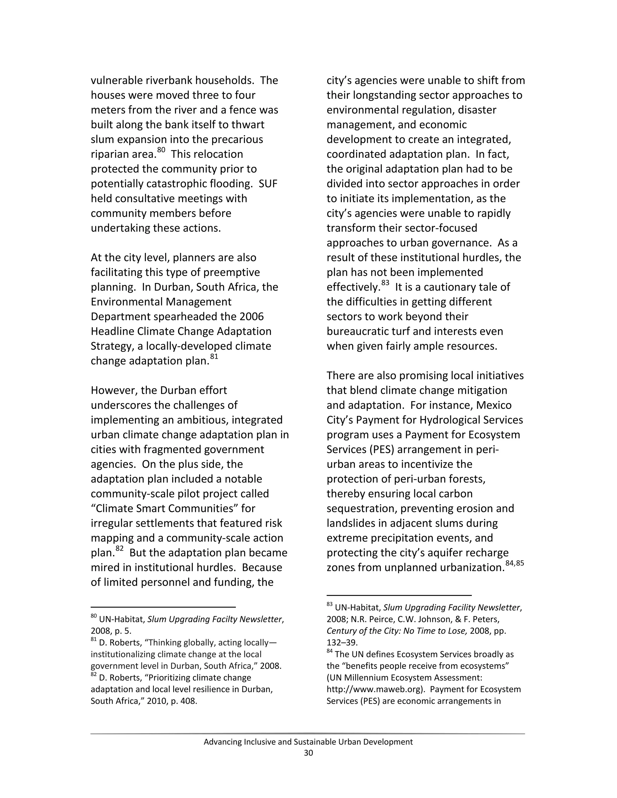 vulnerable riverbank households. The
houses were moved three to four
meters from the river and a fence was
built along the bank itself to thwart
slum expansion into the precarious
riparian area.80
This relocation
protected the community prior to
potentially catastrophic flooding. SUF
held consultative meetings with
community members before
undertaking these actions.
At the city level, planners are also
facilitating this type of preemptive
planning. In Durban, South Africa, the
Environmental Management
Department spearheaded the 2006
Headline Climate Change Adaptation
Strategy, a locally-developed climate
change adaptation plan.81
However, the Durban effort
underscores the challenges of
implementing an ambitious, integrated
urban climate change adaptation plan in
cities with fragmented government
agencies. On the plus side, the
adaptation plan included a notable
community-scale pilot project called
“Climate Smart Communities” for
irregular settlements that featured risk
mapping and a community-scale action
plan.82
But the adaptation plan became
mired in institutional hurdles. Because
of limited personnel and funding, the
80
UN-Habitat, Slum Upgrading Facilty Newsletter,
2008, p. 5.
81
D. Roberts, “Thinking globally, acting locally—
institutionalizing climate change at the local
government level in Durban, South Africa,” 2008.
82
D. Roberts, “Prioritizing climate change
adaptation and local level resilience in Durban,
South Africa,” 2010, p. 408.
city’s agencies were unable to shift from
their longstanding sector approaches to
environmental regulation, disaster
management, and economic
development to create an integrated,
coordinated adaptation plan. In fact,
the original adaptation plan had to be
divided into sector approaches in order
to initiate its implementation, as the
city’s agencies were unable to rapidly
transform their sector-focused
approaches to urban governance. As a
result of these institutional hurdles, the
plan has not been implemented
effectively.83
It is a cautionary tale of
the difficulties in getting different
sectors to work beyond their
bureaucratic turf and interests even
when given fairly ample resources.
There are also promising local initiatives
that blend climate change mitigation
and adaptation. For instance, Mexico
City’s Payment for Hydrological Services
program uses a Payment for Ecosystem
Services (PES) arrangement in peri-
urban areas to incentivize the
protection of peri-urban forests,
thereby ensuring local carbon
sequestration, preventing erosion and
landslides in adjacent slums during
extreme precipitation events, and
protecting the city’s aquifer recharge
zones from unplanned urbanization.84,85
83
UN-Habitat, Slum Upgrading Facility Newsletter,
2008; N.R. Peirce, C.W. Johnson, & F. Peters,
Century of the City: No Time to Lose, 2008, pp.
132–39.
84
The UN defines Ecosystem Services broadly as
the “benefits people receive from ecosystems”
(UN Millennium Ecosystem Assessment:
http://www.maweb.org). Payment for Ecosystem
Services (PES) are economic arrangements in
Advancing Inclusive and Sustainable Urban Development
30
 