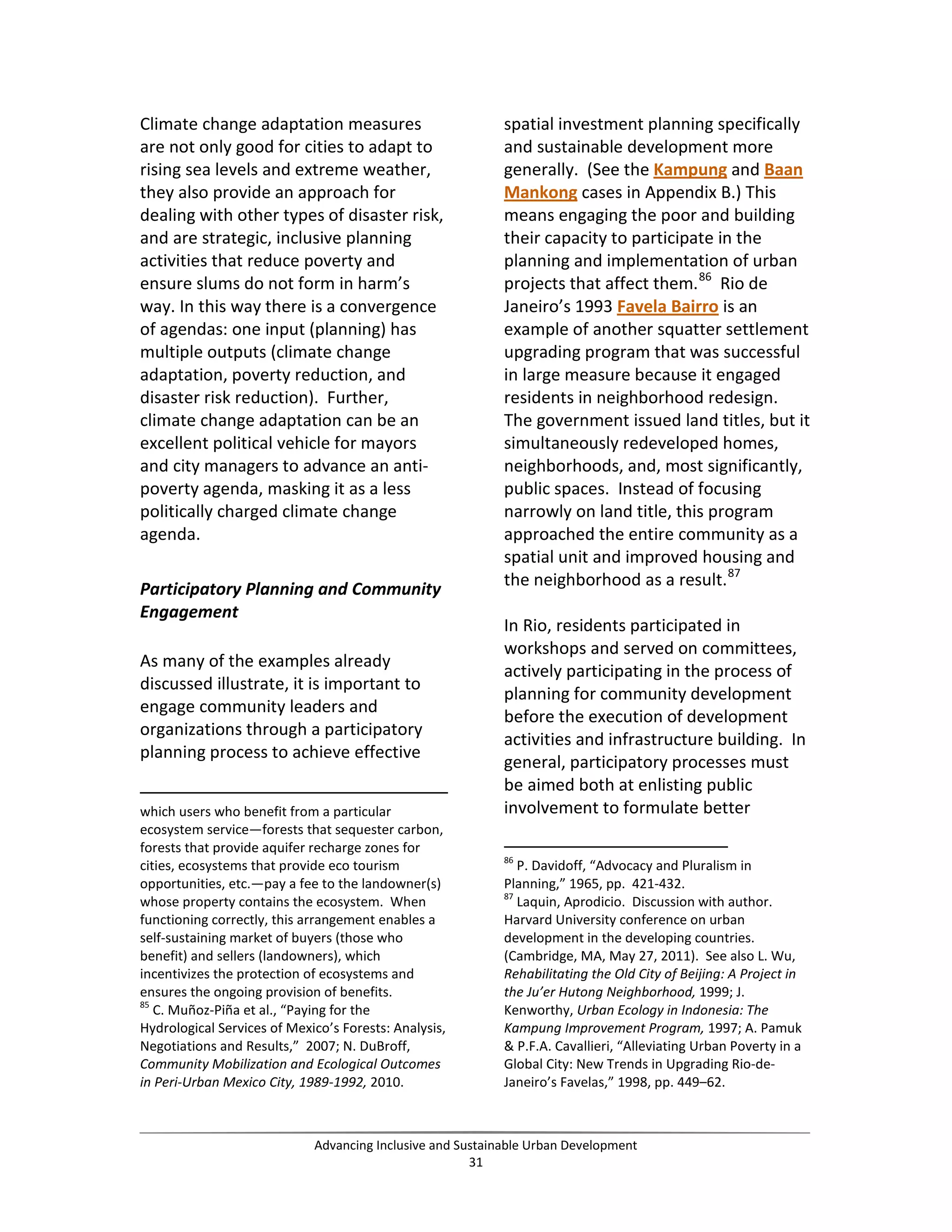 Climate change adaptation measures
are not only good for cities to adapt to
rising sea levels and extreme weather,
they also provide an approach for
dealing with other types of disaster risk,
and are strategic, inclusive planning
activities that reduce poverty and
ensure slums do not form in harm’s
way. In this way there is a convergence
of agendas: one input (planning) has
multiple outputs (climate change
adaptation, poverty reduction, and
disaster risk reduction). Further,
climate change adaptation can be an
excellent political vehicle for mayors
and city managers to advance an anti-
poverty agenda, masking it as a less
politically charged climate change
agenda.
Participatory Planning and Community
Engagement
As many of the examples already
discussed illustrate, it is important to
engage community leaders and
organizations through a participatory
planning process to achieve effective
which users who benefit from a particular
ecosystem service—forests that sequester carbon,
forests that provide aquifer recharge zones for
cities, ecosystems that provide eco tourism
opportunities, etc.—pay a fee to the landowner(s)
whose property contains the ecosystem. When
functioning correctly, this arrangement enables a
self-sustaining market of buyers (those who
benefit) and sellers (landowners), which
incentivizes the protection of ecosystems and
ensures the ongoing provision of benefits.
85
C. Muñoz-Piña et al., “Paying for the
Hydrological Services of Mexico’s Forests: Analysis,
Negotiations and Results,” 2007; N. DuBroff,
Community Mobilization and Ecological Outcomes
in Peri-Urban Mexico City, 1989-1992, 2010.
spatial investment planning specifically
and sustainable development more
generally. (See the Kampung and Baan
Mankong cases in Appendix B.) This
means engaging the poor and building
their capacity to participate in the
planning and implementation of urban
projects that affect them.86
Rio de
Janeiro’s 1993 Favela Bairro is an
example of another squatter settlement
upgrading program that was successful
in large measure because it engaged
residents in neighborhood redesign.
The government issued land titles, but it
simultaneously redeveloped homes,
neighborhoods, and, most significantly,
public spaces. Instead of focusing
narrowly on land title, this program
approached the entire community as a
spatial unit and improved housing and
the neighborhood as a result.87
In Rio, residents participated in
workshops and served on committees,
actively participating in the process of
planning for community development
before the execution of development
activities and infrastructure building. In
general, participatory processes must
be aimed both at enlisting public
involvement to formulate better
86
P. Davidoff, “Advocacy and Pluralism in
Planning,” 1965, pp. 421-432.
87
Laquin, Aprodicio. Discussion with author.
Harvard University conference on urban
development in the developing countries.
(Cambridge, MA, May 27, 2011). See also L. Wu,
Rehabilitating the Old City of Beijing: A Project in
the Ju’er Hutong Neighborhood, 1999; J.
Kenworthy, Urban Ecology in Indonesia: The
Kampung Improvement Program, 1997; A. Pamuk
& P.F.A. Cavallieri, “Alleviating Urban Poverty in a
Global City: New Trends in Upgrading Rio-de-
Janeiro’s Favelas,” 1998, pp. 449–62.
Advancing Inclusive and Sustainable Urban Development
31
 