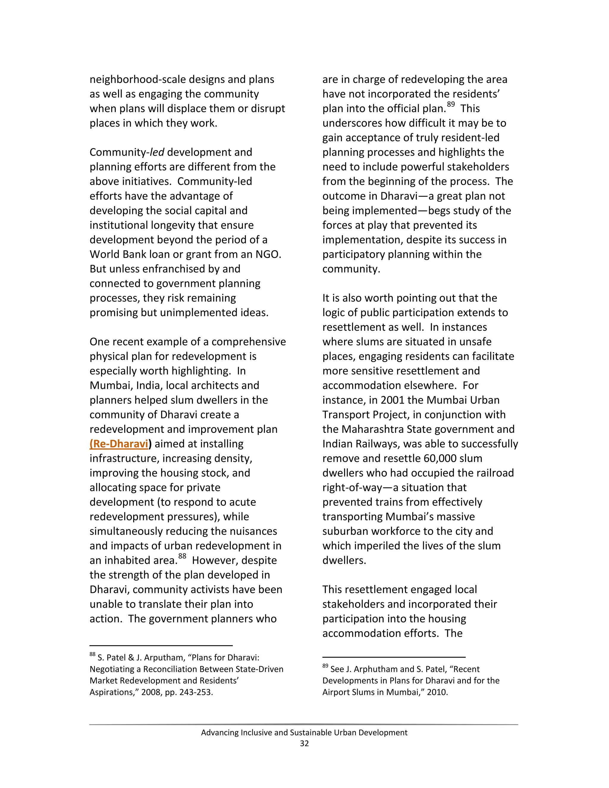 neighborhood-scale designs and plans
as well as engaging the community
when plans will displace them or disrupt
places in which they work.
Community-led development and
planning efforts are different from the
above initiatives. Community-led
efforts have the advantage of
developing the social capital and
institutional longevity that ensure
development beyond the period of a
World Bank loan or grant from an NGO.
But unless enfranchised by and
connected to government planning
processes, they risk remaining
promising but unimplemented ideas.
One recent example of a comprehensive
physical plan for redevelopment is
especially worth highlighting. In
Mumbai, India, local architects and
planners helped slum dwellers in the
community of Dharavi create a
redevelopment and improvement plan
(Re-Dharavi) aimed at installing
infrastructure, increasing density,
improving the housing stock, and
allocating space for private
development (to respond to acute
redevelopment pressures), while
simultaneously reducing the nuisances
and impacts of urban redevelopment in
an inhabited area.88
However, despite
the strength of the plan developed in
Dharavi, community activists have been
unable to translate their plan into
action. The government planners who
88
S. Patel & J. Arputham, “Plans for Dharavi:
Negotiating a Reconciliation Between State-Driven
Market Redevelopment and Residents’
Aspirations,” 2008, pp. 243-253.
are in charge of redeveloping the area
have not incorporated the residents’
plan into the official plan.89
This
underscores how difficult it may be to
gain acceptance of truly resident-led
planning processes and highlights the
need to include powerful stakeholders
from the beginning of the process. The
outcome in Dharavi—a great plan not
being implemented—begs study of the
forces at play that prevented its
implementation, despite its success in
participatory planning within the
community.
It is also worth pointing out that the
logic of public participation extends to
resettlement as well. In instances
where slums are situated in unsafe
places, engaging residents can facilitate
more sensitive resettlement and
accommodation elsewhere. For
instance, in 2001 the Mumbai Urban
Transport Project, in conjunction with
the Maharashtra State government and
Indian Railways, was able to successfully
remove and resettle 60,000 slum
dwellers who had occupied the railroad
right-of-way—a situation that
prevented trains from effectively
transporting Mumbai’s massive
suburban workforce to the city and
which imperiled the lives of the slum
dwellers.
This resettlement engaged local
stakeholders and incorporated their
participation into the housing
accommodation efforts. The
89
See J. Arphutham and S. Patel, “Recent
Developments in Plans for Dharavi and for the
Airport Slums in Mumbai,” 2010.
Advancing Inclusive and Sustainable Urban Development
32
 