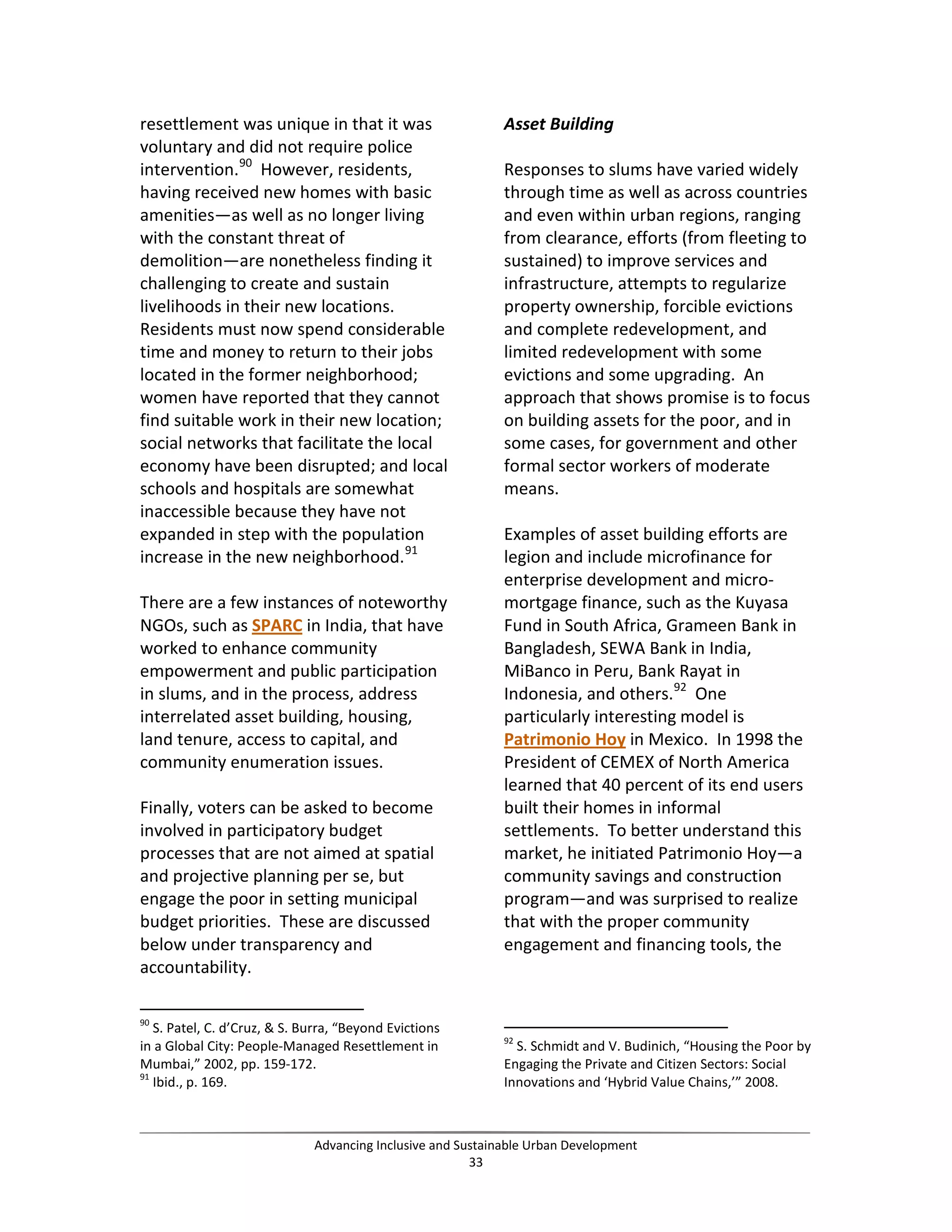 resettlement was unique in that it was
voluntary and did not require police
intervention.90
However, residents,
having received new homes with basic
amenities—as well as no longer living
with the constant threat of
demolition—are nonetheless finding it
challenging to create and sustain
livelihoods in their new locations.
Residents must now spend considerable
time and money to return to their jobs
located in the former neighborhood;
women have reported that they cannot
find suitable work in their new location;
social networks that facilitate the local
economy have been disrupted; and local
schools and hospitals are somewhat
inaccessible because they have not
expanded in step with the population
increase in the new neighborhood.91
There are a few instances of noteworthy
NGOs, such as SPARC in India, that have
worked to enhance community
empowerment and public participation
in slums, and in the process, address
interrelated asset building, housing,
land tenure, access to capital, and
community enumeration issues.
Finally, voters can be asked to become
involved in participatory budget
processes that are not aimed at spatial
and projective planning per se, but
engage the poor in setting municipal
budget priorities. These are discussed
below under transparency and
accountability.
90
S. Patel, C. d’Cruz, & S. Burra, “Beyond Evictions
in a Global City: People-Managed Resettlement in
Mumbai,” 2002, pp. 159-172.
91
Ibid., p. 169.
Asset Building
Responses to slums have varied widely
through time as well as across countries
and even within urban regions, ranging
from clearance, efforts (from fleeting to
sustained) to improve services and
infrastructure, attempts to regularize
property ownership, forcible evictions
and complete redevelopment, and
limited redevelopment with some
evictions and some upgrading. An
approach that shows promise is to focus
on building assets for the poor, and in
some cases, for government and other
formal sector workers of moderate
means.
Examples of asset building efforts are
legion and include microfinance for
enterprise development and micro-
mortgage finance, such as the Kuyasa
Fund in South Africa, Grameen Bank in
Bangladesh, SEWA Bank in India,
MiBanco in Peru, Bank Rayat in
Indonesia, and others.92
One
particularly interesting model is
Patrimonio Hoy in Mexico. In 1998 the
President of CEMEX of North America
learned that 40 percent of its end users
built their homes in informal
settlements. To better understand this
market, he initiated Patrimonio Hoy—a
community savings and construction
program—and was surprised to realize
that with the proper community
engagement and financing tools, the
92
S. Schmidt and V. Budinich, “Housing the Poor by
Engaging the Private and Citizen Sectors: Social
Innovations and ‘Hybrid Value Chains,’” 2008.
Advancing Inclusive and Sustainable Urban Development
33
 