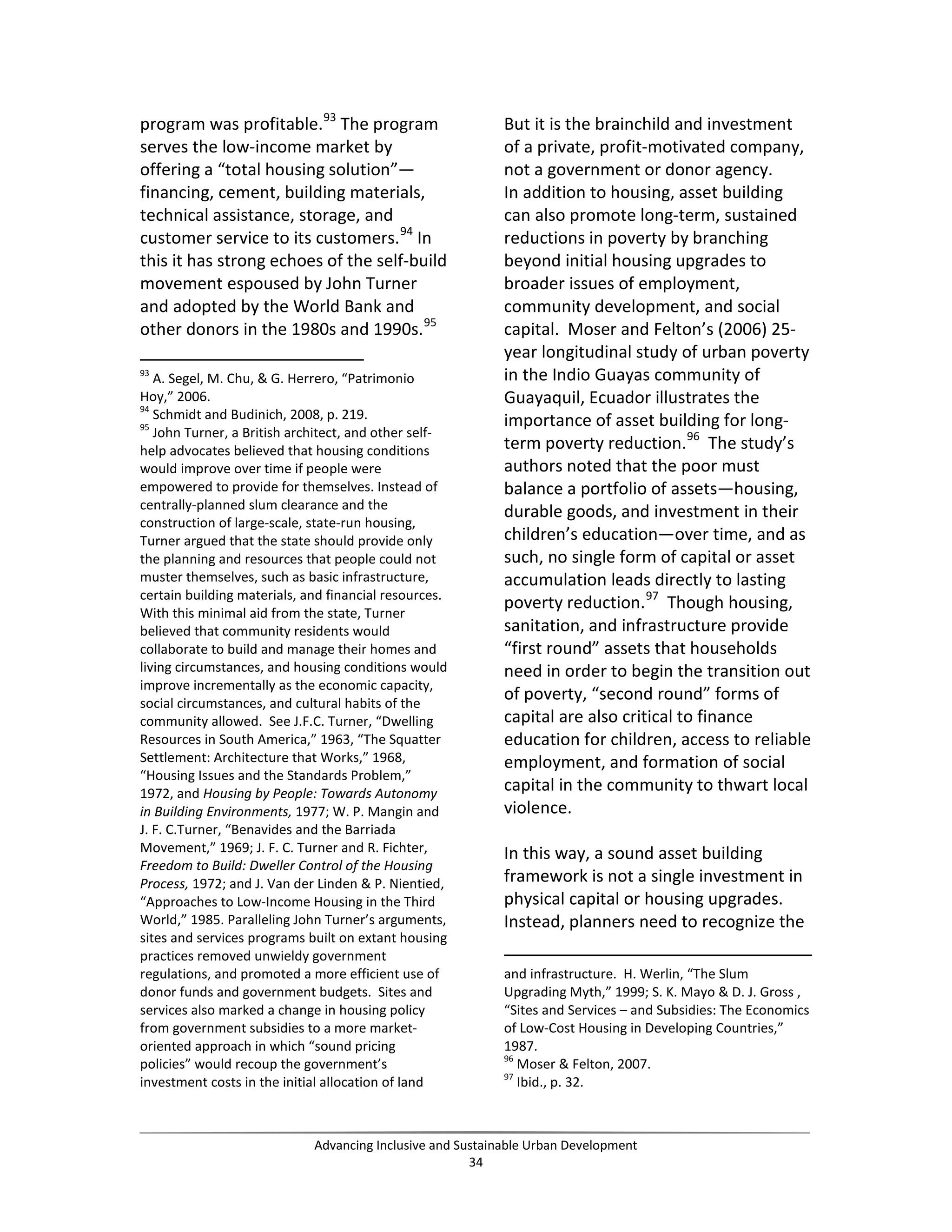 program was profitable.93
The program
serves the low-income market by
offering a “total housing solution”—
financing, cement, building materials,
technical assistance, storage, and
customer service to its customers.94
In
this it has strong echoes of the self-build
movement espoused by John Turner
and adopted by the World Bank and
other donors in the 1980s and 1990s.95
93
A. Segel, M. Chu, & G. Herrero, “Patrimonio
Hoy,” 2006.
94
Schmidt and Budinich, 2008, p. 219.
95
John Turner, a British architect, and other self-
help advocates believed that housing conditions
would improve over time if people were
empowered to provide for themselves. Instead of
centrally-planned slum clearance and the
construction of large-scale, state-run housing,
Turner argued that the state should provide only
the planning and resources that people could not
muster themselves, such as basic infrastructure,
certain building materials, and financial resources.
With this minimal aid from the state, Turner
believed that community residents would
collaborate to build and manage their homes and
living circumstances, and housing conditions would
improve incrementally as the economic capacity,
social circumstances, and cultural habits of the
community allowed. See J.F.C. Turner, “Dwelling
Resources in South America,” 1963, “The Squatter
Settlement: Architecture that Works,” 1968,
“Housing Issues and the Standards Problem,”
1972, and Housing by People: Towards Autonomy
in Building Environments, 1977; W. P. Mangin and
J. F. C.Turner, “Benavides and the Barriada
Movement,” 1969; J. F. C. Turner and R. Fichter,
Freedom to Build: Dweller Control of the Housing
Process, 1972; and J. Van der Linden & P. Nientied,
“Approaches to Low-Income Housing in the Third
World,” 1985. Paralleling John Turner’s arguments,
sites and services programs built on extant housing
practices removed unwieldy government
regulations, and promoted a more efficient use of
donor funds and government budgets. Sites and
services also marked a change in housing policy
from government subsidies to a more market-
oriented approach in which “sound pricing
policies” would recoup the government’s
investment costs in the initial allocation of land
But it is the brainchild and investment
of a private, profit-motivated company,
not a government or donor agency.
In addition to housing, asset building
can also promote long-term, sustained
reductions in poverty by branching
beyond initial housing upgrades to
broader issues of employment,
community development, and social
capital. Moser and Felton’s (2006) 25-
year longitudinal study of urban poverty
in the Indio Guayas community of
Guayaquil, Ecuador illustrates the
importance of asset building for long-
term poverty reduction.96
The study’s
authors noted that the poor must
balance a portfolio of assets—housing,
durable goods, and investment in their
children’s education—over time, and as
such, no single form of capital or asset
accumulation leads directly to lasting
poverty reduction.97
Though housing,
sanitation, and infrastructure provide
“first round” assets that households
need in order to begin the transition out
of poverty, “second round” forms of
capital are also critical to finance
education for children, access to reliable
employment, and formation of social
capital in the community to thwart local
violence.
In this way, a sound asset building
framework is not a single investment in
physical capital or housing upgrades.
Instead, planners need to recognize the
and infrastructure. H. Werlin, “The Slum
Upgrading Myth,” 1999; S. K. Mayo & D. J. Gross ,
“Sites and Services – and Subsidies: The Economics
of Low-Cost Housing in Developing Countries,”
1987.
96
Moser & Felton, 2007.
97
Ibid., p. 32.
Advancing Inclusive and Sustainable Urban Development
34
 